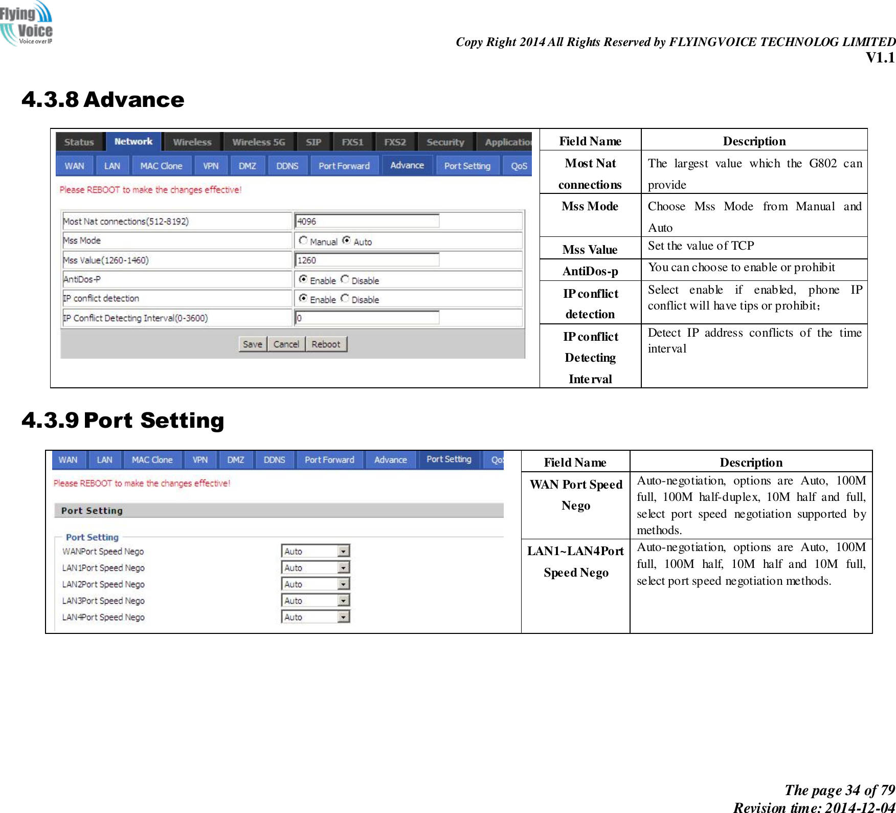                                                                Copy Right 2014 All Rights Reserved by FLYINGVOICE TECHNOLOG LIMITED V1.1 The page 34 of 79 Revision time: 2014-12-04    4.3.8 Advance  Field Name   Description Most Nat connections The  largest  value  which  the  G802  can provide Mss Mode   Choose  Mss  Mode  from  Manual  and Auto Mss Value Set the value of TCP AntiDos-p You can choose to enable or prohibit IP conflict detection Select  enable  if  enabled,  phone  IP conflict will have tips or prohibit； IP conflict Detecting   Interval Detect  IP  address  conflicts  of  the  time interval 4.3.9 Port Setting  Field Name   Description WAN Port Speed   Nego Auto-negotiation,  options  are  Auto,  100M full,  100M  half-duplex,  10M  half  and  full, select  port  speed  negotiation  supported  by methods. LAN1~LAN4Port   Speed Nego Auto-negotiation,  options  are  Auto,  100M full,  100M  half,  10M  half  and  10M  full, select port speed negotiation methods.  