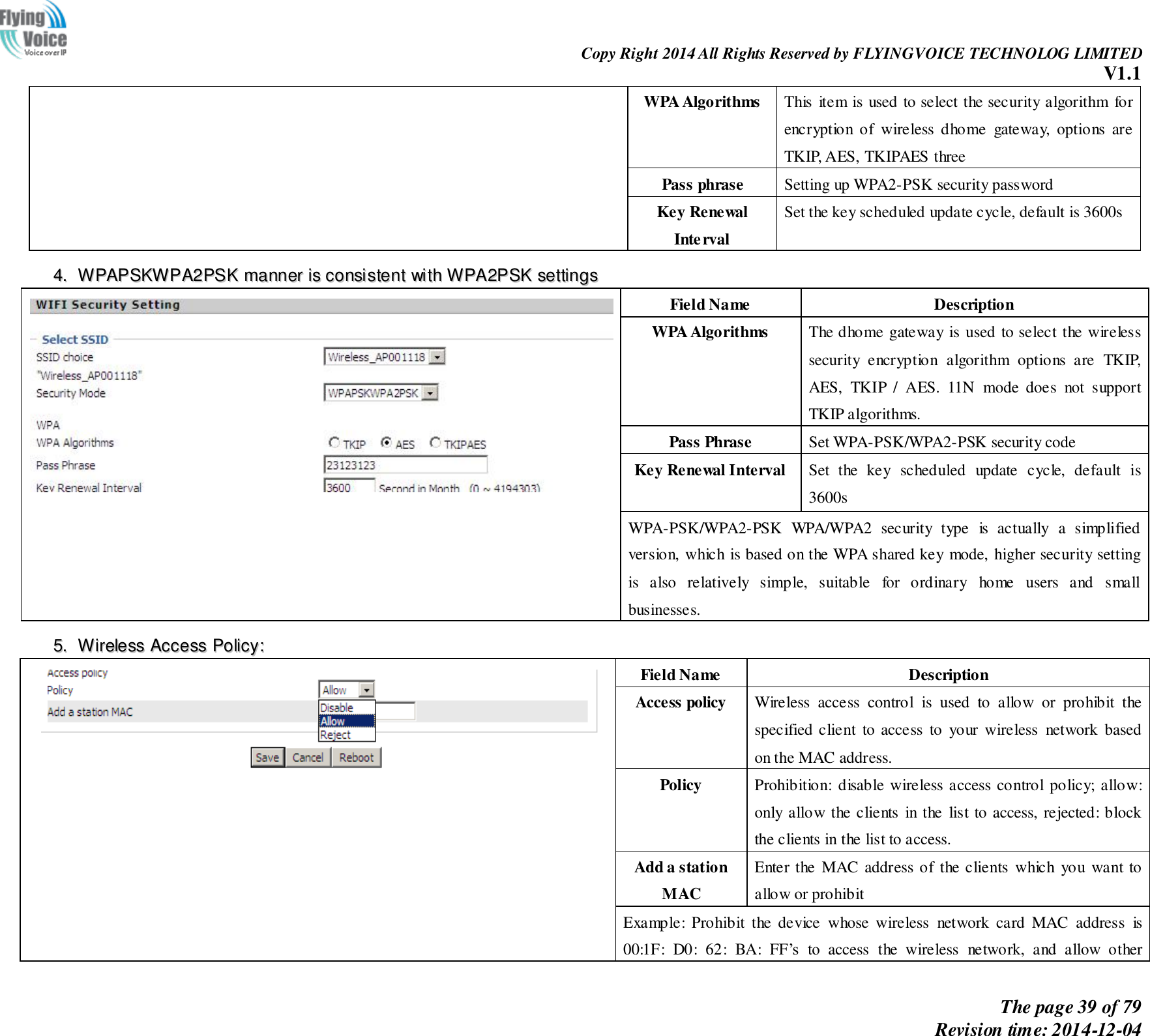                                                                Copy Right 2014 All Rights Reserved by FLYINGVOICE TECHNOLOG LIMITED V1.1 The page 39 of 79 Revision time: 2014-12-04    WPA Algorithms This item is used to select the security algorithm for encryption  of  wireless  dhome  gateway,  options  are TKIP, AES, TKIPAES three Pass phrase Setting up WPA2-PSK security password Key Renewal Interval Set the key scheduled update cycle, default is 3600s 44..  WWPPAAPPSSKKWWPPAA22PPSSKK  mmaannnneerr  iiss  ccoonnssiisstteenntt  wwiitthh  WWPPAA22PPSSKK  sseettttiinnggss   Field Name Description WPA Algorithms The dhome gateway is used to select the wireless security  encryption  algorithm  options  are  TKIP, AES,  TKIP  /  AES.  11N  mode  does  not  support TKIP algorithms. Pass Phrase Set WPA-PSK/WPA2-PSK security code Key Renewal Interval Set  the  key  scheduled  update  cycle,  default  is 3600s WPA-PSK/WPA2-PSK  WPA/WPA2  security  type  is  actually  a  simplified version, which is based on the WPA shared key mode, higher security setting is  also  relatively  simple,  suitable  for  ordinary  home  users  and  small businesses. 55..  WWiirreelleessss  AAcccceessss  PPoolliiccyy::   Field Name Description Access policy   Wireless  access  control  is  used  to  allow  or  prohibit  the specified client  to access  to  your wireless  network based on the MAC address. Policy Prohibition: disable wireless access control policy; allow: only allow the clients  in the  list to access, rejected: block the clients in the list to access. Add a station MAC Enter the  MAC address of the clients  which  you  want to allow or prohibit Example:  Prohibit  the  device  whose  wireless  network  card  MAC  address  is 00:1F:  D0:  62:  BA:  FF’s  to  access  the  wireless  network,  and  allow  other 