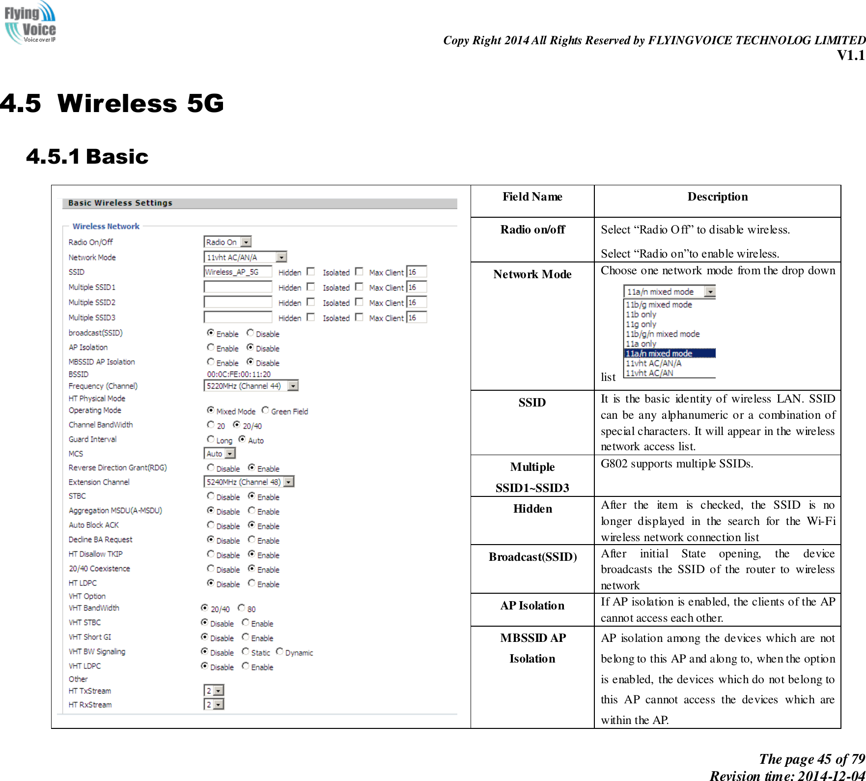                                                                Copy Right 2014 All Rights Reserved by FLYINGVOICE TECHNOLOG LIMITED V1.1 The page 45 of 79 Revision time: 2014-12-04    4.5 Wireless 5G 4.5.1 Basic  Field Name   Description Radio on/off Select “Radio Off” to disable wireless. Select “Radio on”to enable wireless. Network Mode Choose one network mode from the drop down list   SSID It  is  the basic  identity of wireless  LAN. SSID can be any alphanumeric or a combination of special characters. It will appear in the wireless network access list. Multiple SSID1~SSID3   G802 supports multiple SSIDs. Hidden After  the  item  is  checked,  the  SSID  is  no longer  displayed  in  the  search  for  the  Wi-Fi wireless network connection list Broadcast(SSID) After  initial  State  opening,  the  device broadcasts  the  SSID  of  the  router  to  wireless network AP Isolation If AP isolation is enabled, the clients of the AP cannot access each other. MBSSID AP Isolation AP  isolation among  the devices which are  not belong to this AP and along to, when the option is enabled, the devices which do not belong to this  AP  cannot  access  the  devices  which  are within the AP.   