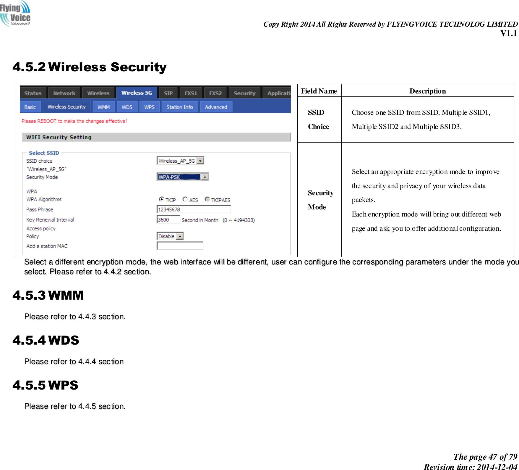                                                                Copy Right 2014 All Rights Reserved by FLYINGVOICE TECHNOLOG LIMITED V1.1 The page 47 of 79 Revision time: 2014-12-04     4.5.2 Wireless Security  Field Name Description SSID Choice Choose one SSID from SSID, Multiple SSID1, Multiple SSID2 and Multiple SSID3. Security Mode Select an appropriate encryption mode to improve   the security and privacy of your wireless data packets. Each encryption mode will bring out different web   page and ask you to offer additional configuration. SSeelleecctt  aa  ddiiffffeerreenntt  eennccrryyppttiioonn  mmooddee,,  tthhee  wweebb  iinntteerrffaaccee  wwiillll  bbee  ddiiffffeerreenntt,,  uusseerr  ccaann  ccoonnffiigguurree  tthhee  ccoorrrreessppoonnddiinngg  ppaarraammeetteerrss  uunnddeerr  tthhee  mmooddee  yyoouu  sseelleecctt..  PPlleeaassee  rreeffeerr  ttoo  44..44..22  sseeccttiioonn..  4.5.3 WMM PPlleeaassee  rreeffeerr  ttoo  44..44..33  sseeccttiioonn..  4.5.4 WDS PPlleeaassee  rreeffeerr  ttoo  44..44..44  sseeccttiioonn  4.5.5 WPS PPlleeaassee  rreeffeerr  ttoo  44..44..55  sseeccttiioonn..    