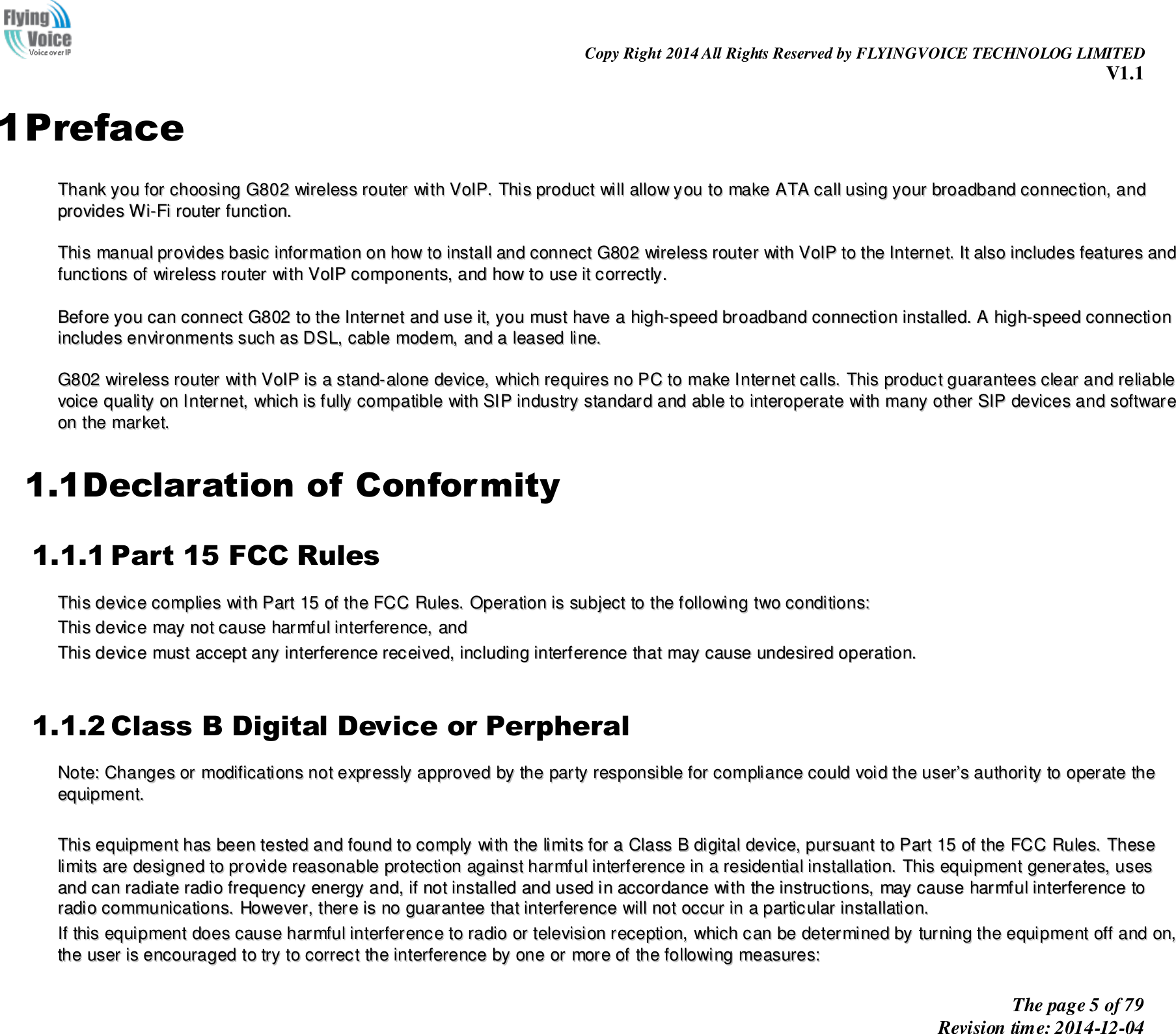                                                                Copy Right 2014 All Rights Reserved by FLYINGVOICE TECHNOLOG LIMITED V1.1 The page 5 of 79 Revision time: 2014-12-04    1 Preface TThhaannkk  yyoouu  ffoorr  cchhoooossiinngg  GG880022  wwiirreelleessss  rroouutteerr  wwiitthh  VVooIIPP..  TThhiiss  pprroodduucctt  wwiillll  aallllooww  yyoouu  ttoo  mmaakkee  AATTAA  ccaallll  uussiinngg  yyoouurr  bbrrooaaddbbaanndd  ccoonnnneeccttiioonn,,  aanndd  pprroovviiddeess  WWii--FFii  rroouutteerr  ffuunnccttiioonn..    TThhiiss  mmaannuuaall  pprroovviiddeess  bbaassiicc  iinnffoorrmmaattiioonn  oonn  hhooww  ttoo  iinnssttaallll  aanndd  ccoonnnneecctt  GG880022  wwiirreelleessss  rroouutteerr  wwiitthh  VVooIIPP  ttoo  tthhee  IInntteerrnneett..  IItt  aallssoo  iinncclluuddeess  ffeeaattuurreess  aanndd  ffuunnccttiioonnss  ooff  wwiirreelleessss  rroouutteerr  wwiitthh  VVooIIPP  ccoommppoonneennttss,,  aanndd  hhooww  ttoo  uussee  iitt  ccoorrrreeccttllyy..    BBeeffoorree  yyoouu  ccaann  ccoonnnneecctt  GG880022  ttoo  tthhee  IInntteerrnneett  aanndd  uussee  iitt,,  yyoouu  mmuusstt  hhaavvee  aa  hhiigghh--ssppeeeedd  bbrrooaaddbbaanndd  ccoonnnneeccttiioonn  iinnssttaalllleedd..  AA  hhiigghh--ssppeeeedd  ccoonnnneeccttiioonn  iinncclluuddeess  eennvviirroonnmmeennttss  ssuucchh  aass  DDSSLL,,  ccaabbllee  mmooddeemm,,  aanndd  aa  lleeaasseedd  lliinnee..    GG880022  wwiirreelleessss  rroouutteerr  wwiitthh  VVooIIPP  iiss  aa  ssttaanndd--aalloonnee  ddeevviiccee,,  wwhhiicchh  rreeqquuiirreess  nnoo  PPCC  ttoo  mmaakkee  IInntteerrnneett  ccaallllss..  TThhiiss  pprroodduucctt  gguuaarraanntteeeess  cclleeaarr  aanndd  rreelliiaabbllee  vvooiiccee  qquuaalliittyy  oonn  IInntteerrnneett,,  wwhhiicchh  iiss  ffuullllyy  ccoommppaattiibbllee  wwiitthh  SSIIPP  iinndduussttrryy  ssttaannddaarrdd  aanndd  aabbllee  ttoo  iinntteerrooppeerraattee  wwiitthh  mmaannyy  ootthheerr  SSIIPP  ddeevviicceess  aanndd  ssooffttwwaarree  oonn  tthhee  mmaarrkkeett..  1.1Declaration of Conformity 1.1.1 Part 15 FCC Rules TThhiiss  ddeevviiccee  ccoommpplliieess  wwiitthh  PPaarrtt  1155  ooff  tthhee  FFCCCC  RRuulleess..  OOppeerraattiioonn  iiss  ssuubbjjeecctt  ttoo  tthhee  ffoolllloowwiinngg  ttwwoo  ccoonnddiittiioonnss::    TThhiiss  ddeevviiccee  mmaayy  nnoott  ccaauussee  hhaarrmmffuull  iinntteerrffeerreennccee,,  aanndd    TThhiiss  ddeevviiccee  mmuusstt  aacccceepptt  aannyy  iinntteerrffeerreennccee  rreecceeiivveedd,,  iinncclluuddiinngg  iinntteerrffeerreennccee  tthhaatt  mmaayy  ccaauussee  uunnddeessiirreedd  ooppeerraattiioonn..   1.1.2 Class B Digital Device or Perpheral NNoottee::  CChhaannggeess  oorr  mmooddiiffiiccaattiioonnss  nnoott  eexxpprreessssllyy  aapppprroovveedd  bbyy  tthhee  ppaarrttyy  rreessppoonnssiibbllee  ffoorr  ccoommpplliiaannccee  ccoouulldd  vvooiidd  tthhee  uusseerr’’ss  aauutthhoorriittyy  ttoo  ooppeerraattee  tthhee  eeqquuiippmmeenntt..      TThhiiss  eeqquuiippmmeenntt  hhaass  bbeeeenn  tteesstteedd  aanndd  ffoouunndd  ttoo  ccoommppllyy  wwiitthh  tthhee  lliimmiittss  ffoorr  aa  CCllaassss  BB  ddiiggiittaall  ddeevviiccee,,  ppuurrssuuaanntt  ttoo  PPaarrtt  1155  ooff  tthhee  FFCCCC  RRuulleess..  TThheessee  lliimmiittss  aarree  ddeessiiggnneedd  ttoo  pprroovviiddee  rreeaassoonnaabbllee  pprrootteeccttiioonn  aaggaaiinnsstt  hhaarrmmffuull  iinntteerrffeerreennccee  iinn  aa  rreessiiddeennttiiaall  iinnssttaallllaattiioonn..  TThhiiss  eeqquuiippmmeenntt  ggeenneerraatteess,,  uusseess  aanndd  ccaann  rraaddiiaattee  rraaddiioo  ffrreeqquueennccyy  eenneerrggyy  aanndd,,  iiff  nnoott  iinnssttaalllleedd  aanndd  uusseedd  iinn  aaccccoorrddaannccee  wwiitthh  tthhee  iinnssttrruuccttiioonnss,,  mmaayy  ccaauussee  hhaarrmmffuull  iinntteerrffeerreennccee  ttoo  rraaddiioo  ccoommmmuunniiccaattiioonnss..  HHoowweevveerr,,  tthheerree  iiss  nnoo  gguuaarraanntteeee  tthhaatt  iinntteerrffeerreennccee  wwiillll  nnoott  ooccccuurr  iinn  aa  ppaarrttiiccuullaarr  iinnssttaallllaattiioonn..  IIff  tthhiiss  eeqquuiippmmeenntt  ddooeess  ccaauussee  hhaarrmmffuull  iinntteerrffeerreennccee  ttoo  rraaddiioo  oorr  tteelleevviissiioonn  rreecceeppttiioonn,,  wwhhiicchh  ccaann  bbee  ddeetteerrmmiinneedd  bbyy  ttuurrnniinngg  tthhee  eeqquuiippmmeenntt  ooffff  aanndd  oonn,,  tthhee  uusseerr  iiss  eennccoouurraaggeedd  ttoo  ttrryy  ttoo  ccoorrrreecctt  tthhee  iinntteerrffeerreennccee  bbyy  oonnee  oorr  mmoorree  ooff  tthhee  ffoolllloowwiinngg  mmeeaassuurreess::  