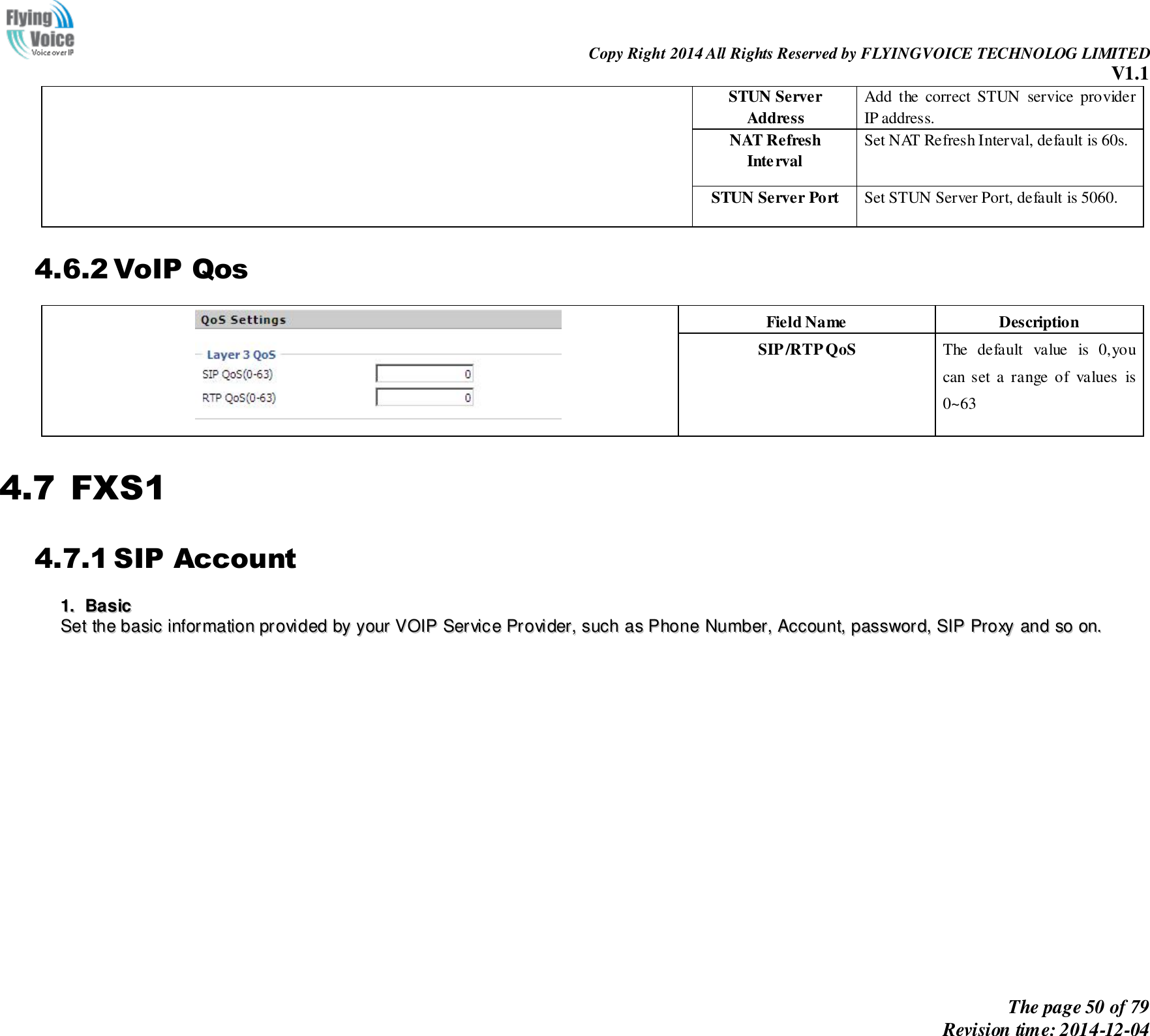                                                                Copy Right 2014 All Rights Reserved by FLYINGVOICE TECHNOLOG LIMITED V1.1 The page 50 of 79 Revision time: 2014-12-04    STUN Server Address Add  the  correct  STUN  service  provider IP address. NAT Refresh Interval Set NAT Refresh Interval, default is 60s. STUN Server Port Set STUN Server Port, default is 5060. 4.6.2 VoIP Qos  Field Name Description SIP /RTP QoS The  default  value  is  0,you can  set  a  range  of  values  is 0~63 4.7 FXS1 4.7.1 SIP Account 11..  BBaassiicc  SSeett  tthhee  bbaassiicc  iinnffoorrmmaattiioonn  pprroovviiddeedd  bbyy  yyoouurr  VVOOIIPP  SSeerrvviiccee  PPrroovviiddeerr,,  ssuucchh  aass  PPhhoonnee  NNuummbbeerr,,  AAccccoouunntt,,  ppaasssswwoorrdd,,  SSIIPP  PPrrooxxyy  aanndd  ssoo  oonn..  