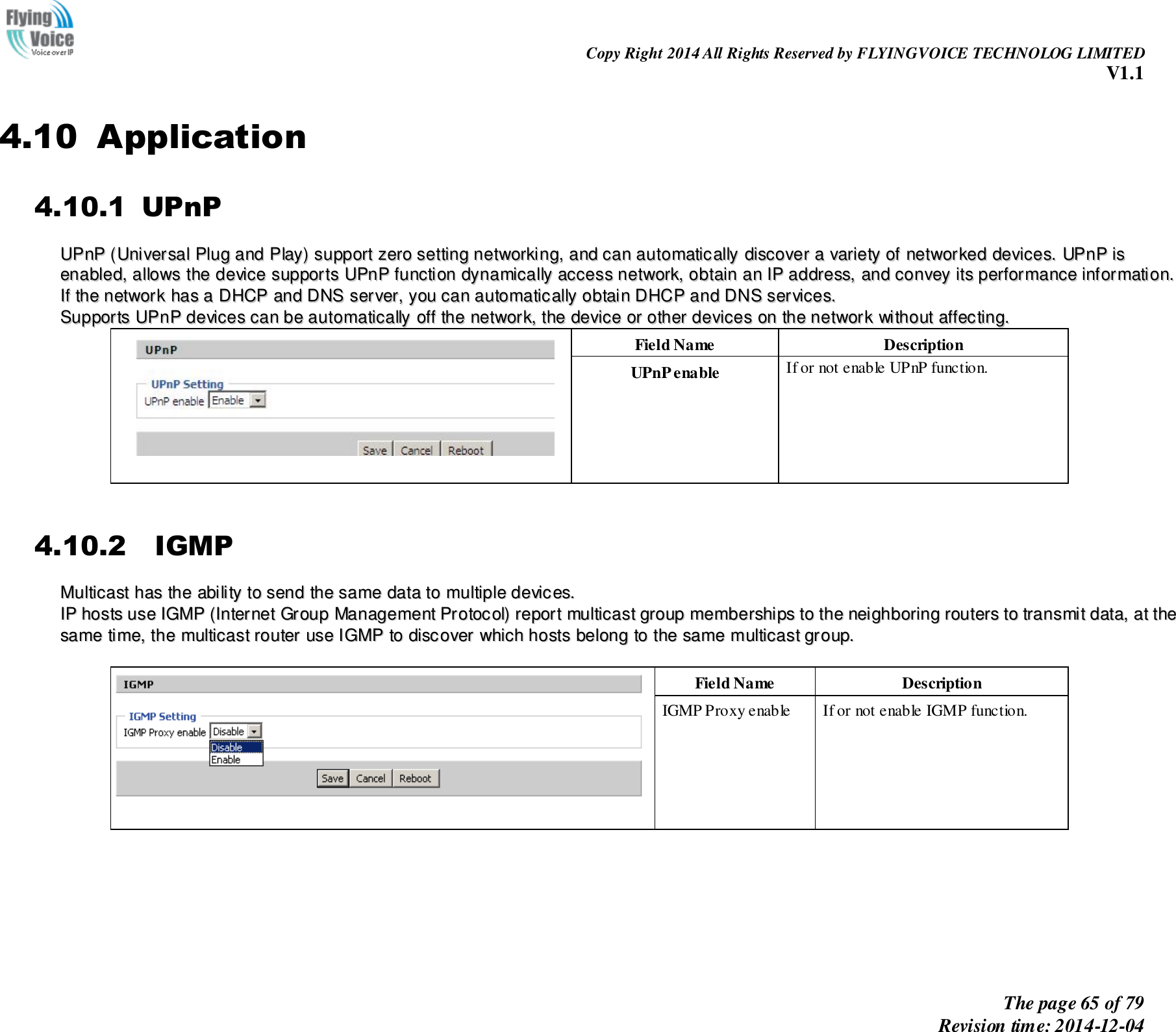                                                                Copy Right 2014 All Rights Reserved by FLYINGVOICE TECHNOLOG LIMITED V1.1 The page 65 of 79 Revision time: 2014-12-04    4.10 Application 4.10.1 UPnP UUPPnnPP  ((UUnniivveerrssaall  PPlluugg  aanndd  PPllaayy))  ssuuppppoorrtt  zzeerroo  sseettttiinngg  nneettwwoorrkkiinngg,,  aanndd  ccaann  aauuttoommaattiiccaallllyy  ddiissccoovveerr  aa  vvaarriieettyy  ooff  nneettwwoorrkkeedd  ddeevviicceess..  UUPPnnPP  iiss  eennaabblleedd,,  aalllloowwss  tthhee  ddeevviiccee  ssuuppppoorrttss  UUPPnnPP  ffuunnccttiioonn  ddyynnaammiiccaallllyy  aacccceessss  nneettwwoorrkk,,  oobbttaaiinn  aann  IIPP  aaddddrreessss,,  aanndd  ccoonnvveeyy  iittss  ppeerrffoorrmmaannccee  iinnffoorrmmaattiioonn..  IIff  tthhee  nneettwwoorrkk  hhaass  aa  DDHHCCPP  aanndd  DDNNSS  sseerrvveerr,,  yyoouu  ccaann  aauuttoommaattiiccaallllyy  oobbttaaiinn  DDHHCCPP  aanndd  DDNNSS  sseerrvviicceess.. SSuuppppoorrttss  UUPPnnPP  ddeevviicceess  ccaann  bbee  aauuttoommaattiiccaallllyy  ooffff  tthhee  nneettwwoorrkk,,  tthhee  ddeevviiccee  oorr  ootthheerr  ddeevviicceess  oonn  tthhee  nneettwwoorrkk  wwiitthhoouutt  aaffffeeccttiinngg..  Field Name   Description UPnP enable If or not enable UPnP function.  4.10.2   IGMP MMuullttiiccaasstt  hhaass  tthhee  aabbiilliittyy  ttoo  sseenndd  tthhee  ssaammee  ddaattaa  ttoo  mmuullttiippllee  ddeevviicceess..    IIPP  hhoossttss  uussee  IIGGMMPP  ((IInntteerrnneett  GGrroouupp  MMaannaaggeemmeenntt  PPrroottooccooll))  rreeppoorrtt  mmuullttiiccaasstt  ggrroouupp  mmeemmbbeerrsshhiippss  ttoo  tthhee  nneeiigghhbboorriinngg  rroouutteerrss  ttoo  ttrraannssmmiitt  ddaattaa,,  aatt  tthhee  ssaammee  ttiimmee,,  tthhee  mmuullttiiccaasstt  rroouutteerr  uussee  IIGGMMPP  ttoo  ddiissccoovveerr  wwhhiicchh  hhoossttss  bbeelloonngg  ttoo  tthhee  ssaammee  mmuullttiiccaasstt  ggrroouupp..       Field Name   Description IGMP Proxy enable If or not enable IGMP function. 