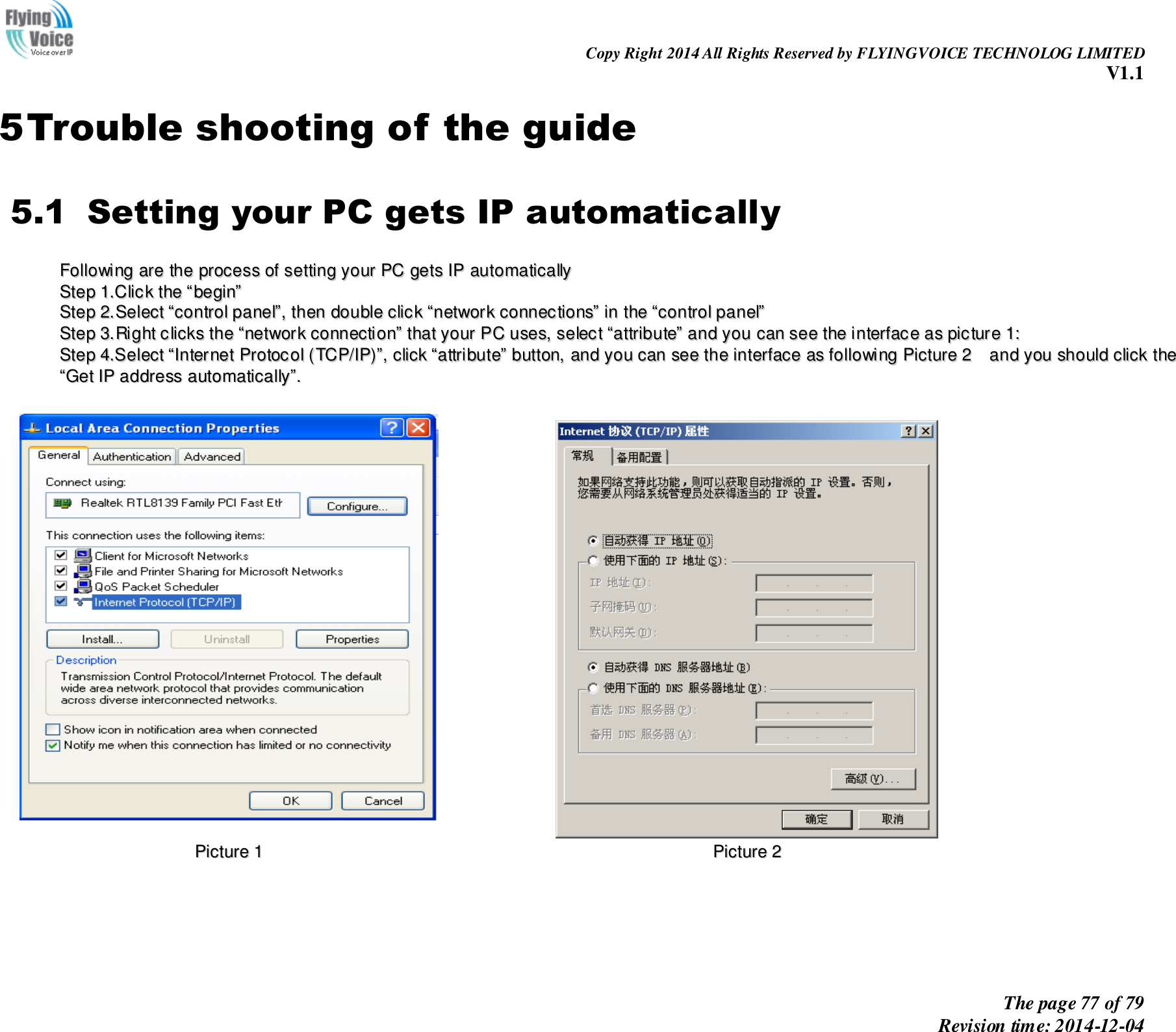                                                                Copy Right 2014 All Rights Reserved by FLYINGVOICE TECHNOLOG LIMITED V1.1 The page 77 of 79 Revision time: 2014-12-04    5 Trouble shooting of the guide 5.1   Setting your PC gets IP automatically FFoolllloowwiinngg  aarree  tthhee  pprroocceessss  ooff  sseettttiinngg  yyoouurr  PPCC  ggeettss  IIPP  aauuttoommaattiiccaallllyy  SStteepp  11..CClliicckk  tthhee  ““bbeeggiinn””  SStteepp  22..SSeelleecctt  ““ccoonnttrrooll  ppaanneell””,,  tthheenn  ddoouubbllee  cclliicckk  ““nneettwwoorrkk  ccoonnnneeccttiioonnss””  iinn  tthhee  ““ccoonnttrrooll  ppaanneell””  SStteepp  33..RRiigghhtt  cclliicckkss  tthhee  ““nneettwwoorrkk  ccoonnnneeccttiioonn””  tthhaatt  yyoouurr  PPCC  uusseess,,  sseelleecctt  ““aattttrriibbuuttee””  aanndd  yyoouu  ccaann  sseeee  tthhee  iinntteerrffaaccee  aass  ppiiccttuurree  11::  SStteepp  44..SSeelleecctt  ““IInntteerrnneett  PPrroottooccooll  ((TTCCPP//IIPP))””,,  cclliicckk  ““aattttrriibbuuttee””  bbuuttttoonn,,  aanndd  yyoouu  ccaann  sseeee  tthhee  iinntteerrffaaccee  aass  ffoolllloowwiinngg  PPiiccttuurree  22    aanndd  yyoouu  sshhoouulldd  cclliicckk  tthhee  ““GGeett  IIPP  aaddddrreessss  aauuttoommaattiiccaallllyy””..      PPiiccttuurree  11    PPiiccttuurree  22  