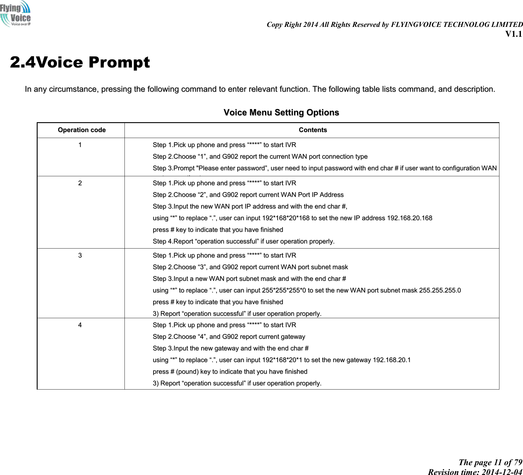                                                                                                                               Copy Right 2014 All Rights Reserved by FLYINGVOICE TECHNOLOG LIMITED V1.1 The page 11 of 79 Revision time: 2014-12-04    2.4Voice Prompt IInn  aannyy  cciirrccuummssttaannccee,,  pprreessssiinngg  tthhee  ffoolllloowwiinngg  ccoommmmaanndd  ttoo  eenntteerr  rreelleevvaanntt  ffuunnccttiioonn..  TThhee  ffoolllloowwiinngg  ttaabbllee  lliissttss  ccoommmmaanndd,,  aanndd  ddeessccrriippttiioonn..   VVooiiccee  MMeennuu  SSeettttiinngg  OOppttiioonnss  OOppeerraattiioonn  ccooddee  CCoonntteennttss  11  SStteepp  11..PPiicckk  uupp  pphhoonnee  aanndd  pprreessss  ““********””  ttoo  ssttaarrtt  IIVVRR    SStteepp  22..CChhoooossee  ““11””,,  aanndd  GG990022  rreeppoorrtt  tthhee  ccuurrrreenntt  WWAANN  ppoorrtt  ccoonnnneeccttiioonn  ttyyppee  SStteepp  33..PPrroommpptt  &quot;&quot;PPlleeaassee  eenntteerr  ppaasssswwoorrdd””,,  uusseerr  nneeeedd  ttoo  iinnppuutt  ppaasssswwoorrdd  wwiitthh  eenndd  cchhaarr  ##  iiff  uusseerr  wwaanntt  ttoo  ccoonnffiigguurraattiioonn  WWAANN  ppoorrtt  ccoonnnneeccttiioonn  ttyyppee..  TThhee  ppaasssswwoorrdd  iinn  IIVVRR  iiss  ssaammee  aass  tthhee  oonnee  ooff  WWEEBB  llooggiinn,,  uusseerr  ccaann  uussee  pphhoonnee  kkeeyyppaadd  ttoo  eenntteerr  ppaasssswwoorrdd  ddiirreeccttllyy,,  aanndd  tthhee  mmaattcchhiinngg  ttaabbllee  iiss  iinn  NNoottee  44..  FFoorr  eexxaammppllee::  WWEEBB  llooggiinn  ppaasssswwoorrdd  iiss  ““aaddmmiinn””,,  ssoo  ppaasssswwoorrdd  iinn  IIVVRR  iiss  ““aaddmmiinn””  ttoooo,,  uusseerr  iinnppuutt  ““2233664466””  ttoo  aacccceessss  aanndd  tthheenn  ccoonnffiigguurraattiioonn  WWAANN  ccoonnnneeccttiioonn  ppoorrtt..  SStteepp  44..RReeppoorrtt  ““ooppeerraattiioonn  ssuucccceessssffuull””  iiff  ppaasssswwoorrdd  iiss  rriigghhtt..  SStteepp  55..CChhoooossee  tthhee  nneeww  WWAANN  ppoorrtt  ccoonnnneeccttiioonn  ttyyppee  ffrroomm  11..DDHHCCPP  aanndd  22..SSttaattiicc  SStteepp  66..RReeppoorrtt  ““ooppeerraattiioonn  ssuucccceessssffuull””,,  tthhiiss  mmeeaannss  uusseerr  mmaakkee  tthhee  cchhaannggeess  ssuucccceessssffuullllyy,,  aanndd  tthheenn  GG990022  wwiillll  rreettuurrnn  ttoo  ssoouunndd  pprroommppttiinngg  ““pplleeaassee  eenntteerr  yyoouurr  ooppttiioonn,,  oonnee  WWAANN  PPoorrtt  …………””..  NNoottee::  aadddd  ““##””  ttoo  aassssuummee  aafftteerr  iinnppuutt  ppaasssswwoorrdd  aanndd  sseelleecctteedd  nneeww  WWAANN  ppoorrtt  ccoonnnneeccttiioonn  ttyyppee  IIff  yyoouu  wwaanntt  ttoo  qquuiitt  bbyy  tthhee  wwaayyssiiddee,,  pprreessss  ““**””  22  SStteepp  11..PPiicckk  uupp  pphhoonnee  aanndd  pprreessss  ““********””  ttoo  ssttaarrtt  IIVVRR    SStteepp  22..CChhoooossee  ““22””,,  aanndd  GG990022  rreeppoorrtt  ccuurrrreenntt  WWAANN  PPoorrtt  IIPP  AAddddrreessss  SStteepp  33..IInnppuutt  tthhee  nneeww  WWAANN  ppoorrtt  IIPP  aaddddrreessss  aanndd  wwiitthh  tthhee  eenndd  cchhaarr  ##,,  uussiinngg  ““**””  ttoo  rreeppllaaccee  ““..””,,  uusseerr  ccaann  iinnppuutt  119922**116688**2200**116688  ttoo  sseett  tthhee  nneeww  IIPP  aaddddrreessss  119922..116688..2200..116688  pprreessss  ##  kkeeyy  ttoo  iinnddiiccaattee  tthhaatt  yyoouu  hhaavvee  ffiinniisshheedd  SStteepp  44..RReeppoorrtt  ““ooppeerraattiioonn  ssuucccceessssffuull””  iiff  uusseerr  ooppeerraattiioonn  pprrooppeerrllyy..  NNoottee::  IIff  yyoouu  wwaanntt  ttoo  qquuiitt  bbyy  tthhee  wwaayyssiiddee,,  pprreessss  ““****””..  33  SStteepp  11..PPiicckk  uupp  pphhoonnee  aanndd  pprreessss  ““********””  ttoo  ssttaarrtt  IIVVRR    SStteepp  22..CChhoooossee  ““33””,,  aanndd  GG990022  rreeppoorrtt  ccuurrrreenntt  WWAANN  ppoorrtt  ssuubbnneett  mmaasskk  SStteepp  33..IInnppuutt  aa  nneeww  WWAANN  ppoorrtt  ssuubbnneett  mmaasskk  aanndd  wwiitthh  tthhee  eenndd  cchhaarr  ##  uussiinngg  ““**””  ttoo  rreeppllaaccee  ““..””,,  uusseerr  ccaann  iinnppuutt  225555**225555**225555**00  ttoo  sseett  tthhee  nneeww  WWAANN  ppoorrtt  ssuubbnneett  mmaasskk  225555..225555..225555..00  pprreessss  ##  kkeeyy  ttoo  iinnddiiccaattee  tthhaatt  yyoouu  hhaavvee  ffiinniisshheedd  33))  RReeppoorrtt  ““ooppeerraattiioonn  ssuucccceessssffuull””  iiff  uusseerr  ooppeerraattiioonn  pprrooppeerrllyy..  NNoottee::  IIff  yyoouu  wwaanntt  ttoo  qquuiitt  bbyy  tthhee  wwaayyssiiddee,,  pprreessss  ““****””..  44  SStteepp  11..PPiicckk  uupp  pphhoonnee  aanndd  pprreessss  ““********””  ttoo  ssttaarrtt  IIVVRR    SStteepp  22..CChhoooossee  ““44””,,  aanndd  GG990022  rreeppoorrtt  ccuurrrreenntt  ggaatteewwaayy  SStteepp  33..IInnppuutt  tthhee  nneeww  ggaatteewwaayy  aanndd  wwiitthh  tthhee  eenndd  cchhaarr  ##  uussiinngg  ““**””  ttoo  rreeppllaaccee  ““..””,,  uusseerr  ccaann  iinnppuutt  119922**116688**2200**11  ttoo  sseett  tthhee  nneeww  ggaatteewwaayy  119922..116688..2200..11  pprreessss  ##  ((ppoouunndd))  kkeeyy  ttoo  iinnddiiccaattee  tthhaatt  yyoouu  hhaavvee  ffiinniisshheedd  33))  RReeppoorrtt  ““ooppeerraattiioonn  ssuucccceessssffuull””  iiff  uusseerr  ooppeerraattiioonn  pprrooppeerrllyy..  NNoottee::  IIff  yyoouu  wwaanntt  ttoo  qquuiitt  bbyy  tthhee  wwaayyssiiddee,,  pprreessss  ““****””..  