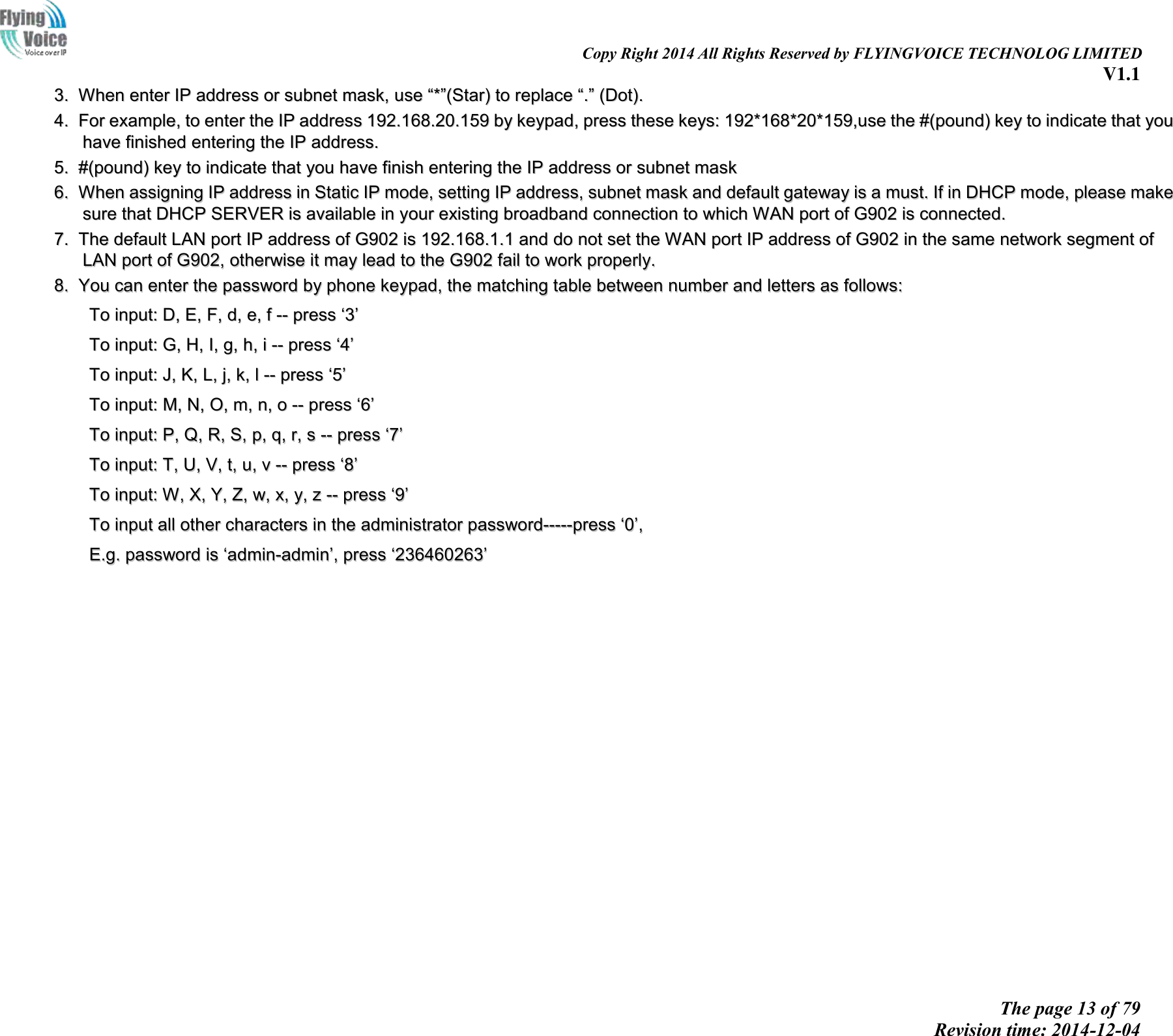                                                                                                                               Copy Right 2014 All Rights Reserved by FLYINGVOICE TECHNOLOG LIMITED V1.1 The page 13 of 79 Revision time: 2014-12-04    33..  WWhheenn  eenntteerr  IIPP  aaddddrreessss  oorr  ssuubbnneett  mmaasskk,,  uussee  ““**””((SSttaarr))  ttoo  rreeppllaaccee  ““..””  ((DDoott))..  44..  FFoorr  eexxaammppllee,,  ttoo  eenntteerr  tthhee  IIPP  aaddddrreessss  119922..116688..2200..115599  bbyy  kkeeyyppaadd,,  pprreessss  tthheessee  kkeeyyss::  119922**116688**2200**115599,,uussee  tthhee  ##((ppoouunndd))  kkeeyy  ttoo  iinnddiiccaattee  tthhaatt  yyoouu  hhaavvee  ffiinniisshheedd  eenntteerriinngg  tthhee  IIPP  aaddddrreessss..  55..  ##((ppoouunndd))  kkeeyy  ttoo  iinnddiiccaattee  tthhaatt  yyoouu  hhaavvee  ffiinniisshh  eenntteerriinngg  tthhee  IIPP  aaddddrreessss  oorr  ssuubbnneett  mmaasskk  66..  WWhheenn  aassssiiggnniinngg  IIPP  aaddddrreessss  iinn  SSttaattiicc  IIPP  mmooddee,,  sseettttiinngg  IIPP  aaddddrreessss,,  ssuubbnneett  mmaasskk  aanndd  ddeeffaauulltt  ggaatteewwaayy  iiss  aa  mmuusstt..  IIff  iinn  DDHHCCPP  mmooddee,,  pplleeaassee  mmaakkee  ssuurree  tthhaatt  DDHHCCPP  SSEERRVVEERR  iiss  aavvaaiillaabbllee  iinn  yyoouurr  eexxiissttiinngg  bbrrooaaddbbaanndd  ccoonnnneeccttiioonn  ttoo  wwhhiicchh  WWAANN  ppoorrtt  ooff  GG990022  iiss  ccoonnnneecctteedd..  77..  TThhee  ddeeffaauulltt  LLAANN  ppoorrtt  IIPP  aaddddrreessss  ooff  GG990022  iiss  119922..116688..11..11  aanndd  ddoo  nnoott  sseett  tthhee  WWAANN  ppoorrtt  IIPP  aaddddrreessss  ooff  GG990022  iinn  tthhee  ssaammee  nneettwwoorrkk  sseeggmmeenntt  ooff  LLAANN  ppoorrtt  ooff  GG990022,,  ootthheerrwwiissee  iitt  mmaayy  lleeaadd  ttoo  tthhee  GG990022  ffaaiill  ttoo  wwoorrkk  pprrooppeerrllyy..  88..  YYoouu  ccaann  eenntteerr  tthhee  ppaasssswwoorrdd  bbyy  pphhoonnee  kkeeyyppaadd,,  tthhee  mmaattcchhiinngg  ttaabbllee  bbeettwweeeenn  nnuummbbeerr  aanndd  lleetttteerrss  aass  ffoolllloowwss::    TToo  iinnppuutt::  DD,,  EE,,  FF,,  dd,,  ee,,  ff  ----  pprreessss  ‘‘33’’  TToo  iinnppuutt::  GG,,  HH,,  II,,  gg,,  hh,,  ii  ----  pprreessss  ‘‘44’’  TToo  iinnppuutt::  JJ,,  KK,,  LL,,  jj,,  kk,,  ll  ----  pprreessss  ‘‘55’’  TToo  iinnppuutt::  MM,,  NN,,  OO,,  mm,,  nn,,  oo  ----  pprreessss  ‘‘66’’  TToo  iinnppuutt::  PP,,  QQ,,  RR,,  SS,,  pp,,  qq,,  rr,,  ss  ----  pprreessss  ‘‘77’’  TToo  iinnppuutt::  TT,,  UU,,  VV,,  tt,,  uu,,  vv  ----  pprreessss  ‘‘88’’  TToo  iinnppuutt::  WW,,  XX,,  YY,,  ZZ,,  ww,,  xx,,  yy,,  zz  ----  pprreessss  ‘‘99’’  TToo  iinnppuutt  aallll  ootthheerr  cchhaarraacctteerrss  iinn  tthhee  aaddmmiinniissttrraattoorr  ppaasssswwoorrdd----------pprreessss  ‘‘00’’,,    EE..gg..  ppaasssswwoorrdd  iiss  ‘‘aaddmmiinn--aaddmmiinn’’,,  pprreessss  ‘‘223366446600226633’’    