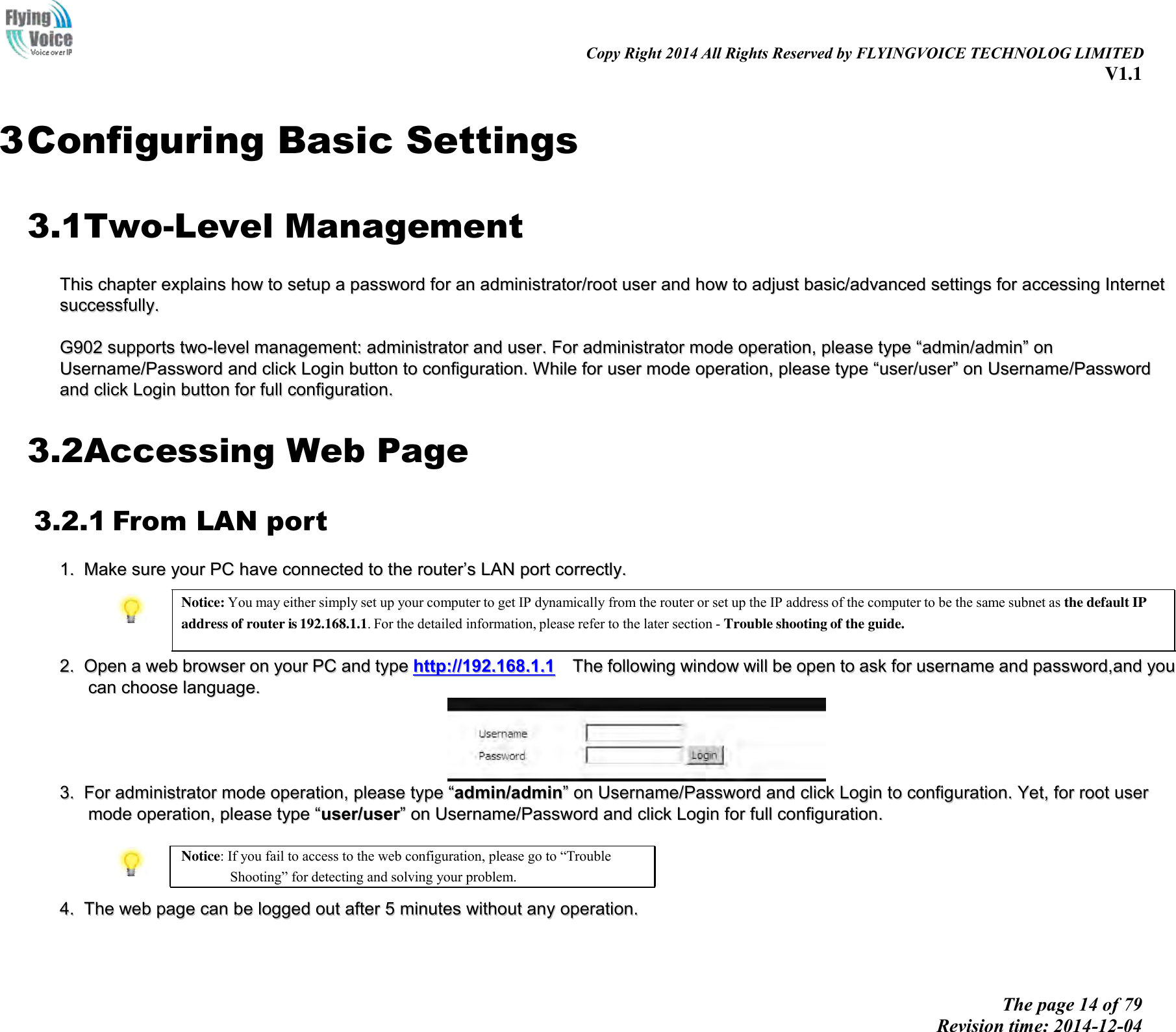                                                                                                                               Copy Right 2014 All Rights Reserved by FLYINGVOICE TECHNOLOG LIMITED V1.1 The page 14 of 79 Revision time: 2014-12-04        3 Configuring Basic Settings 3.1Two-Level Management TThhiiss  cchhaapptteerr  eexxppllaaiinnss  hhooww  ttoo  sseettuupp  aa  ppaasssswwoorrdd  ffoorr  aann  aaddmmiinniissttrraattoorr//rroooott  uusseerr  aanndd  hhooww  ttoo  aaddjjuusstt  bbaassiicc//aaddvvaanncceedd  sseettttiinnggss  ffoorr  aacccceessssiinngg  IInntteerrnneett  ssuucccceessssffuullllyy..    GG990022  ssuuppppoorrttss  ttwwoo--lleevveell  mmaannaaggeemmeenntt::  aaddmmiinniissttrraattoorr  aanndd  uusseerr..  FFoorr  aaddmmiinniissttrraattoorr  mmooddee  ooppeerraattiioonn,,  pplleeaassee  ttyyppee  ““aaddmmiinn//aaddmmiinn””  oonn  UUsseerrnnaammee//PPaasssswwoorrdd  aanndd  cclliicckk  LLooggiinn  bbuuttttoonn  ttoo  ccoonnffiigguurraattiioonn..  WWhhiillee  ffoorr  uusseerr  mmooddee  ooppeerraattiioonn,,  pplleeaassee  ttyyppee  ““uusseerr//uusseerr””  oonn  UUsseerrnnaammee//PPaasssswwoorrdd  aanndd  cclliicckk  LLooggiinn  bbuuttttoonn  ffoorr  ffuullll  ccoonnffiigguurraattiioonn..  3.2Accessing Web Page 3.2.1 From LAN port 11..  MMaakkee  ssuurree  yyoouurr  PPCC  hhaavvee  ccoonnnneecctteedd  ttoo  tthhee  rroouutteerr’’ss  LLAANN  ppoorrtt  ccoorrrreeccttllyy..   Notice: You may either simply set up your computer to get IP dynamically from the router or set up the IP address of the computer to be the same subnet as the default IP address of router is 192.168.1.1. For the detailed information, please refer to the later section - Trouble shooting of the guide.   22..  OOppeenn  aa  wweebb  bbrroowwsseerr  oonn  yyoouurr  PPCC  aanndd  ttyyppee  hhttttpp::////119922..116688..11..11    TThhee  ffoolllloowwiinngg  wwiinnddooww  wwiillll  bbee  ooppeenn  ttoo  aasskk  ffoorr  uusseerrnnaammee  aanndd  ppaasssswwoorrdd,,aanndd  yyoouu  ccaann  cchhoooossee  llaanngguuaaggee..    33..  FFoorr  aaddmmiinniissttrraattoorr  mmooddee  ooppeerraattiioonn,,  pplleeaassee  ttyyppee  ““aaddmmiinn//aaddmmiinn””  oonn  UUsseerrnnaammee//PPaasssswwoorrdd  aanndd  cclliicckk  LLooggiinn  ttoo  ccoonnffiigguurraattiioonn..  YYeett,,  ffoorr  rroooott  uusseerr  mmooddee  ooppeerraattiioonn,,  pplleeaassee  ttyyppee  ““uusseerr//uusseerr””  oonn  UUsseerrnnaammee//PPaasssswwoorrdd  aanndd  cclliicckk  LLooggiinn  ffoorr  ffuullll  ccoonnffiigguurraattiioonn..    Notice: If you fail to access to the web configuration, please go to “Trouble Shooting” for detecting and solving your problem.  44..  TThhee  wweebb  ppaaggee  ccaann  bbee  llooggggeedd  oouutt  aafftteerr  55  mmiinnuutteess  wwiitthhoouutt  aannyy  ooppeerraattiioonn..  