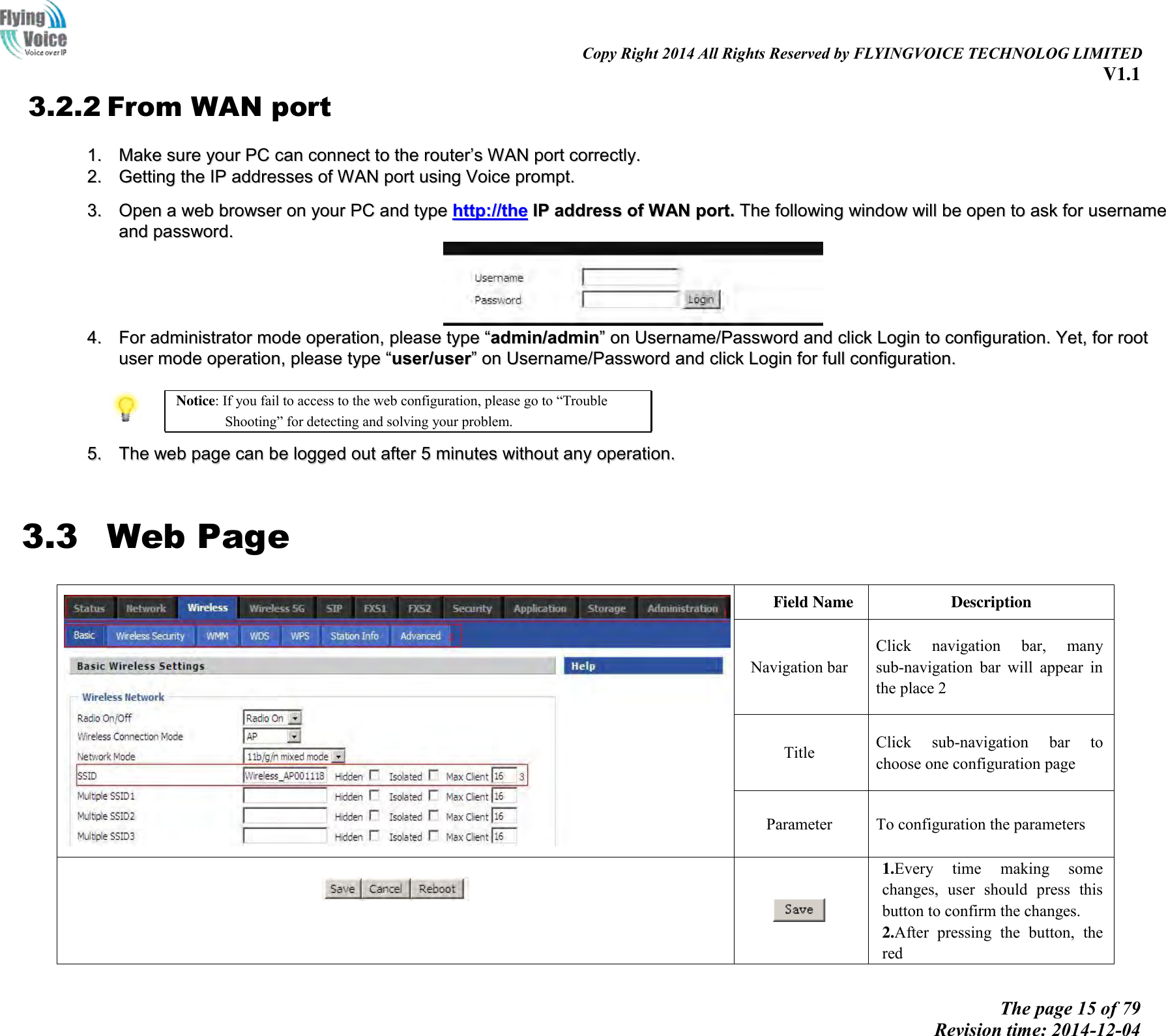                                                                                                                               Copy Right 2014 All Rights Reserved by FLYINGVOICE TECHNOLOG LIMITED V1.1 The page 15 of 79 Revision time: 2014-12-04      3.2.2 From WAN port 11..  MMaakkee  ssuurree  yyoouurr  PPCC  ccaann  ccoonnnneecctt  ttoo  tthhee  rroouutteerr’’ss  WWAANN  ppoorrtt  ccoorrrreeccttllyy..  22..  GGeettttiinngg  tthhee  IIPP  aaddddrreesssseess  ooff  WWAANN  ppoorrtt  uussiinngg  VVooiiccee  pprroommpptt..   33..  OOppeenn  aa  wweebb  bbrroowwsseerr  oonn  yyoouurr  PPCC  aanndd  ttyyppee  hhttttpp::////tthhee  IIPP  aaddddrreessss  ooff  WWAANN  ppoorrtt..  TThhee  ffoolllloowwiinngg  wwiinnddooww  wwiillll  bbee  ooppeenn  ttoo  aasskk  ffoorr  uusseerrnnaammee  aanndd  ppaasssswwoorrdd..    44..  FFoorr  aaddmmiinniissttrraattoorr  mmooddee  ooppeerraattiioonn,,  pplleeaassee  ttyyppee  ““aaddmmiinn//aaddmmiinn””  oonn  UUsseerrnnaammee//PPaasssswwoorrdd  aanndd  cclliicckk  LLooggiinn  ttoo  ccoonnffiigguurraattiioonn..  YYeett,,  ffoorr  rroooott  uusseerr  mmooddee  ooppeerraattiioonn,,  pplleeaassee  ttyyppee  ““uusseerr//uusseerr””  oonn  UUsseerrnnaammee//PPaasssswwoorrdd  aanndd  cclliicckk  LLooggiinn  ffoorr  ffuullll  ccoonnffiigguurraattiioonn..    Notice: If you fail to access to the web configuration, please go to “Trouble Shooting” for detecting and solving your problem.  55..  TThhee  wweebb  ppaaggee  ccaann  bbee  llooggggeedd  oouutt  aafftteerr  55  mmiinnuutteess  wwiitthhoouutt  aannyy  ooppeerraattiioonn..   3.3 Web Page  Field Name Description Navigation bar Click  navigation  bar,  many sub-navigation  bar  will  appear  in the place 2 Title Click  sub-navigation  bar  to choose one configuration page Parameter To configuration the parameters     1.Every  time  making  some changes,  user  should  press  this button to confirm the changes. 2.After  pressing  the  button,  the red 