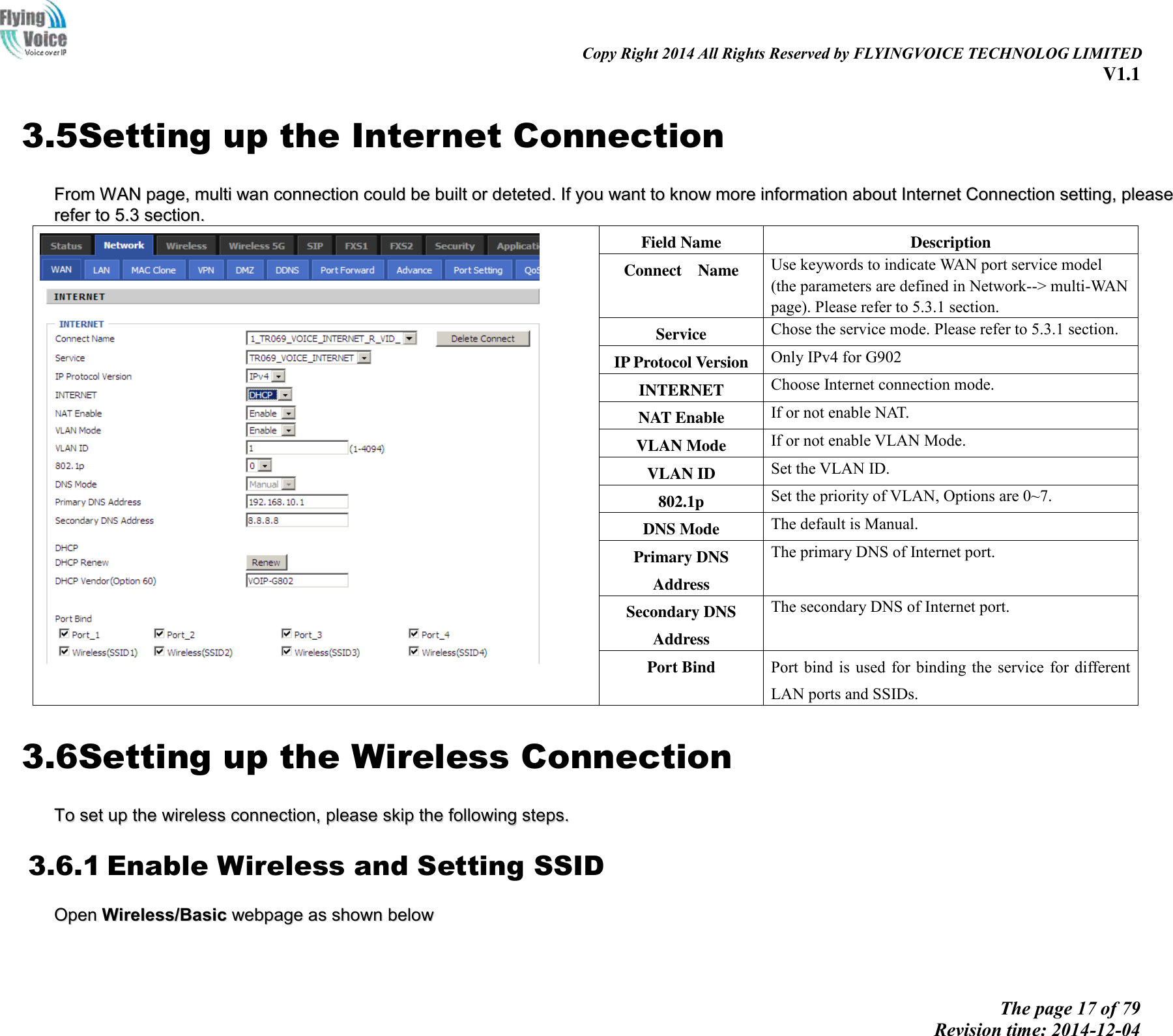                                                                                                                               Copy Right 2014 All Rights Reserved by FLYINGVOICE TECHNOLOG LIMITED V1.1 The page 17 of 79 Revision time: 2014-12-04    3.5Setting up the Internet Connection FFrroomm  WWAANN  ppaaggee,,  mmuullttii  wwaann  ccoonnnneeccttiioonn  ccoouulldd  bbee  bbuuiilltt  oorr  ddeetteetteedd..  IIff  yyoouu  wwaanntt  ttoo  kknnooww  mmoorree  iinnffoorrmmaattiioonn  aabboouutt  IInntteerrnneett  CCoonnnneeccttiioonn  sseettttiinngg,,  pplleeaassee  rreeffeerr  ttoo  55..33  sseeccttiioonn..    Field Name Description Connect    Name Use keywords to indicate WAN port service model (the parameters are defined in Network--&gt; multi-WAN page). Please refer to 5.3.1 section. Service Chose the service mode. Please refer to 5.3.1 section. IP Protocol Version Only IPv4 for G902 INTERNET   Choose Internet connection mode. NAT Enable If or not enable NAT. VLAN Mode If or not enable VLAN Mode. VLAN ID Set the VLAN ID. 802.1p Set the priority of VLAN, Options are 0~7. DNS Mode The default is Manual. Primary DNS Address The primary DNS of Internet port. Secondary DNS Address The secondary DNS of Internet port. Port Bind Port bind is used for binding the  service  for  different LAN ports and SSIDs. 3.6Setting up the Wireless Connection TToo  sseett  uupp  tthhee  wwiirreelleessss  ccoonnnneeccttiioonn,,  pplleeaassee  sskkiipp  tthhee  ffoolllloowwiinngg  sstteeppss..  3.6.1 Enable Wireless and Setting SSID OOppeenn  WWiirreelleessss//BBaassiicc  wweebbppaaggee  aass  sshhoowwnn  bbeellooww    