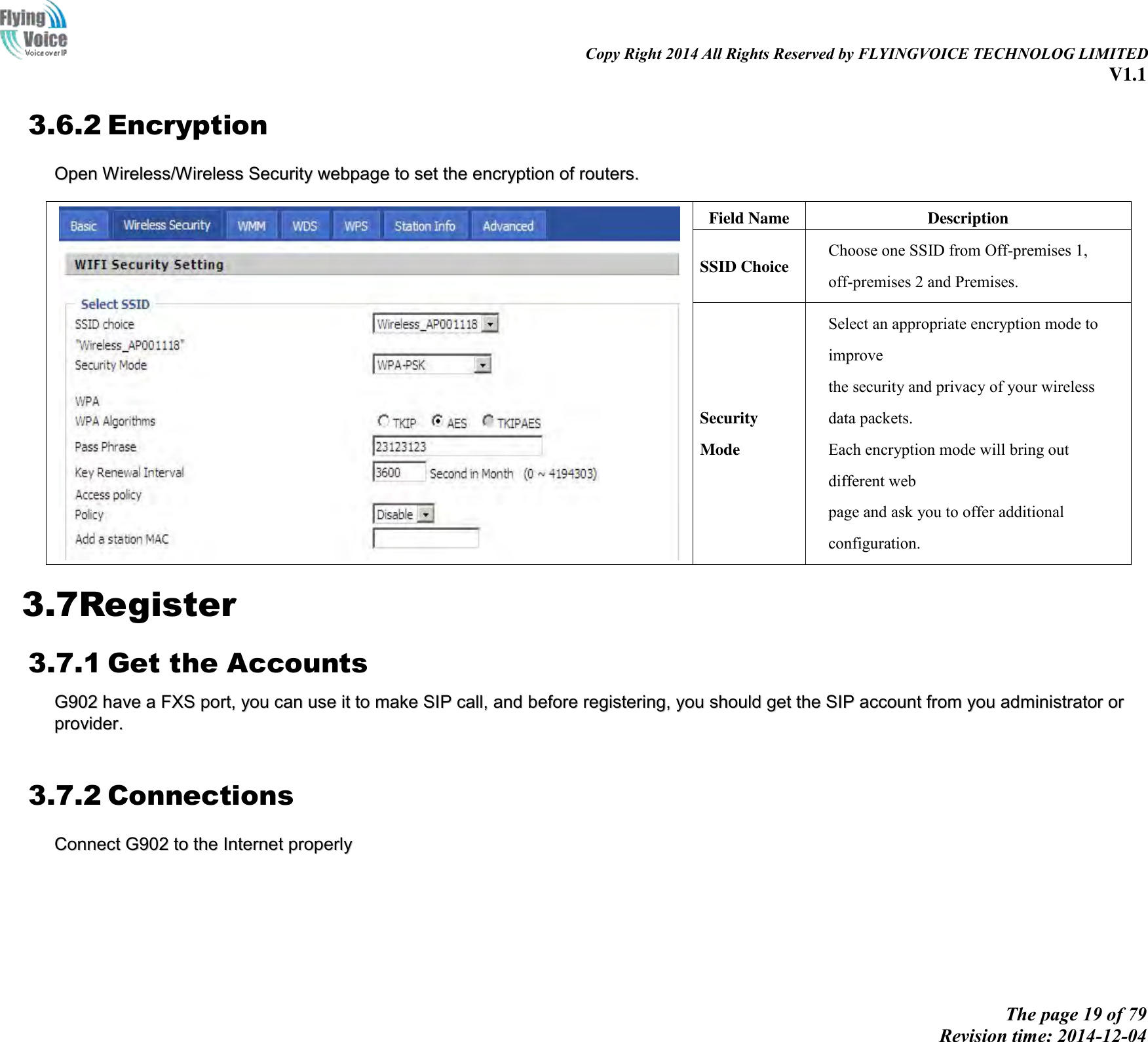                                                                                                                               Copy Right 2014 All Rights Reserved by FLYINGVOICE TECHNOLOG LIMITED V1.1 The page 19 of 79 Revision time: 2014-12-04    3.6.2 Encryption OOppeenn  WWiirreelleessss//WWiirreelleessss  SSeeccuurriittyy  wweebbppaaggee  ttoo  sseett  tthhee  eennccrryyppttiioonn  ooff  rroouutteerrss..     Field Name Description SSID Choice Choose one SSID from Off-premises 1, off-premises 2 and Premises. Security Mode Select an appropriate encryption mode to improve   the security and privacy of your wireless data packets. Each encryption mode will bring out different web   page and ask you to offer additional configuration. 3.7Register 3.7.1 Get the Accounts GG990022  hhaavvee  aa  FFXXSS  ppoorrtt,,  yyoouu  ccaann  uussee  iitt  ttoo  mmaakkee  SSIIPP  ccaallll,,  aanndd  bbeeffoorree  rreeggiisstteerriinngg,,  yyoouu  sshhoouulldd  ggeett  tthhee  SSIIPP  aaccccoouunntt  ffrroomm  yyoouu  aaddmmiinniissttrraattoorr  oorr  pprroovviiddeerr..    3.7.2 Connections CCoonnnneecctt  GG990022  ttoo  tthhee  IInntteerrnneett  pprrooppeerrllyy    