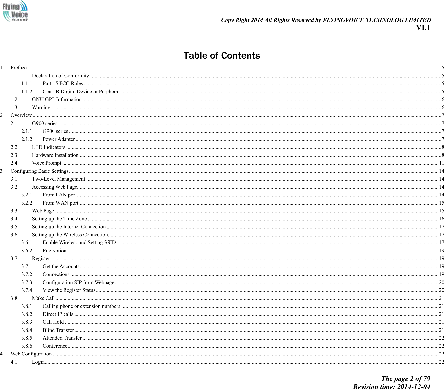                                                                                                                               Copy Right 2014 All Rights Reserved by FLYINGVOICE TECHNOLOG LIMITED V1.1 The page 2 of 79 Revision time: 2014-12-04      Table of Contents 1  Preface .................................................................................................................................................................................................................................................................................................................... 5 1.1  Declaration of Conformity ...................................................................................................................................................................................................................................................................... 5 1.1.1  Part 15 FCC Rules .......................................................................................................................................................................................................................................................................... 5 1.1.2  Class B Digital Device or Perpheral ............................................................................................................................................................................................................................................... 5 1.2  GNU GPL Information ........................................................................................................................................................................................................................................................................... 6 1.3  Warning .................................................................................................................................................................................................................................................................................................. 6 2  Overview ................................................................................................................................................................................................................................................................................................................ 7 2.1  G900 series ............................................................................................................................................................................................................................................................................................. 7 2.1.1  G900 series ..................................................................................................................................................................................................................................................................................... 7 2.1.2  Power Adapter ................................................................................................................................................................................................................................................................................ 7 2.2  LED Indicators ....................................................................................................................................................................................................................................................................................... 8 2.3  Hardware Installation ............................................................................................................................................................................................................................................................................. 8 2.4  Voice Prompt ........................................................................................................................................................................................................................................................................................ 11 3  Configuring Basic Settings ................................................................................................................................................................................................................................................................................... 14 3.1  Two-Level Management....................................................................................................................................................................................................................................................................... 14 3.2  Accessing Web Page ............................................................................................................................................................................................................................................................................. 14 3.2.1  From LAN port ............................................................................................................................................................................................................................................................................. 14 3.2.2  From WAN port ............................................................................................................................................................................................................................................................................ 15 3.3  Web Page .............................................................................................................................................................................................................................................................................................. 15 3.4  Setting up the Time Zone ..................................................................................................................................................................................................................................................................... 16 3.5  Setting up the Internet Connection ....................................................................................................................................................................................................................................................... 17 3.6  Setting up the Wireless Connection ...................................................................................................................................................................................................................................................... 17 3.6.1  Enable Wireless and Setting SSID ................................................................................................................................................................................................................................................ 17 3.6.2  Encryption .................................................................................................................................................................................................................................................................................... 19 3.7  Register ................................................................................................................................................................................................................................................................................................. 19 3.7.1  Get the Accounts ........................................................................................................................................................................................................................................................................... 19 3.7.2  Connections .................................................................................................................................................................................................................................................................................. 19 3.7.3  Configuration SIP from Webpage ................................................................................................................................................................................................................................................. 20 3.7.4  View the Register Status ............................................................................................................................................................................................................................................................... 20 3.8  Make Call ............................................................................................................................................................................................................................................................................................. 21 3.8.1  Calling phone or extension numbers ............................................................................................................................................................................................................................................ 21 3.8.2  Direct IP calls ............................................................................................................................................................................................................................................................................... 21 3.8.3  Call Hold ...................................................................................................................................................................................................................................................................................... 21 3.8.4  Blind Transfer ............................................................................................................................................................................................................................................................................... 21 3.8.5  Attended Transfer ......................................................................................................................................................................................................................................................................... 22 3.8.6  Conference .................................................................................................................................................................................................................................................................................... 22 4  Web Configuration ............................................................................................................................................................................................................................................................................................... 22 4.1  Login..................................................................................................................................................................................................................................................................................................... 22 