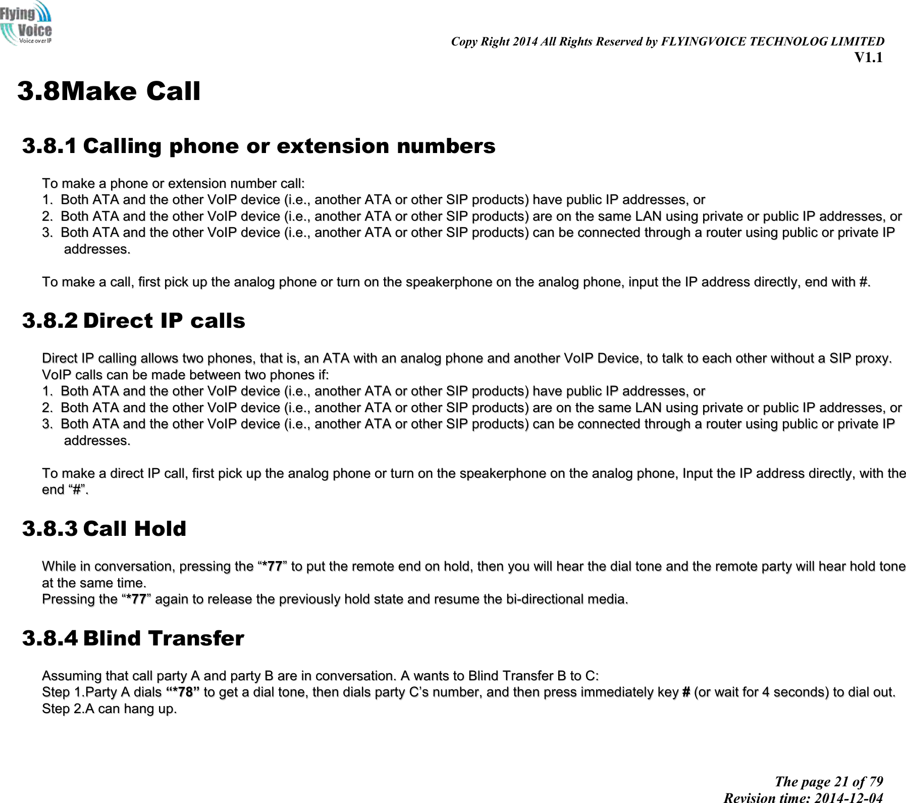                                                                                                                               Copy Right 2014 All Rights Reserved by FLYINGVOICE TECHNOLOG LIMITED V1.1 The page 21 of 79 Revision time: 2014-12-04    3.8Make Call 3.8.1 Calling phone or extension numbers TToo  mmaakkee  aa  pphhoonnee  oorr  eexxtteennssiioonn  nnuummbbeerr  ccaallll::  11..  BBootthh  AATTAA  aanndd  tthhee  ootthheerr  VVooIIPP  ddeevviiccee  ((ii..ee..,,  aannootthheerr  AATTAA  oorr  ootthheerr  SSIIPP  pprroodduuccttss))  hhaavvee  ppuubblliicc  IIPP  aaddddrreesssseess,,  oorr  22..  BBootthh  AATTAA  aanndd  tthhee  ootthheerr  VVooIIPP  ddeevviiccee  ((ii..ee..,,  aannootthheerr  AATTAA  oorr  ootthheerr  SSIIPP  pprroodduuccttss))  aarree  oonn  tthhee  ssaammee  LLAANN  uussiinngg  pprriivvaattee  oorr  ppuubblliicc  IIPP  aaddddrreesssseess,,  oorr  33..  BBootthh  AATTAA  aanndd  tthhee  ootthheerr  VVooIIPP  ddeevviiccee  ((ii..ee..,,  aannootthheerr  AATTAA  oorr  ootthheerr  SSIIPP  pprroodduuccttss))  ccaann  bbee  ccoonnnneecctteedd  tthhrroouugghh  aa  rroouutteerr  uussiinngg  ppuubblliicc  oorr  pprriivvaattee  IIPP  aaddddrreesssseess..    TToo  mmaakkee  aa  ccaallll,,  ffiirrsstt  ppiicckk  uupp  tthhee  aannaalloogg  pphhoonnee  oorr  ttuurrnn  oonn  tthhee  ssppeeaakkeerrpphhoonnee  oonn  tthhee  aannaalloogg  pphhoonnee,,  iinnppuutt  tthhee  IIPP  aaddddrreessss  ddiirreeccttllyy,,  eenndd  wwiitthh  ##..  3.8.2 Direct IP calls DDiirreecctt  IIPP  ccaalllliinngg  aalllloowwss  ttwwoo  pphhoonneess,,  tthhaatt  iiss,,  aann  AATTAA  wwiitthh  aann  aannaalloogg  pphhoonnee  aanndd  aannootthheerr  VVooIIPP  DDeevviiccee,,  ttoo  ttaallkk  ttoo  eeaacchh  ootthheerr  wwiitthhoouutt  aa  SSIIPP  pprrooxxyy..  VVooIIPP  ccaallllss  ccaann  bbee  mmaaddee  bbeettwweeeenn  ttwwoo  pphhoonneess  iiff::  11..  BBootthh  AATTAA  aanndd  tthhee  ootthheerr  VVooIIPP  ddeevviiccee  ((ii..ee..,,  aannootthheerr  AATTAA  oorr  ootthheerr  SSIIPP  pprroodduuccttss))  hhaavvee  ppuubblliicc  IIPP  aaddddrreesssseess,,  oorr  22..  BBootthh  AATTAA  aanndd  tthhee  ootthheerr  VVooIIPP  ddeevviiccee  ((ii..ee..,,  aannootthheerr  AATTAA  oorr  ootthheerr  SSIIPP  pprroodduuccttss))  aarree  oonn  tthhee  ssaammee  LLAANN  uussiinngg  pprriivvaattee  oorr  ppuubblliicc  IIPP  aaddddrreesssseess,,  oorr  33..  BBootthh  AATTAA  aanndd  tthhee  ootthheerr  VVooIIPP  ddeevviiccee  ((ii..ee..,,  aannootthheerr  AATTAA  oorr  ootthheerr  SSIIPP  pprroodduuccttss))  ccaann  bbee  ccoonnnneecctteedd  tthhrroouugghh  aa  rroouutteerr  uussiinngg  ppuubblliicc  oorr  pprriivvaattee  IIPP  aaddddrreesssseess..    TToo  mmaakkee  aa  ddiirreecctt  IIPP  ccaallll,,  ffiirrsstt  ppiicckk  uupp  tthhee  aannaalloogg  pphhoonnee  oorr  ttuurrnn  oonn  tthhee  ssppeeaakkeerrpphhoonnee  oonn  tthhee  aannaalloogg  pphhoonnee,,  IInnppuutt  tthhee  IIPP  aaddddrreessss  ddiirreeccttllyy,,  wwiitthh  tthhee  eenndd  ““##””..  3.8.3 Call Hold WWhhiillee  iinn  ccoonnvveerrssaattiioonn,,  pprreessssiinngg  tthhee  ““**7777””  ttoo  ppuutt  tthhee  rreemmoottee  eenndd  oonn  hhoolldd,,  tthheenn  yyoouu  wwiillll  hheeaarr  tthhee  ddiiaall  ttoonnee  aanndd  tthhee  rreemmoottee  ppaarrttyy  wwiillll  hheeaarr  hhoolldd  ttoonnee  aatt  tthhee  ssaammee  ttiimmee..  PPrreessssiinngg  tthhee  ““**7777””  aaggaaiinn  ttoo  rreelleeaassee  tthhee  pprreevviioouussllyy  hhoolldd  ssttaattee  aanndd  rreessuummee  tthhee  bbii--ddiirreeccttiioonnaall  mmeeddiiaa..  3.8.4 Blind Transfer AAssssuummiinngg  tthhaatt  ccaallll  ppaarrttyy  AA  aanndd  ppaarrttyy  BB  aarree  iinn  ccoonnvveerrssaattiioonn..  AA  wwaannttss  ttoo  BBlliinndd  TTrraannssffeerr  BB  ttoo  CC::  SStteepp  11..PPaarrttyy  AA  ddiiaallss  ““**7788””  ttoo  ggeett  aa  ddiiaall  ttoonnee,,  tthheenn  ddiiaallss  ppaarrttyy  CC’’ss  nnuummbbeerr,,  aanndd  tthheenn  pprreessss  iimmmmeeddiiaatteellyy  kkeeyy  ##  ((oorr  wwaaiitt  ffoorr  44  sseeccoonnddss))  ttoo  ddiiaall  oouutt..  SStteepp  22..AA  ccaann  hhaanngg  uupp..  