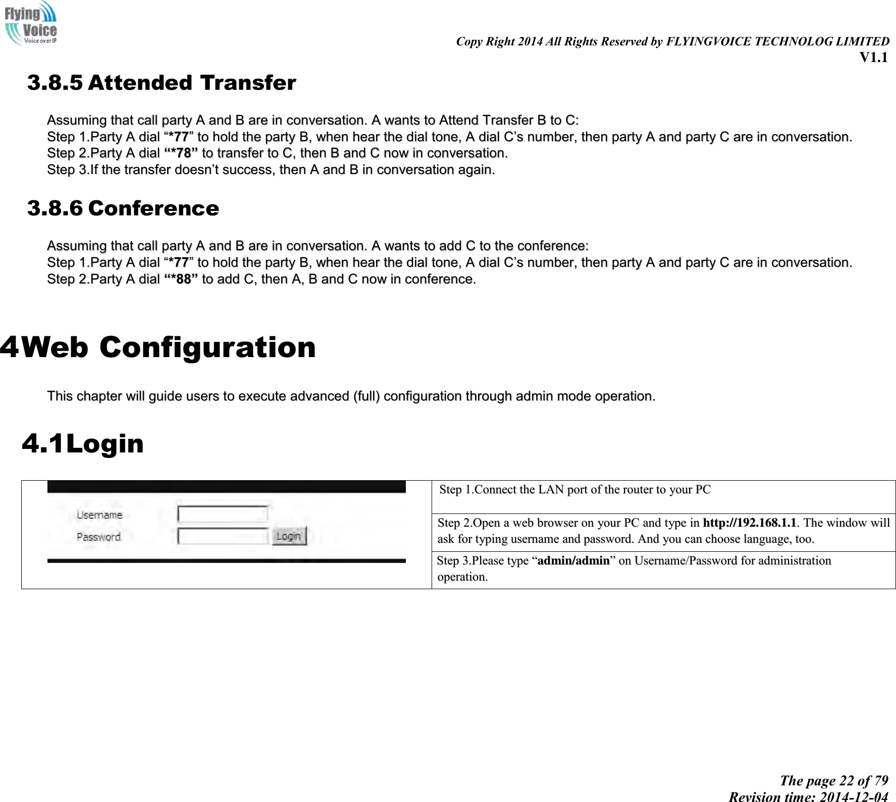                                                                                                                               Copy Right 2014 All Rights Reserved by FLYINGVOICE TECHNOLOG LIMITED V1.1 The page 22 of 79 Revision time: 2014-12-04    3.8.5 Attended Transfer AAssssuummiinngg  tthhaatt  ccaallll  ppaarrttyy  AA  aanndd  BB  aarree  iinn  ccoonnvveerrssaattiioonn..  AA  wwaannttss  ttoo  AAtttteenndd  TTrraannssffeerr  BB  ttoo  CC::  SStteepp  11..PPaarrttyy  AA  ddiiaall  ““**7777””  ttoo  hhoolldd  tthhee  ppaarrttyy  BB,,  wwhheenn  hheeaarr  tthhee  ddiiaall  ttoonnee,,  AA  ddiiaall  CC’’ss  nnuummbbeerr,,  tthheenn  ppaarrttyy  AA  aanndd  ppaarrttyy  CC  aarree  iinn  ccoonnvveerrssaattiioonn..  SStteepp  22..PPaarrttyy  AA  ddiiaall  ““**7788””  ttoo  ttrraannssffeerr  ttoo  CC,,  tthheenn  BB  aanndd  CC  nnooww  iinn  ccoonnvveerrssaattiioonn..  SStteepp  33..IIff  tthhee  ttrraannssffeerr  ddooeessnn’’tt  ssuucccceessss,,  tthheenn  AA  aanndd  BB  iinn  ccoonnvveerrssaattiioonn  aaggaaiinn..  3.8.6 Conference AAssssuummiinngg  tthhaatt  ccaallll  ppaarrttyy  AA  aanndd  BB  aarree  iinn  ccoonnvveerrssaattiioonn..  AA  wwaannttss  ttoo  aadddd  CC  ttoo  tthhee  ccoonnffeerreennccee::  SStteepp  11..PPaarrttyy  AA  ddiiaall  ““**7777””  ttoo  hhoolldd  tthhee  ppaarrttyy  BB,,  wwhheenn  hheeaarr  tthhee  ddiiaall  ttoonnee,,  AA  ddiiaall  CC’’ss  nnuummbbeerr,,  tthheenn  ppaarrttyy  AA  aanndd  ppaarrttyy  CC  aarree  iinn  ccoonnvveerrssaattiioonn..  SStteepp  22..PPaarrttyy  AA  ddiiaall  ““**8888””  ttoo  aadddd  CC,,  tthheenn  AA,,  BB  aanndd  CC  nnooww  iinn  ccoonnffeerreennccee..    4 Web Configuration TThhiiss  cchhaapptteerr  wwiillll  gguuiiddee  uusseerrss  ttoo  eexxeeccuuttee  aaddvvaanncceedd  ((ffuullll))  ccoonnffiigguurraattiioonn  tthhrroouugghh  aaddmmiinn  mmooddee  ooppeerraattiioonn..  4.1Login  SStteepp  11..CCoonnnneecctt  tthhee  LLAANN  ppoorrtt  ooff  tthhee  rroouutteerr  ttoo  yyoouurr  PPCC   SStteepp  22..OOppeenn  aa  wweebb  bbrroowwsseerr  oonn  yyoouurr  PPCC  aanndd  ttyyppee  iinn  hhttttpp::////119922..116688..11..11..  TThhee  wwiinnddooww  wwiillll  aasskk  ffoorr  ttyyppiinngg  uusseerrnnaammee  aanndd  ppaasssswwoorrdd..  AAnndd  yyoouu  ccaann  cchhoooossee  llaanngguuaaggee,,  ttoooo.. SStteepp  33..PPlleeaassee  ttyyppee  ““aaddmmiinn//aaddmmiinn””  oonn  UUsseerrnnaammee//PPaasssswwoorrdd  ffoorr  aaddmmiinniissttrraattiioonn  ooppeerraattiioonn..   