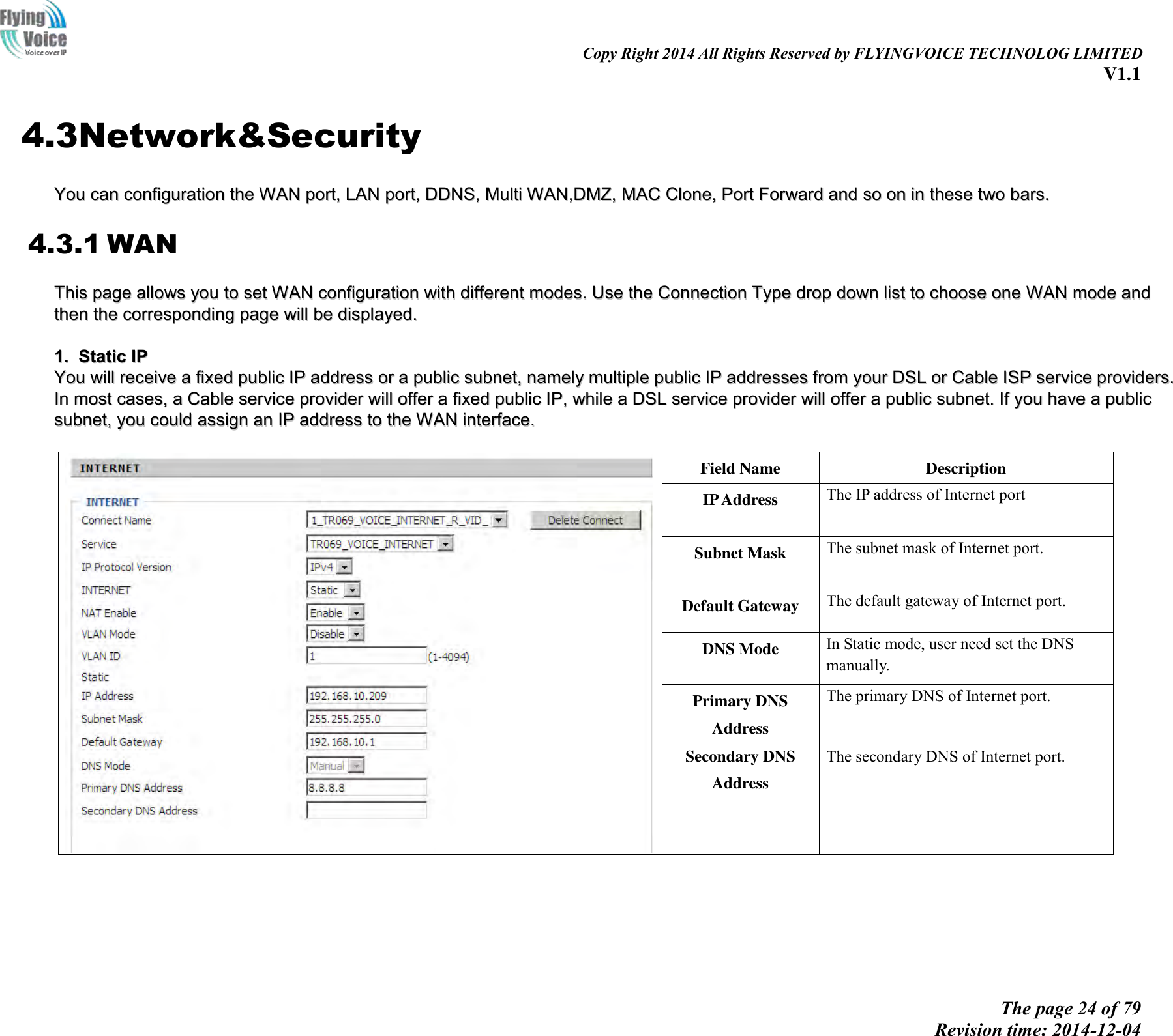                                                                                                                               Copy Right 2014 All Rights Reserved by FLYINGVOICE TECHNOLOG LIMITED V1.1 The page 24 of 79 Revision time: 2014-12-04    4.3Network&amp;Security YYoouu  ccaann  ccoonnffiigguurraattiioonn  tthhee  WWAANN  ppoorrtt,,  LLAANN  ppoorrtt,,  DDDDNNSS,,  MMuullttii  WWAANN,,DDMMZZ,,  MMAACC  CClloonnee,,  PPoorrtt  FFoorrwwaarrdd  aanndd  ssoo  oonn  iinn  tthheessee  ttwwoo  bbaarrss..  4.3.1 WAN TThhiiss  ppaaggee  aalllloowwss  yyoouu  ttoo  sseett  WWAANN  ccoonnffiigguurraattiioonn  wwiitthh  ddiiffffeerreenntt  mmooddeess..  UUssee  tthhee  CCoonnnneeccttiioonn  TTyyppee  ddrroopp  ddoowwnn  lliisstt  ttoo  cchhoooossee  oonnee  WWAANN  mmooddee  aanndd  tthheenn  tthhee  ccoorrrreessppoonnddiinngg  ppaaggee  wwiillll  bbee  ddiissppllaayyeedd..    11..  SSttaattiicc  IIPP  YYoouu  wwiillll  rreecceeiivvee  aa  ffiixxeedd  ppuubblliicc  IIPP  aaddddrreessss  oorr  aa  ppuubblliicc  ssuubbnneett,,  nnaammeellyy  mmuullttiippllee  ppuubblliicc  IIPP  aaddddrreesssseess  ffrroomm  yyoouurr  DDSSLL  oorr  CCaabbllee  IISSPP  sseerrvviiccee  pprroovviiddeerrss..  IInn  mmoosstt  ccaasseess,,  aa  CCaabbllee  sseerrvviiccee  pprroovviiddeerr  wwiillll  ooffffeerr  aa  ffiixxeedd  ppuubblliicc  IIPP,,  wwhhiillee  aa  DDSSLL  sseerrvviiccee  pprroovviiddeerr  wwiillll  ooffffeerr  aa  ppuubblliicc  ssuubbnneett..  IIff  yyoouu  hhaavvee  aa  ppuubblliicc  ssuubbnneett,,  yyoouu  ccoouulldd  aassssiiggnn  aann  IIPP  aaddddrreessss  ttoo  tthhee  WWAANN  iinntteerrffaaccee..     Field Name Description IP Address The IP address of Internet port Subnet Mask The subnet mask of Internet port. Default Gateway The default gateway of Internet port. DNS Mode In Static mode, user need set the DNS manually. Primary DNS Address The primary DNS of Internet port. Secondary DNS Address The secondary DNS of Internet port.  