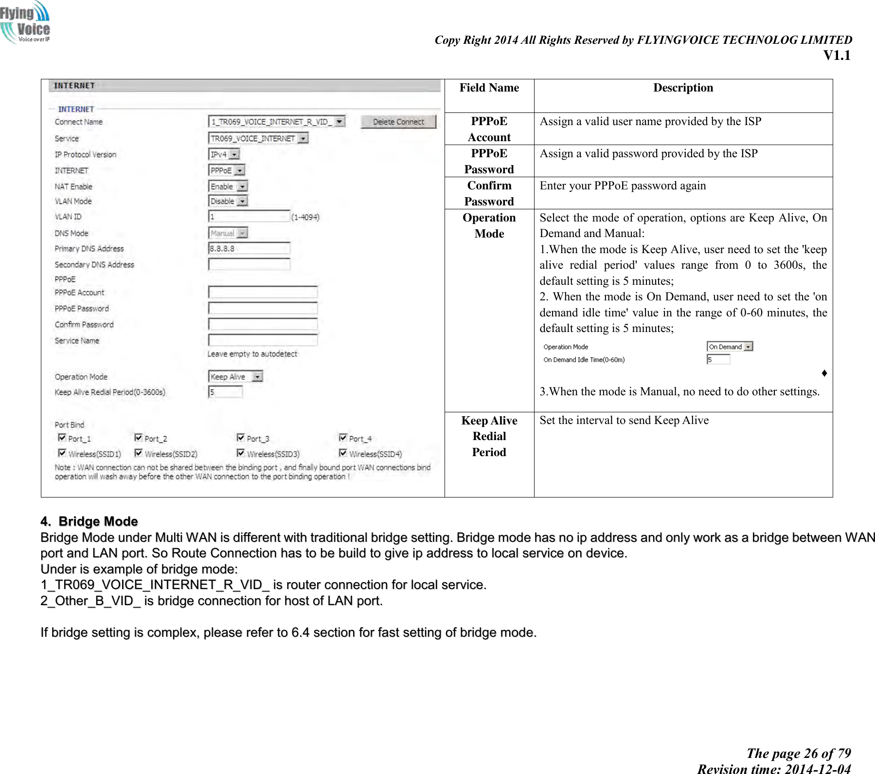                                                                                                                               Copy Right 2014 All Rights Reserved by FLYINGVOICE TECHNOLOG LIMITED V1.1 The page 26 of 79 Revision time: 2014-12-04       Field Name   Description PPPoE Account   Assign a valid user name provided by the ISP PPPoE Password Assign a valid password provided by the ISP Confirm Password Enter your PPPoE password again Operation Mode Select the mode of operation, options are Keep Alive, On Demand and Manual: 1.When the mode is Keep Alive, user need to set the &apos;keep alive  redial  period&apos;  values  range  from  0  to  3600s,  the default setting is 5 minutes; 2. When the mode is On Demand, user need to set the &apos;on demand idle time&apos; value in the range of 0-60 minutes, the default setting is 5 minutes; ♦ 3.When the mode is Manual, no need to do other settings. Keep Alive Redial   Period Set the interval to send Keep Alive   44..  BBrriiddggee  MMooddee  BBrriiddggee  MMooddee  uunnddeerr  MMuullttii  WWAANN  iiss  ddiiffffeerreenntt  wwiitthh  ttrraaddiittiioonnaall  bbrriiddggee  sseettttiinngg..  BBrriiddggee  mmooddee  hhaass  nnoo  iipp  aaddddrreessss  aanndd  oonnllyy  wwoorrkk  aass  aa  bbrriiddggee  bbeettwweeeenn  WWAANN  ppoorrtt  aanndd  LLAANN  ppoorrtt..  SSoo  RRoouuttee  CCoonnnneeccttiioonn  hhaass  ttoo  bbee  bbuuiilldd  ttoo  ggiivvee  iipp  aaddddrreessss  ttoo  llooccaall  sseerrvviiccee  oonn  ddeevviiccee..    UUnnddeerr  iiss  eexxaammppllee  ooff  bbrriiddggee  mmooddee::  11__TTRR006699__VVOOIICCEE__IINNTTEERRNNEETT__RR__VVIIDD__  iiss  rroouutteerr  ccoonnnneeccttiioonn  ffoorr  llooccaall  sseerrvviiccee..  22__OOtthheerr__BB__VVIIDD__  iiss  bbrriiddggee  ccoonnnneeccttiioonn  ffoorr  hhoosstt  ooff  LLAANN  ppoorrtt..    IIff  bbrriiddggee  sseettttiinngg  iiss  ccoommpplleexx,,  pplleeaassee  rreeffeerr  ttoo  66..44  sseeccttiioonn  ffoorr  ffaasstt  sseettttiinngg  ooff  bbrriiddggee  mmooddee..  