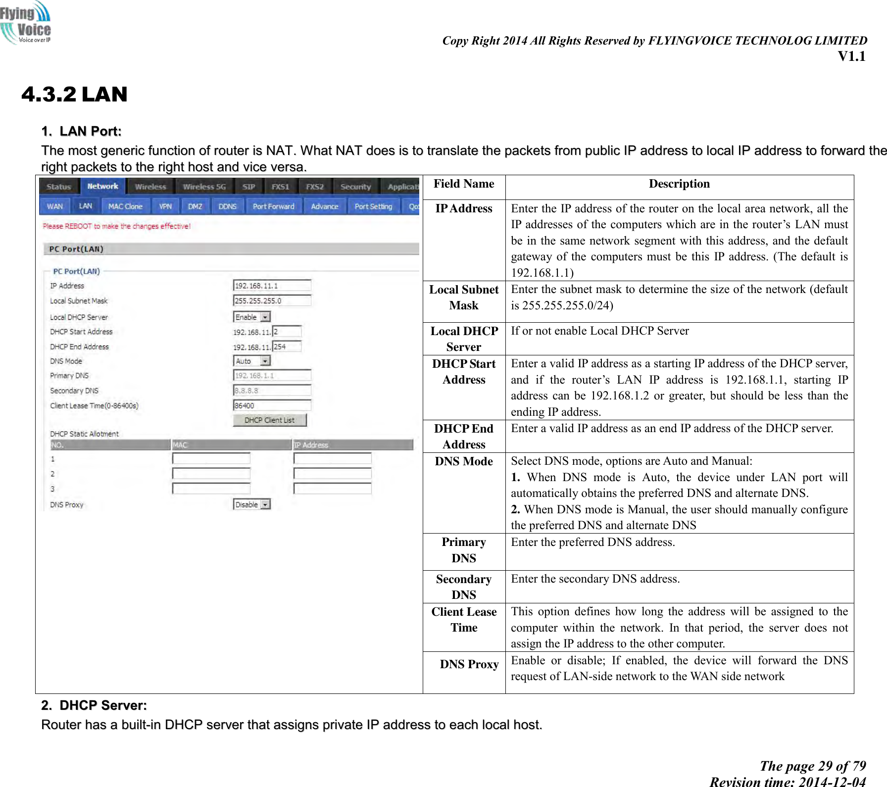                                                                                                                               Copy Right 2014 All Rights Reserved by FLYINGVOICE TECHNOLOG LIMITED V1.1 The page 29 of 79 Revision time: 2014-12-04    4.3.2 LAN 11..  LLAANN  PPoorrtt::  TThhee  mmoosstt  ggeenneerriicc  ffuunnccttiioonn  ooff  rroouutteerr  iiss  NNAATT..  WWhhaatt  NNAATT  ddooeess  iiss  ttoo  ttrraannssllaattee  tthhee  ppaacckkeettss  ffrroomm  ppuubblliicc  IIPP  aaddddrreessss  ttoo  llooccaall  IIPP  aaddddrreessss  ttoo  ffoorrwwaarrdd  tthhee  rriigghhtt  ppaacckkeettss  ttoo  tthhee  rriigghhtt  hhoosstt  aanndd  vviiccee  vveerrssaa..   Field Name Description IP Address Enter the IP address of the router on the local area network, all the IP addresses of the computers which are in the router’s  LAN must be in the same network segment with this address, and the default gateway of  the  computers  must  be  this  IP  address.  (The default is 192.168.1.1) Local Subnet   Mask Enter the subnet mask to determine the size of the network (default is 255.255.255.0/24) Local DHCP   Server If or not enable Local DHCP Server DHCP Start   Address Enter a valid IP address as a starting IP address of the DHCP server, and  if  the  router’s  LAN  IP  address  is  192.168.1.1,  starting  IP address can be  192.168.1.2  or  greater, but  should  be  less  than  the ending IP address. DHCP End   Address Enter a valid IP address as an end IP address of the DHCP server. DNS Mode Select DNS mode, options are Auto and Manual:   1.  When  DNS  mode  is  Auto,  the  device  under  LAN  port  will automatically obtains the preferred DNS and alternate DNS. 2. When DNS mode is Manual, the user should manually configure the preferred DNS and alternate DNS Primary DNS Enter the preferred DNS address. Secondary DNS Enter the secondary DNS address. Client Lease Time This  option  defines  how  long  the  address  will  be  assigned  to  the computer  within  the  network.  In  that  period,  the  server  does  not assign the IP address to the other computer. DNS Proxy Enable  or  disable;  If  enabled,  the  device  will  forward  the  DNS request of LAN-side network to the WAN side network 22..  DDHHCCPP  SSeerrvveerr::  RRoouutteerr  hhaass  aa  bbuuiilltt--iinn  DDHHCCPP  sseerrvveerr  tthhaatt  aassssiiggnnss  pprriivvaattee  IIPP  aaddddrreessss  ttoo  eeaacchh  llooccaall  hhoosstt..  