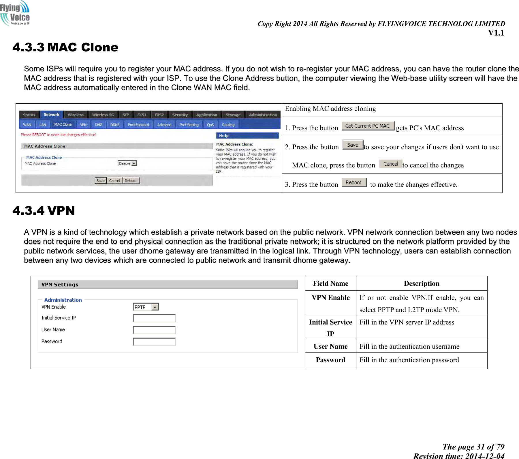                                                                                                                               Copy Right 2014 All Rights Reserved by FLYINGVOICE TECHNOLOG LIMITED V1.1 The page 31 of 79 Revision time: 2014-12-04    4.3.3 MAC Clone SSoommee  IISSPPss  wwiillll  rreeqquuiirree  yyoouu  ttoo  rreeggiisstteerr  yyoouurr  MMAACC  aaddddrreessss..  IIff  yyoouu  ddoo  nnoott  wwiisshh  ttoo  rree--rreeggiisstteerr  yyoouurr  MMAACC  aaddddrreessss,,  yyoouu  ccaann  hhaavvee  tthhee  rroouutteerr  cclloonnee  tthhee  MMAACC  aaddddrreessss  tthhaatt  iiss  rreeggiisstteerreedd  wwiitthh  yyoouurr  IISSPP..  TToo  uussee  tthhee  CClloonnee  AAddddrreessss  bbuuttttoonn,,  tthhee  ccoommppuutteerr  vviieewwiinngg  tthhee  WWeebb--bbaassee  uuttiilliittyy  ssccrreeeenn  wwiillll  hhaavvee  tthhee  MMAACC  aaddddrreessss  aauuttoommaattiiccaallllyy  eenntteerreedd  iinn  tthhee  CClloonnee  WWAANN  MMAACC  ffiieelldd..     Enabling MAC address cloning 1. Press the button  gets PC&apos;s MAC address 2. Press the button  to save your changes if users don&apos;t want to use MAC clone, press the button  to cancel the changes 3. Press the button    to make the changes effective. 4.3.4 VPN AA  VVPPNN  iiss  aa  kkiinndd  ooff  tteecchhnnoollooggyy  wwhhiicchh  eessttaabblliisshh  aa  pprriivvaattee  nneettwwoorrkk  bbaasseedd  oonn  tthhee  ppuubblliicc  nneettwwoorrkk..  VVPPNN  nneettwwoorrkk  ccoonnnneeccttiioonn  bbeettwweeeenn  aannyy  ttwwoo  nnooddeess  ddooeess  nnoott  rreeqquuiirree  tthhee  eenndd  ttoo  eenndd  pphhyyssiiccaall  ccoonnnneeccttiioonn  aass  tthhee  ttrraaddiittiioonnaall  pprriivvaattee  nneettwwoorrkk;;  iitt  iiss  ssttrruuccttuurreedd  oonn  tthhee  nneettwwoorrkk  ppllaattffoorrmm  pprroovviiddeedd  bbyy  tthhee  ppuubblliicc  nneettwwoorrkk  sseerrvviicceess,,  tthhee  uusseerr  ddhhoommee  ggaatteewwaayy  aarree  ttrraannssmmiitttteedd  iinn  tthhee  llooggiiccaall  lliinnkk..  TThhrroouugghh  VVPPNN  tteecchhnnoollooggyy,,  uusseerrss  ccaann  eessttaabblliisshh  ccoonnnneeccttiioonn  bbeettwweeeenn  aannyy  ttwwoo  ddeevviicceess  wwhhiicchh  aarree  ccoonnnneecctteedd  ttoo  ppuubblliicc  nneettwwoorrkk  aanndd  ttrraannssmmiitt  ddhhoommee  ggaatteewwaayy..     Field Name   Description VPN Enable   If  or  not  enable  VPN.If  enable,  you  can select PPTP and L2TP mode VPN. Initial Service IP Fill in the VPN server IP address User Name Fill in the authentication username Password Fill in the authentication password 