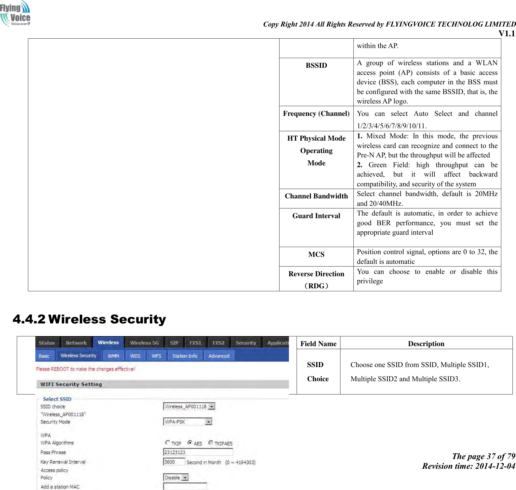                                                                                                                               Copy Right 2014 All Rights Reserved by FLYINGVOICE TECHNOLOG LIMITED V1.1 The page 37 of 79 Revision time: 2014-12-04    within the AP.   BSSID A  group  of  wireless  stations  and  a  WLAN access  point  (AP)  consists  of  a  basic  access device (BSS),  each computer in the BSS must be configured with the same BSSID, that is, the wireless AP logo. Frequency (Channel) You  can  select  Auto  Select  and  channel 1/2/3/4/5/6/7/8/9/10/11. HT Physical Mode Operating   Mode 1.  Mixed  Mode:  In  this  mode,  the  previous wireless card can recognize and connect to the Pre-N AP, but the throughput will be affected 2.  Green  Field:  high  throughput  can  be achieved,  but  it  will  affect  backward compatibility, and security of the system Channel Bandwidth Select  channel  bandwidth,  default  is  20MHz and 20/40MHz. Guard Interval The  default  is  automatic,  in  order  to  achieve good  BER  performance,  you  must  set  the appropriate guard interval  MCS Position control signal, options are 0 to 32, the default is automatic Reverse Direction（RDG） You  can  choose  to  enable  or  disable  this privilege  4.4.2 Wireless Security  Field Name Description SSID Choice Choose one SSID from SSID, Multiple SSID1, Multiple SSID2 and Multiple SSID3. 