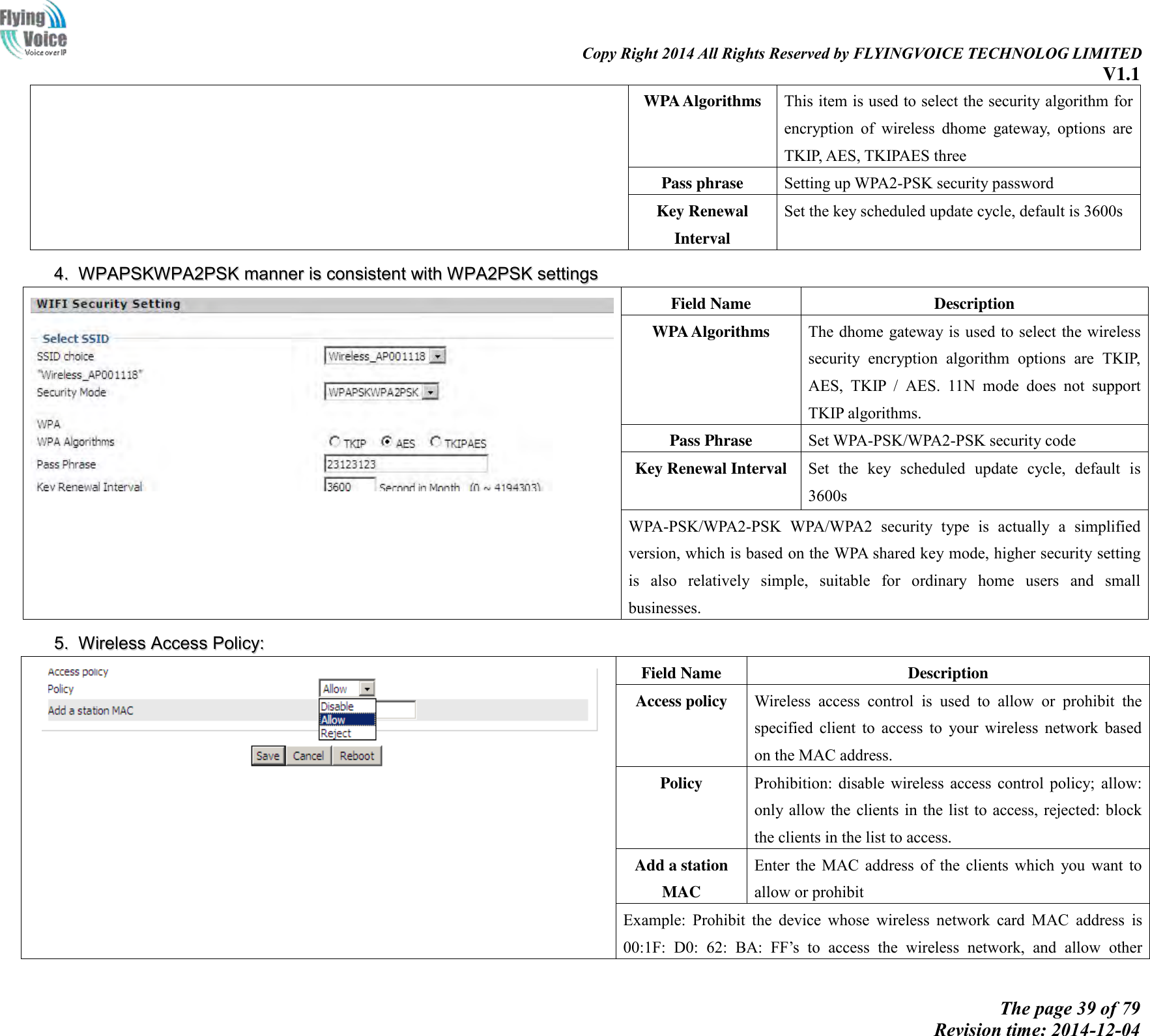                                                                                                                               Copy Right 2014 All Rights Reserved by FLYINGVOICE TECHNOLOG LIMITED V1.1 The page 39 of 79 Revision time: 2014-12-04    WPA Algorithms This item is used to select the security algorithm for encryption  of  wireless  dhome  gateway,  options  are TKIP, AES, TKIPAES three Pass phrase Setting up WPA2-PSK security password Key Renewal Interval Set the key scheduled update cycle, default is 3600s 44..  WWPPAAPPSSKKWWPPAA22PPSSKK  mmaannnneerr  iiss  ccoonnssiisstteenntt  wwiitthh  WWPPAA22PPSSKK  sseettttiinnggss   Field Name Description WPA Algorithms The dhome gateway is used to select the wireless security  encryption  algorithm  options  are  TKIP, AES,  TKIP  /  AES.  11N  mode  does  not  support TKIP algorithms. Pass Phrase Set WPA-PSK/WPA2-PSK security code Key Renewal Interval Set  the  key  scheduled  update  cycle,  default  is 3600s WPA-PSK/WPA2-PSK  WPA/WPA2  security  type  is  actually  a  simplified version, which is based on the WPA shared key mode, higher security setting is  also  relatively  simple,  suitable  for  ordinary  home  users  and  small businesses. 55..  WWiirreelleessss  AAcccceessss  PPoolliiccyy::   Field Name Description Access policy   Wireless  access  control  is  used  to  allow  or  prohibit  the specified  client  to  access  to  your  wireless  network  based on the MAC address. Policy Prohibition:  disable  wireless  access  control  policy;  allow: only allow the clients  in the list  to access, rejected: block the clients in the list to access. Add a station MAC Enter  the  MAC  address  of  the  clients  which  you  want  to allow or prohibit Example:  Prohibit  the  device  whose  wireless  network  card  MAC  address  is 00:1F:  D0:  62:  BA:  FF’s  to  access  the  wireless  network,  and  allow  other 