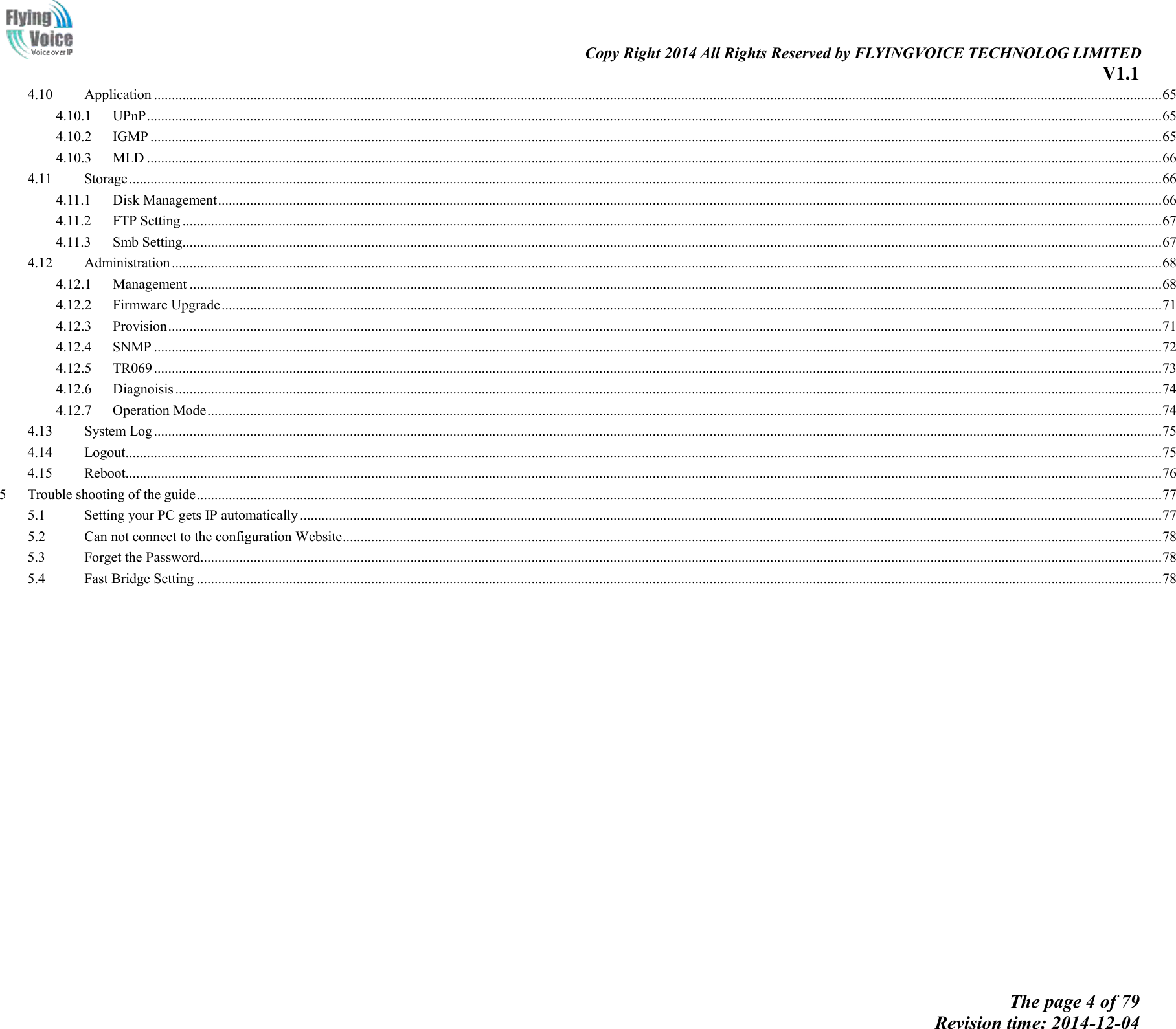                                                                                                                               Copy Right 2014 All Rights Reserved by FLYINGVOICE TECHNOLOG LIMITED V1.1 The page 4 of 79 Revision time: 2014-12-04    4.10  Application ........................................................................................................................................................................................................................................................................................... 65 4.10.1  UPnP ............................................................................................................................................................................................................................................................................................. 65 4.10.2  IGMP ............................................................................................................................................................................................................................................................................................ 65 4.10.3  MLD ............................................................................................................................................................................................................................................................................................. 66 4.11  Storage .................................................................................................................................................................................................................................................................................................. 66 4.11.1  Disk Management ......................................................................................................................................................................................................................................................................... 66 4.11.2  FTP Setting ................................................................................................................................................................................................................................................................................... 67 4.11.3  Smb Setting................................................................................................................................................................................................................................................................................... 67 4.12  Administration ...................................................................................................................................................................................................................................................................................... 68 4.12.1  Management ................................................................................................................................................................................................................................................................................. 68 4.12.2  Firmware Upgrade ........................................................................................................................................................................................................................................................................ 71 4.12.3  Provision ....................................................................................................................................................................................................................................................................................... 71 4.12.4  SNMP ........................................................................................................................................................................................................................................................................................... 72 4.12.5  TR069 ........................................................................................................................................................................................................................................................................................... 73 4.12.6  Diagnoisis ..................................................................................................................................................................................................................................................................................... 74 4.12.7  Operation Mode ............................................................................................................................................................................................................................................................................ 74 4.13  System Log ........................................................................................................................................................................................................................................................................................... 75 4.14  Logout................................................................................................................................................................................................................................................................................................... 75 4.15  Reboot................................................................................................................................................................................................................................................................................................... 76 5  Trouble shooting of the guide ............................................................................................................................................................................................................................................................................... 77 5.1  Setting your PC gets IP automatically .................................................................................................................................................................................................................................................. 77 5.2  Can not connect to the configuration Website ...................................................................................................................................................................................................................................... 78 5.3  Forget the Password.............................................................................................................................................................................................................................................................................. 78 5.4  Fast Bridge Setting ............................................................................................................................................................................................................................................................................... 78  