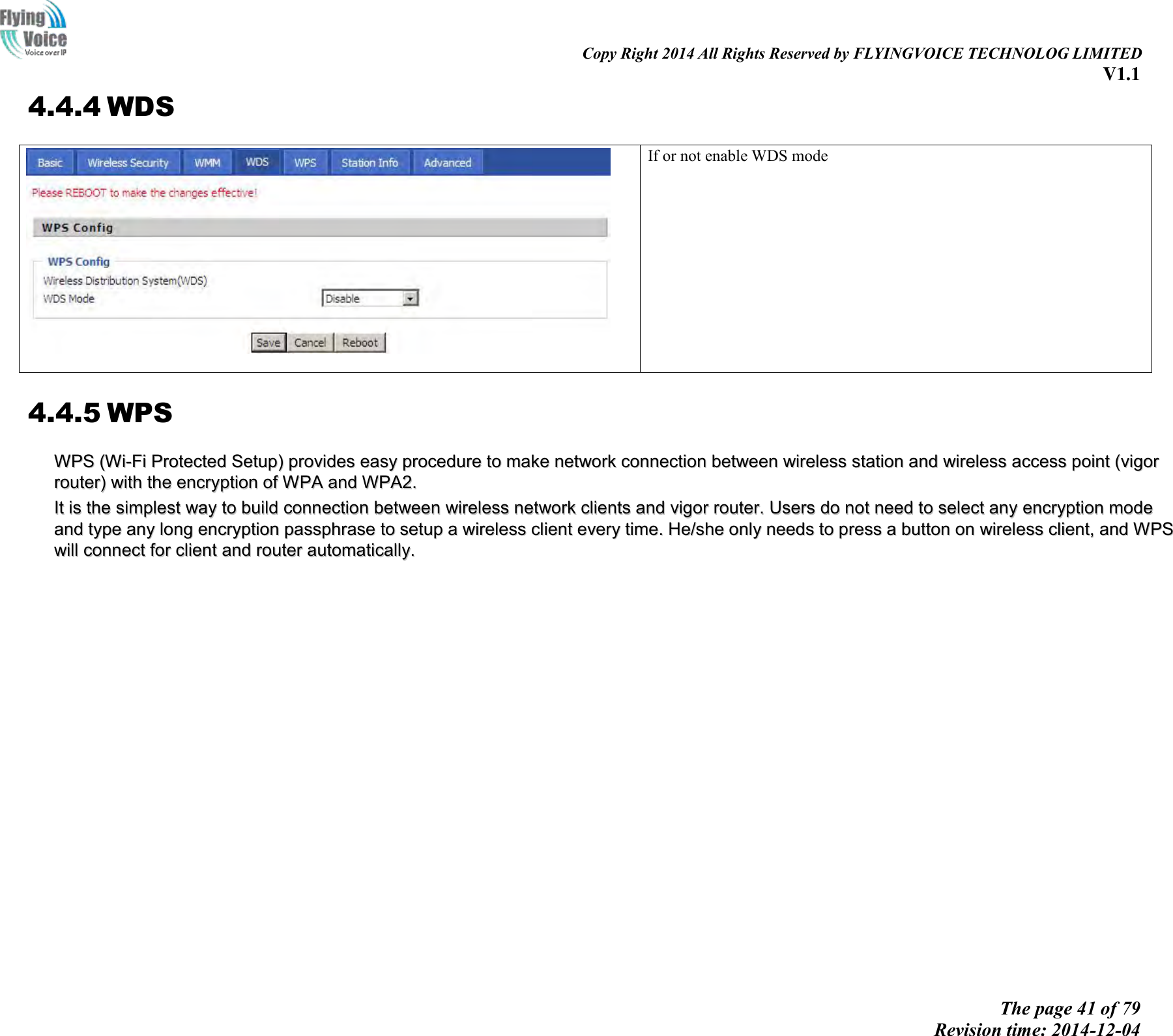                                                                                                                               Copy Right 2014 All Rights Reserved by FLYINGVOICE TECHNOLOG LIMITED V1.1 The page 41 of 79 Revision time: 2014-12-04    4.4.4 WDS  If or not enable WDS mode 4.4.5 WPS WWPPSS  ((WWii--FFii  PPrrootteecctteedd  SSeettuupp))  pprroovviiddeess  eeaassyy  pprroocceedduurree  ttoo  mmaakkee  nneettwwoorrkk  ccoonnnneeccttiioonn  bbeettwweeeenn  wwiirreelleessss  ssttaattiioonn  aanndd  wwiirreelleessss  aacccceessss  ppooiinntt  ((vviiggoorr  rroouutteerr))  wwiitthh  tthhee  eennccrryyppttiioonn  ooff  WWPPAA  aanndd  WWPPAA22..  IItt  iiss  tthhee  ssiimmpplleesstt  wwaayy  ttoo  bbuuiilldd  ccoonnnneeccttiioonn  bbeettwweeeenn  wwiirreelleessss  nneettwwoorrkk  cclliieennttss  aanndd  vviiggoorr  rroouutteerr..  UUsseerrss  ddoo  nnoott  nneeeedd  ttoo  sseelleecctt  aannyy  eennccrryyppttiioonn  mmooddee  aanndd  ttyyppee  aannyy  lloonngg  eennccrryyppttiioonn  ppaasssspphhrraassee  ttoo  sseettuupp  aa  wwiirreelleessss  cclliieenntt  eevveerryy  ttiimmee..  HHee//sshhee  oonnllyy  nneeeeddss  ttoo  pprreessss  aa  bbuuttttoonn  oonn  wwiirreelleessss  cclliieenntt,,  aanndd  WWPPSS  wwiillll  ccoonnnneecctt  ffoorr  cclliieenntt  aanndd  rroouutteerr  aauuttoommaattiiccaallllyy..  