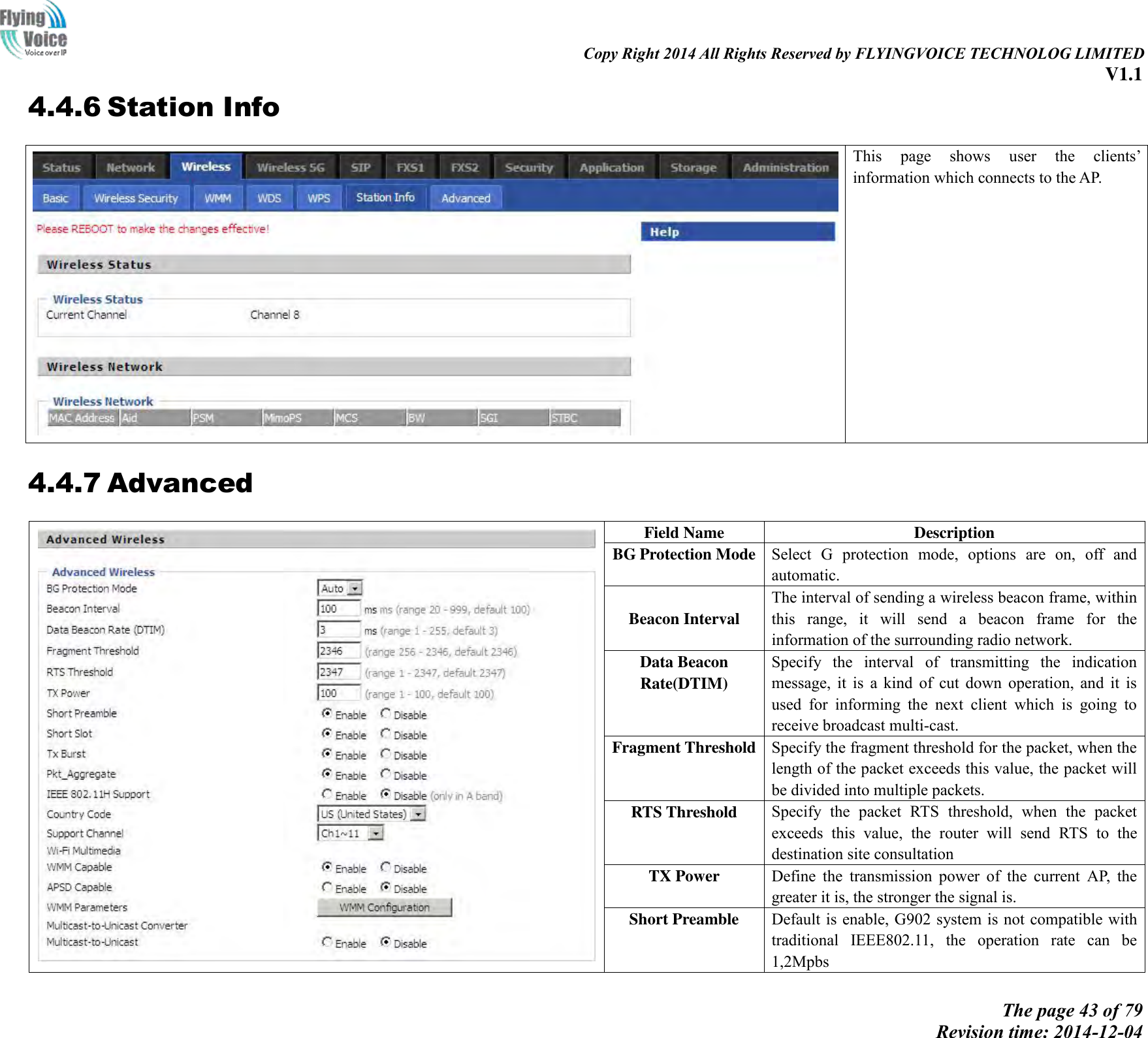                                                                                                                               Copy Right 2014 All Rights Reserved by FLYINGVOICE TECHNOLOG LIMITED V1.1 The page 43 of 79 Revision time: 2014-12-04    4.4.6 Station Info  This  page  shows  user  the  clients’ information which connects to the AP.    4.4.7 Advanced  Field Name   Description BG Protection Mode Select  G  protection  mode,  options  are  on,  off  and automatic.    Beacon Interval   The interval of sending a wireless beacon frame, within this  range,  it  will  send  a  beacon  frame  for  the information of the surrounding radio network. Data Beacon Rate(DTIM) Specify  the  interval  of  transmitting  the  indication message,  it  is  a  kind  of  cut  down  operation,  and  it  is used  for  informing  the  next  client  which  is  going  to receive broadcast multi-cast. Fragment Threshold Specify the fragment threshold for the packet, when the length of the packet exceeds this value, the packet will be divided into multiple packets.   RTS Threshold Specify  the  packet  RTS  threshold,  when  the  packet exceeds  this  value,  the  router  will  send  RTS  to  the destination site consultation TX Power Define  the  transmission  power  of  the  current  AP,  the greater it is, the stronger the signal is. Short Preamble Default is enable, G902 system is not compatible with traditional  IEEE802.11,  the  operation  rate  can  be 1,2Mpbs 