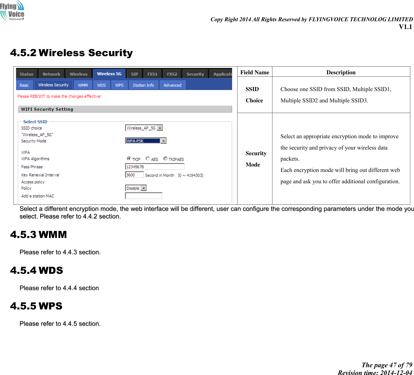                                                                                                                               Copy Right 2014 All Rights Reserved by FLYINGVOICE TECHNOLOG LIMITED V1.1 The page 47 of 79 Revision time: 2014-12-04     4.5.2 Wireless Security  Field Name Description SSID Choice Choose one SSID from SSID, Multiple SSID1, Multiple SSID2 and Multiple SSID3. Security Mode Select an appropriate encryption mode to improve   the security and privacy of your wireless data packets. Each encryption mode will bring out different web   page and ask you to offer additional configuration. SSeelleecctt  aa  ddiiffffeerreenntt  eennccrryyppttiioonn  mmooddee,,  tthhee  wweebb  iinntteerrffaaccee  wwiillll  bbee  ddiiffffeerreenntt,,  uusseerr  ccaann  ccoonnffiigguurree  tthhee  ccoorrrreessppoonnddiinngg  ppaarraammeetteerrss  uunnddeerr  tthhee  mmooddee  yyoouu  sseelleecctt..  PPlleeaassee  rreeffeerr  ttoo  44..44..22  sseeccttiioonn..  4.5.3 WMM PPlleeaassee  rreeffeerr  ttoo  44..44..33  sseeccttiioonn..  4.5.4 WDS PPlleeaassee  rreeffeerr  ttoo  44..44..44  sseeccttiioonn  4.5.5 WPS PPlleeaassee  rreeffeerr  ttoo  44..44..55  sseeccttiioonn..    