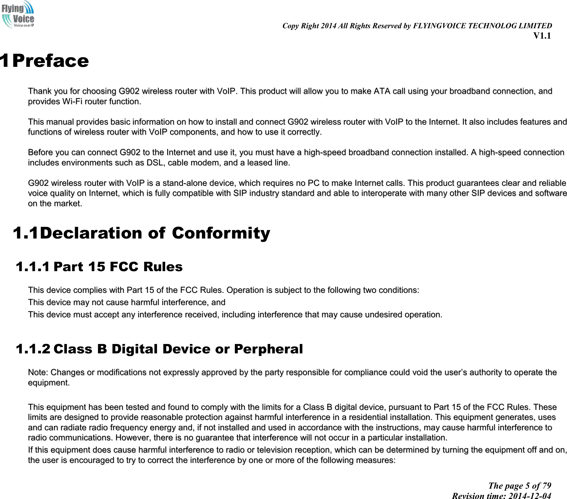                                                                                                                               Copy Right 2014 All Rights Reserved by FLYINGVOICE TECHNOLOG LIMITED V1.1 The page 5 of 79 Revision time: 2014-12-04    1 Preface TThhaannkk  yyoouu  ffoorr  cchhoooossiinngg  GG990022  wwiirreelleessss  rroouutteerr  wwiitthh  VVooIIPP..  TThhiiss  pprroodduucctt  wwiillll  aallllooww  yyoouu  ttoo  mmaakkee  AATTAA  ccaallll  uussiinngg  yyoouurr  bbrrooaaddbbaanndd  ccoonnnneeccttiioonn,,  aanndd  pprroovviiddeess  WWii--FFii  rroouutteerr  ffuunnccttiioonn..    TThhiiss  mmaannuuaall  pprroovviiddeess  bbaassiicc  iinnffoorrmmaattiioonn  oonn  hhooww  ttoo  iinnssttaallll  aanndd  ccoonnnneecctt  GG990022  wwiirreelleessss  rroouutteerr  wwiitthh  VVooIIPP  ttoo  tthhee  IInntteerrnneett..  IItt  aallssoo  iinncclluuddeess  ffeeaattuurreess  aanndd  ffuunnccttiioonnss  ooff  wwiirreelleessss  rroouutteerr  wwiitthh  VVooIIPP  ccoommppoonneennttss,,  aanndd  hhooww  ttoo  uussee  iitt  ccoorrrreeccttllyy..    BBeeffoorree  yyoouu  ccaann  ccoonnnneecctt  GG990022  ttoo  tthhee  IInntteerrnneett  aanndd  uussee  iitt,,  yyoouu  mmuusstt  hhaavvee  aa  hhiigghh--ssppeeeedd  bbrrooaaddbbaanndd  ccoonnnneeccttiioonn  iinnssttaalllleedd..  AA  hhiigghh--ssppeeeedd  ccoonnnneeccttiioonn  iinncclluuddeess  eennvviirroonnmmeennttss  ssuucchh  aass  DDSSLL,,  ccaabbllee  mmooddeemm,,  aanndd  aa  lleeaasseedd  lliinnee..    GG990022  wwiirreelleessss  rroouutteerr  wwiitthh  VVooIIPP  iiss  aa  ssttaanndd--aalloonnee  ddeevviiccee,,  wwhhiicchh  rreeqquuiirreess  nnoo  PPCC  ttoo  mmaakkee  IInntteerrnneett  ccaallllss..  TThhiiss  pprroodduucctt  gguuaarraanntteeeess  cclleeaarr  aanndd  rreelliiaabbllee  vvooiiccee  qquuaalliittyy  oonn  IInntteerrnneett,,  wwhhiicchh  iiss  ffuullllyy  ccoommppaattiibbllee  wwiitthh  SSIIPP  iinndduussttrryy  ssttaannddaarrdd  aanndd  aabbllee  ttoo  iinntteerrooppeerraattee  wwiitthh  mmaannyy  ootthheerr  SSIIPP  ddeevviicceess  aanndd  ssooffttwwaarree  oonn  tthhee  mmaarrkkeett..  1.1Declaration of Conformity 1.1.1 Part 15 FCC Rules TThhiiss  ddeevviiccee  ccoommpplliieess  wwiitthh  PPaarrtt  1155  ooff  tthhee  FFCCCC  RRuulleess..  OOppeerraattiioonn  iiss  ssuubbjjeecctt  ttoo  tthhee  ffoolllloowwiinngg  ttwwoo  ccoonnddiittiioonnss::    TThhiiss  ddeevviiccee  mmaayy  nnoott  ccaauussee  hhaarrmmffuull  iinntteerrffeerreennccee,,  aanndd    TThhiiss  ddeevviiccee  mmuusstt  aacccceepptt  aannyy  iinntteerrffeerreennccee  rreecceeiivveedd,,  iinncclluuddiinngg  iinntteerrffeerreennccee  tthhaatt  mmaayy  ccaauussee  uunnddeessiirreedd  ooppeerraattiioonn..   1.1.2 Class B Digital Device or Perpheral NNoottee::  CChhaannggeess  oorr  mmooddiiffiiccaattiioonnss  nnoott  eexxpprreessssllyy  aapppprroovveedd  bbyy  tthhee  ppaarrttyy  rreessppoonnssiibbllee  ffoorr  ccoommpplliiaannccee  ccoouulldd  vvooiidd  tthhee  uusseerr’’ss  aauutthhoorriittyy  ttoo  ooppeerraattee  tthhee  eeqquuiippmmeenntt..      TThhiiss  eeqquuiippmmeenntt  hhaass  bbeeeenn  tteesstteedd  aanndd  ffoouunndd  ttoo  ccoommppllyy  wwiitthh  tthhee  lliimmiittss  ffoorr  aa  CCllaassss  BB  ddiiggiittaall  ddeevviiccee,,  ppuurrssuuaanntt  ttoo  PPaarrtt  1155  ooff  tthhee  FFCCCC  RRuulleess..  TThheessee  lliimmiittss  aarree  ddeessiiggnneedd  ttoo  pprroovviiddee  rreeaassoonnaabbllee  pprrootteeccttiioonn  aaggaaiinnsstt  hhaarrmmffuull  iinntteerrffeerreennccee  iinn  aa  rreessiiddeennttiiaall  iinnssttaallllaattiioonn..  TThhiiss  eeqquuiippmmeenntt  ggeenneerraatteess,,  uusseess  aanndd  ccaann  rraaddiiaattee  rraaddiioo  ffrreeqquueennccyy  eenneerrggyy  aanndd,,  iiff  nnoott  iinnssttaalllleedd  aanndd  uusseedd  iinn  aaccccoorrddaannccee  wwiitthh  tthhee  iinnssttrruuccttiioonnss,,  mmaayy  ccaauussee  hhaarrmmffuull  iinntteerrffeerreennccee  ttoo  rraaddiioo  ccoommmmuunniiccaattiioonnss..  HHoowweevveerr,,  tthheerree  iiss  nnoo  gguuaarraanntteeee  tthhaatt  iinntteerrffeerreennccee  wwiillll  nnoott  ooccccuurr  iinn  aa  ppaarrttiiccuullaarr  iinnssttaallllaattiioonn..  IIff  tthhiiss  eeqquuiippmmeenntt  ddooeess  ccaauussee  hhaarrmmffuull  iinntteerrffeerreennccee  ttoo  rraaddiioo  oorr  tteelleevviissiioonn  rreecceeppttiioonn,,  wwhhiicchh  ccaann  bbee  ddeetteerrmmiinneedd  bbyy  ttuurrnniinngg  tthhee  eeqquuiippmmeenntt  ooffff  aanndd  oonn,,  tthhee  uusseerr  iiss  eennccoouurraaggeedd  ttoo  ttrryy  ttoo  ccoorrrreecctt  tthhee  iinntteerrffeerreennccee  bbyy  oonnee  oorr  mmoorree  ooff  tthhee  ffoolllloowwiinngg  mmeeaassuurreess::  