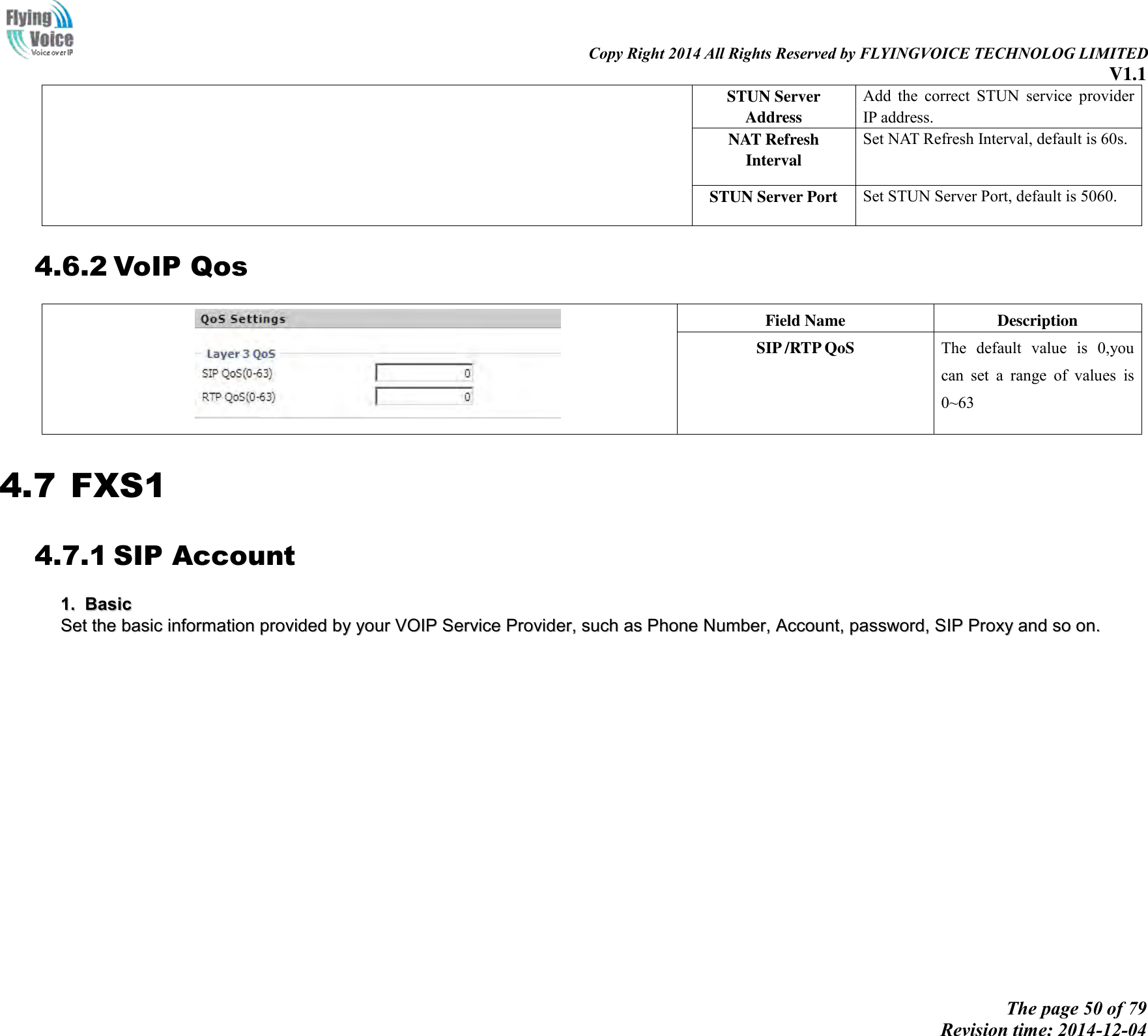                                                                                                                               Copy Right 2014 All Rights Reserved by FLYINGVOICE TECHNOLOG LIMITED V1.1 The page 50 of 79 Revision time: 2014-12-04    STUN Server Address Add  the  correct  STUN  service  provider IP address. NAT Refresh Interval Set NAT Refresh Interval, default is 60s. STUN Server Port Set STUN Server Port, default is 5060. 4.6.2 VoIP Qos  Field Name Description SIP /RTP QoS The  default  value  is  0,you can  set  a  range  of  values  is 0~63 4.7 FXS1 4.7.1 SIP Account 11..  BBaassiicc  SSeett  tthhee  bbaassiicc  iinnffoorrmmaattiioonn  pprroovviiddeedd  bbyy  yyoouurr  VVOOIIPP  SSeerrvviiccee  PPrroovviiddeerr,,  ssuucchh  aass  PPhhoonnee  NNuummbbeerr,,  AAccccoouunntt,,  ppaasssswwoorrdd,,  SSIIPP  PPrrooxxyy  aanndd  ssoo  oonn..  