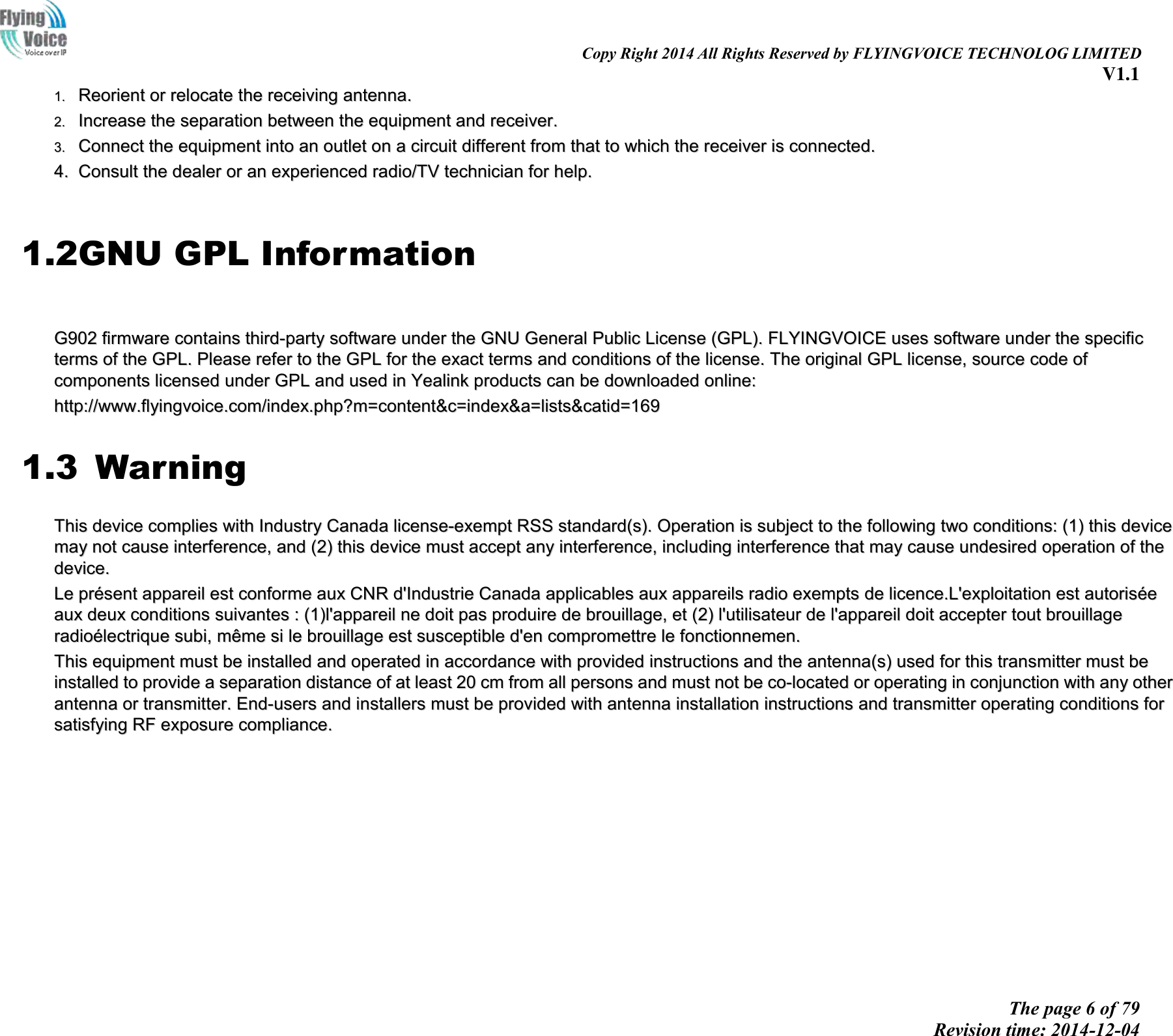                                                                                                                               Copy Right 2014 All Rights Reserved by FLYINGVOICE TECHNOLOG LIMITED V1.1 The page 6 of 79 Revision time: 2014-12-04    11..  RReeoorriieenntt  oorr  rreellooccaattee  tthhee  rreecceeiivviinngg  aanntteennnnaa..  22..  IInnccrreeaassee  tthhee  sseeppaarraattiioonn  bbeettwweeeenn  tthhee  eeqquuiippmmeenntt  aanndd  rreecceeiivveerr..  33..  CCoonnnneecctt  tthhee  eeqquuiippmmeenntt  iinnttoo  aann  oouuttlleett  oonn  aa  cciirrccuuiitt  ddiiffffeerreenntt  ffrroomm  tthhaatt  ttoo  wwhhiicchh  tthhee  rreecceeiivveerr  iiss  ccoonnnneecctteedd..  44..  CCoonnssuulltt  tthhee  ddeeaalleerr  oorr  aann  eexxppeerriieenncceedd  rraaddiioo//TTVV  tteecchhnniicciiaann  ffoorr  hheellpp..   1.2GNU GPL Information   GG990022  ffiirrmmwwaarree  ccoonnttaaiinnss  tthhiirrdd--ppaarrttyy  ssooffttwwaarree  uunnddeerr  tthhee  GGNNUU  GGeenneerraall  PPuubblliicc  LLiicceennssee  ((GGPPLL))..  FFLLYYIINNGGVVOOIICCEE  uusseess  ssooffttwwaarree  uunnddeerr  tthhee  ssppeecciiffiicc  tteerrmmss  ooff  tthhee  GGPPLL..  PPlleeaassee  rreeffeerr  ttoo  tthhee  GGPPLL  ffoorr  tthhee  eexxaacctt  tteerrmmss  aanndd  ccoonnddiittiioonnss  ooff  tthhee  lliicceennssee..  TThhee  oorriiggiinnaall  GGPPLL  lliicceennssee,,  ssoouurrccee  ccooddee  ooff    ccoommppoonneennttss  lliicceennsseedd  uunnddeerr  GGPPLL  aanndd  uusseedd  iinn  YYeeaalliinnkk  pprroodduuccttss  ccaann  bbee  ddoowwnnllooaaddeedd  oonnlliinnee::  hhttttpp::////wwwwww..ffllyyiinnggvvooiiccee..ccoomm//iinnddeexx..pphhpp??mm==ccoonntteenntt&amp;&amp;cc==iinnddeexx&amp;&amp;aa==lliissttss&amp;&amp;ccaattiidd==116699  1.3  Warning TThhiiss  ddeevviiccee  ccoommpplliieess  wwiitthh  IInndduussttrryy  CCaannaaddaa  lliicceennssee--eexxeemmpptt  RRSSSS  ssttaannddaarrdd((ss))..  OOppeerraattiioonn  iiss  ssuubbjjeecctt  ttoo  tthhee  ffoolllloowwiinngg  ttwwoo  ccoonnddiittiioonnss::  ((11))  tthhiiss  ddeevviiccee  mmaayy  nnoott  ccaauussee  iinntteerrffeerreennccee,,  aanndd  ((22))  tthhiiss  ddeevviiccee  mmuusstt  aacccceepptt  aannyy  iinntteerrffeerreennccee,,  iinncclluuddiinngg  iinntteerrffeerreennccee  tthhaatt  mmaayy  ccaauussee  uunnddeessiirreedd  ooppeerraattiioonn  ooff  tthhee  ddeevviiccee..  LLee  pprréésseenntt  aappppaarreeiill  eesstt  ccoonnffoorrmmee  aauuxx  CCNNRR  dd&apos;&apos;IInndduussttrriiee  CCaannaaddaa  aapppplliiccaabblleess  aauuxx  aappppaarreeiillss  rraaddiioo  eexxeemmppttss  ddee  lliicceennccee..LL&apos;&apos;eexxppllooiittaattiioonn  eesstt  aauuttoorriissééee  aauuxx  ddeeuuxx  ccoonnddiittiioonnss  ssuuiivvaanntteess  ::  ((11))ll&apos;&apos;aappppaarreeiill  nnee  ddooiitt  ppaass  pprroodduuiirree  ddee  bbrroouuiillllaaggee,,  eett  ((22))  ll&apos;&apos;uuttiilliissaatteeuurr  ddee  ll&apos;&apos;aappppaarreeiill  ddooiitt  aacccceepptteerr  ttoouutt  bbrroouuiillllaaggee  rraaddiiooéélleeccttrriiqquuee  ssuubbii,,  mmêêmmee  ssii  llee  bbrroouuiillllaaggee  eesstt  ssuusscceeppttiibbllee  dd&apos;&apos;eenn  ccoommpprroommeettttrree  llee  ffoonnccttiioonnnneemmeenn..  TThhiiss  eeqquuiippmmeenntt  mmuusstt  bbee  iinnssttaalllleedd  aanndd  ooppeerraatteedd  iinn  aaccccoorrddaannccee  wwiitthh  pprroovviiddeedd  iinnssttrruuccttiioonnss  aanndd  tthhee  aanntteennnnaa((ss))  uusseedd  ffoorr  tthhiiss  ttrraannssmmiitttteerr  mmuusstt  bbee  iinnssttaalllleedd  ttoo  pprroovviiddee  aa  sseeppaarraattiioonn  ddiissttaannccee  ooff  aatt  lleeaasstt  2200  ccmm  ffrroomm  aallll  ppeerrssoonnss  aanndd  mmuusstt  nnoott  bbee  ccoo--llooccaatteedd  oorr  ooppeerraattiinngg  iinn  ccoonnjjuunnccttiioonn  wwiitthh  aannyy  ootthheerr  aanntteennnnaa  oorr  ttrraannssmmiitttteerr..  EEnndd--uusseerrss  aanndd  iinnssttaalllleerrss  mmuusstt  bbee  pprroovviiddeedd  wwiitthh  aanntteennnnaa  iinnssttaallllaattiioonn  iinnssttrruuccttiioonnss  aanndd  ttrraannssmmiitttteerr  ooppeerraattiinngg  ccoonnddiittiioonnss  ffoorr  ssaattiissffyyiinngg  RRFF  eexxppoossuurree  ccoommpplliiaannccee..  