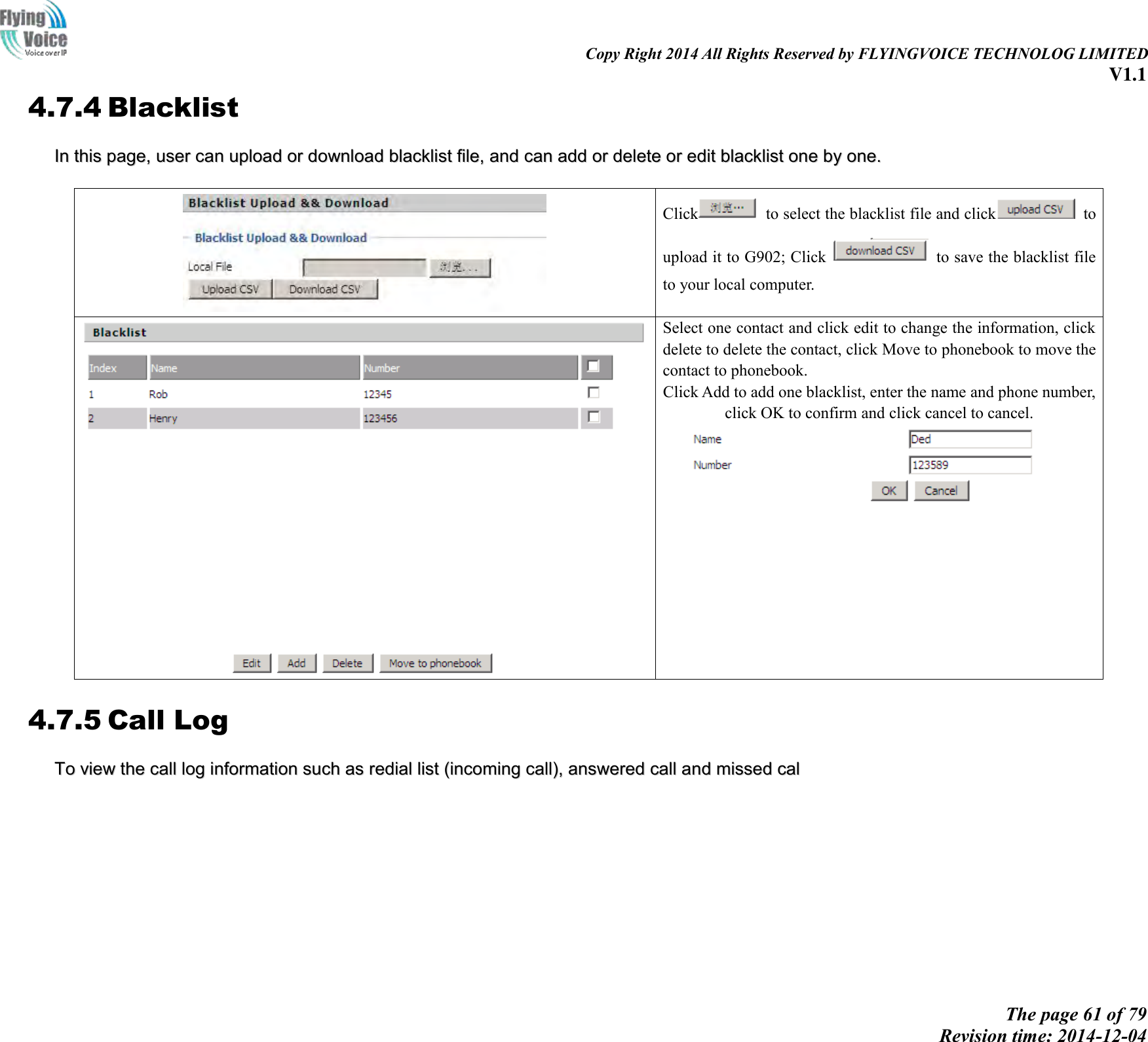                                                                                                                               Copy Right 2014 All Rights Reserved by FLYINGVOICE TECHNOLOG LIMITED V1.1 The page 61 of 79 Revision time: 2014-12-04    4.7.4 Blacklist IInn  tthhiiss  ppaaggee,,  uusseerr  ccaann  uuppllooaadd  oorr  ddoowwnnllooaadd  bbllaacckklliisstt  ffiillee,,  aanndd  ccaann  aadddd  oorr  ddeelleettee  oorr  eeddiitt  bbllaacckklliisstt  oonnee  bbyy  oonnee..     Click   to select the blacklist file and click   to upload it to G902; Click    to save the blacklist file to your local computer.   Select one contact and click edit to change the information, click delete to delete the contact, click Move to phonebook to move the contact to phonebook. Click Add to add one blacklist, enter the name and phone number, click OK to confirm and click cancel to cancel.  4.7.5 Call Log TToo  vviieeww  tthhee  ccaallll  lloogg  iinnffoorrmmaattiioonn  ssuucchh  aass  rreeddiiaall  lliisstt  ((iinnccoommiinngg  ccaallll)),,  aannsswweerreedd  ccaallll  aanndd  mmiisssseedd  ccaall  