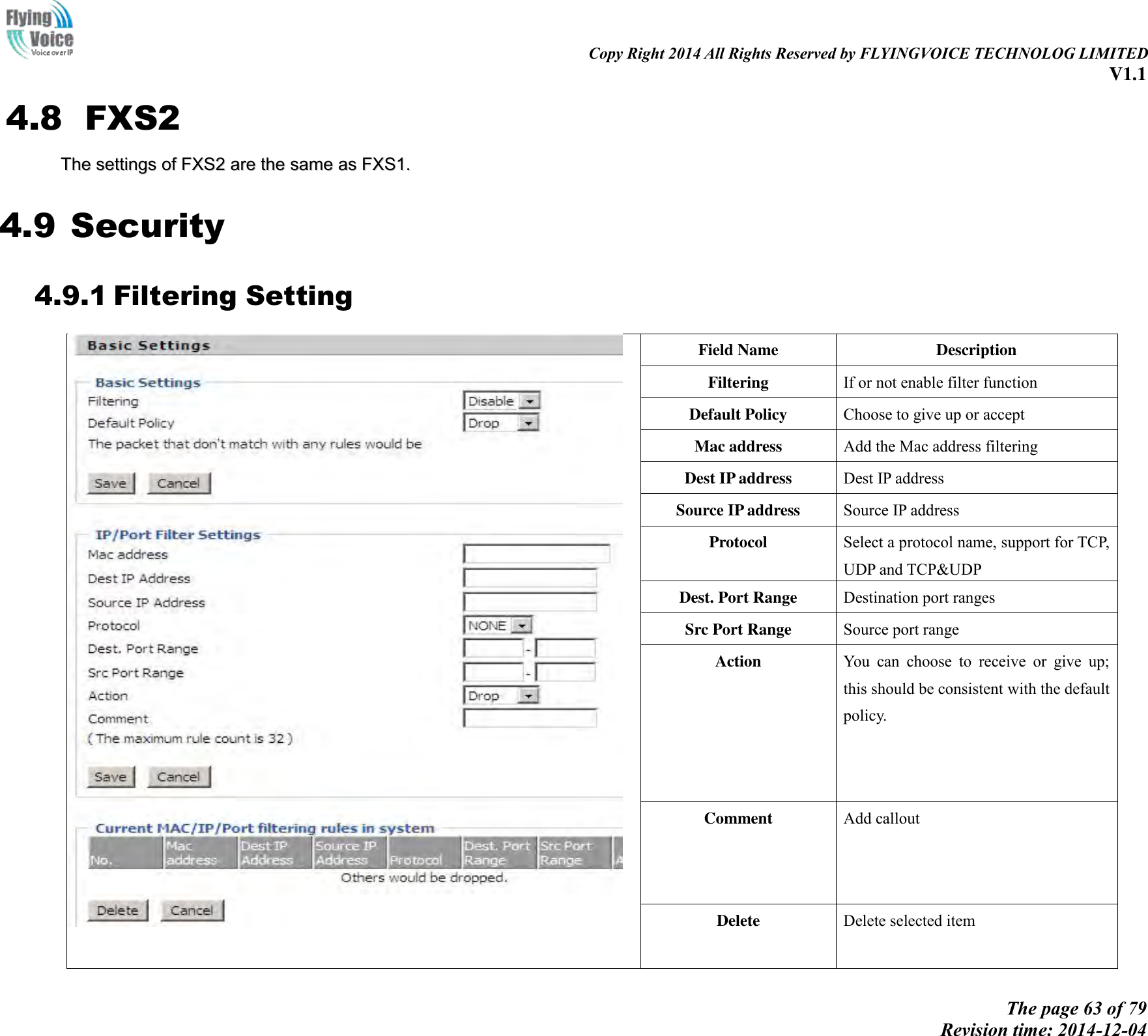                                                                                                                               Copy Right 2014 All Rights Reserved by FLYINGVOICE TECHNOLOG LIMITED V1.1 The page 63 of 79 Revision time: 2014-12-04    4.8 FXS2 TThhee  sseettttiinnggss  ooff  FFXXSS22  aarree  tthhee  ssaammee  aass  FFXXSS11..  4.9 Security 4.9.1 Filtering Setting  Field Name Description Filtering If or not enable filter function Default Policy Choose to give up or accept Mac address Add the Mac address filtering Dest IP address Dest IP address Source IP address Source IP address Protocol Select a protocol name, support for TCP, UDP and TCP&amp;UDP Dest. Port Range Destination port ranges Src Port Range Source port range Action You  can  choose  to  receive  or  give  up; this should be consistent with the default policy. Comment   Add callout Delete   Delete selected item 