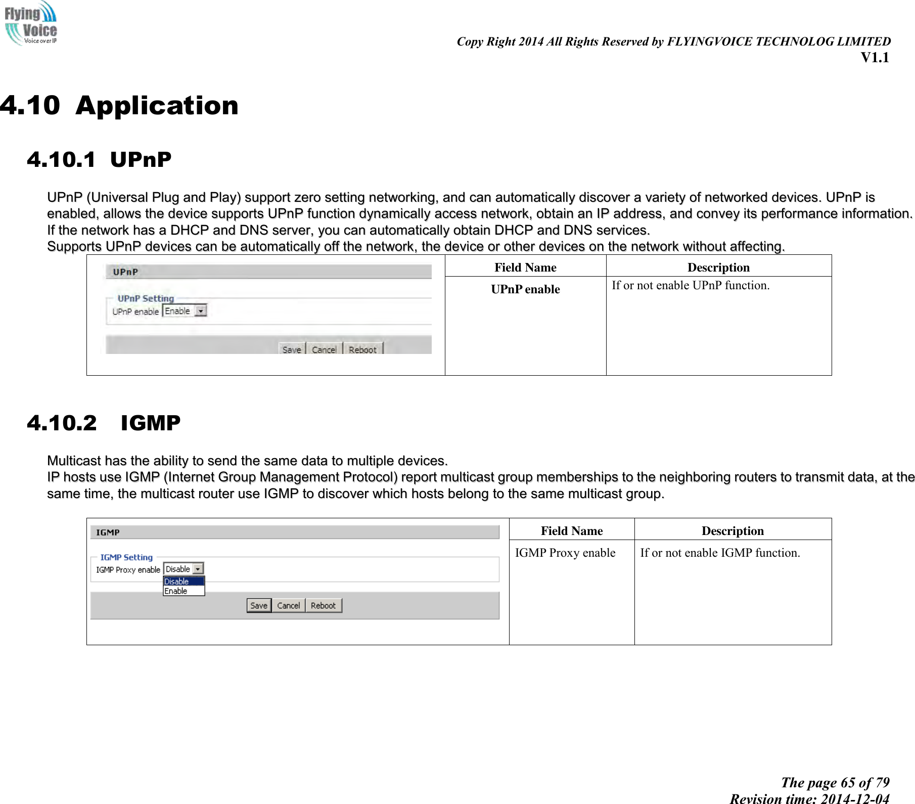                                                                                                                               Copy Right 2014 All Rights Reserved by FLYINGVOICE TECHNOLOG LIMITED V1.1 The page 65 of 79 Revision time: 2014-12-04    4.10 Application 4.10.1 UPnP UUPPnnPP  ((UUnniivveerrssaall  PPlluugg  aanndd  PPllaayy))  ssuuppppoorrtt  zzeerroo  sseettttiinngg  nneettwwoorrkkiinngg,,  aanndd  ccaann  aauuttoommaattiiccaallllyy  ddiissccoovveerr  aa  vvaarriieettyy  ooff  nneettwwoorrkkeedd  ddeevviicceess..  UUPPnnPP  iiss  eennaabblleedd,,  aalllloowwss  tthhee  ddeevviiccee  ssuuppppoorrttss  UUPPnnPP  ffuunnccttiioonn  ddyynnaammiiccaallllyy  aacccceessss  nneettwwoorrkk,,  oobbttaaiinn  aann  IIPP  aaddddrreessss,,  aanndd  ccoonnvveeyy  iittss  ppeerrffoorrmmaannccee  iinnffoorrmmaattiioonn..  IIff  tthhee  nneettwwoorrkk  hhaass  aa  DDHHCCPP  aanndd  DDNNSS  sseerrvveerr,,  yyoouu  ccaann  aauuttoommaattiiccaallllyy  oobbttaaiinn  DDHHCCPP  aanndd  DDNNSS  sseerrvviicceess.. SSuuppppoorrttss  UUPPnnPP  ddeevviicceess  ccaann  bbee  aauuttoommaattiiccaallllyy  ooffff  tthhee  nneettwwoorrkk,,  tthhee  ddeevviiccee  oorr  ootthheerr  ddeevviicceess  oonn  tthhee  nneettwwoorrkk  wwiitthhoouutt  aaffffeeccttiinngg..  Field Name   Description UPnP enable If or not enable UPnP function.  4.10.2   IGMP MMuullttiiccaasstt  hhaass  tthhee  aabbiilliittyy  ttoo  sseenndd  tthhee  ssaammee  ddaattaa  ttoo  mmuullttiippllee  ddeevviicceess..    IIPP  hhoossttss  uussee  IIGGMMPP  ((IInntteerrnneett  GGrroouupp  MMaannaaggeemmeenntt  PPrroottooccooll))  rreeppoorrtt  mmuullttiiccaasstt  ggrroouupp  mmeemmbbeerrsshhiippss  ttoo  tthhee  nneeiigghhbboorriinngg  rroouutteerrss  ttoo  ttrraannssmmiitt  ddaattaa,,  aatt  tthhee  ssaammee  ttiimmee,,  tthhee  mmuullttiiccaasstt  rroouutteerr  uussee  IIGGMMPP  ttoo  ddiissccoovveerr  wwhhiicchh  hhoossttss  bbeelloonngg  ttoo  tthhee  ssaammee  mmuullttiiccaasstt  ggrroouupp..       Field Name   Description IGMP Proxy enable If or not enable IGMP function. 