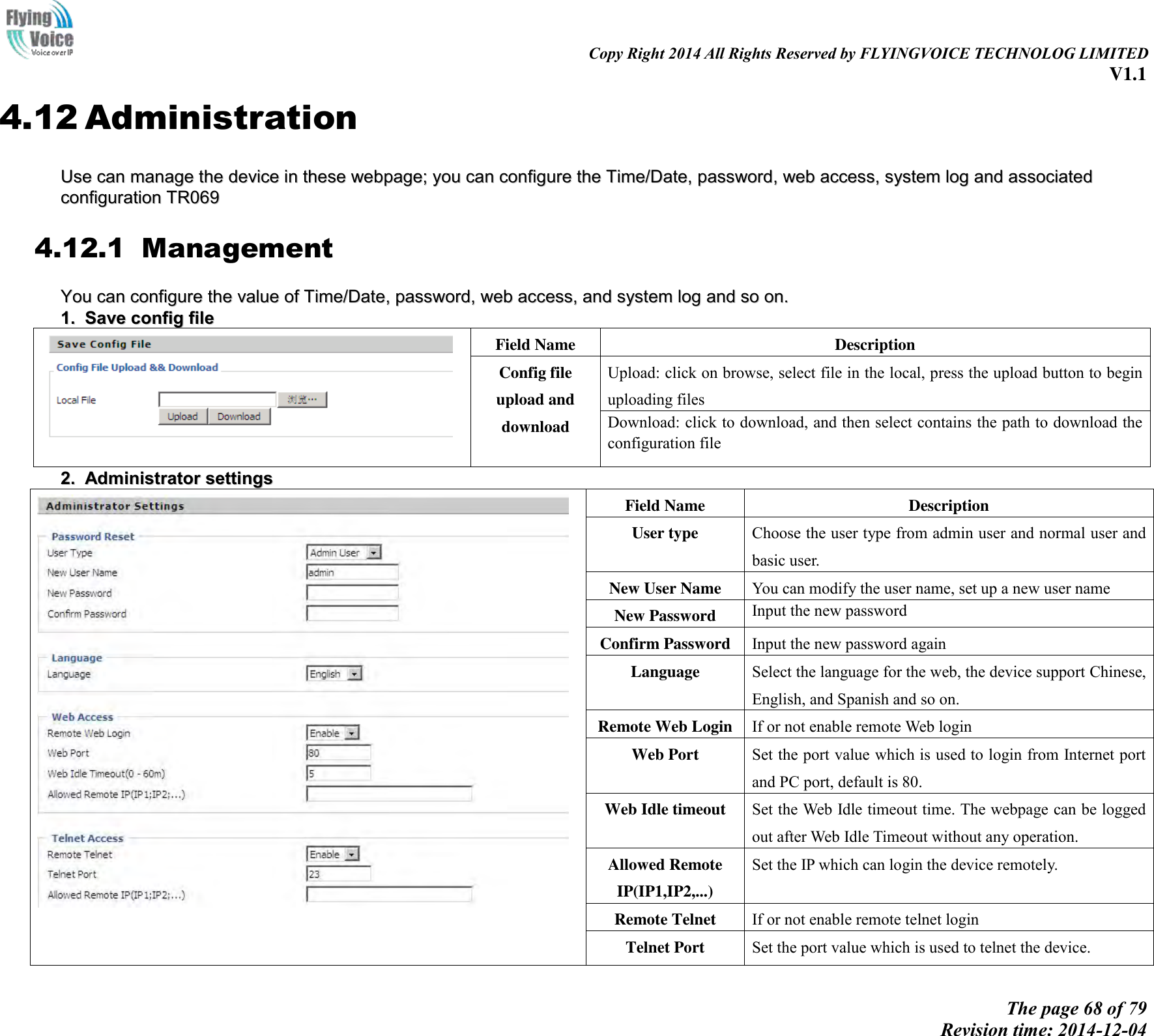                                                                                                                               Copy Right 2014 All Rights Reserved by FLYINGVOICE TECHNOLOG LIMITED V1.1 The page 68 of 79 Revision time: 2014-12-04    4.12 Administration UUssee  ccaann  mmaannaaggee  tthhee  ddeevviiccee  iinn  tthheessee  wweebbppaaggee;;  yyoouu  ccaann  ccoonnffiigguurree  tthhee  TTiimmee//DDaattee,,  ppaasssswwoorrdd,,  wweebb  aacccceessss,,  ssyysstteemm  lloogg  aanndd  aassssoocciiaatteedd  ccoonnffiigguurraattiioonn  TTRR006699  4.12.1 Management YYoouu  ccaann  ccoonnffiigguurree  tthhee  vvaalluuee  ooff  TTiimmee//DDaattee,,  ppaasssswwoorrdd,,  wweebb  aacccceessss,,  aanndd  ssyysstteemm  lloogg  aanndd  ssoo  oonn..  11..  SSaavvee  ccoonnffiigg  ffiillee   Field Name Description Config file upload and download Upload: click on browse, select file in the local, press the upload button to begin uploading files Download: click to download, and then select contains the path to download the configuration file 22..  AAddmmiinniissttrraattoorr  sseettttiinnggss    Field Name Description User type Choose the user type from admin user and normal user and basic user. New User Name You can modify the user name, set up a new user name New Password Input the new password Confirm Password Input the new password again Language Select the language for the web, the device support Chinese, English, and Spanish and so on. Remote Web Login If or not enable remote Web login Web Port   Set the port value which is used to login from Internet port and PC port, default is 80. Web Idle timeout Set the Web Idle timeout time. The webpage can be logged out after Web Idle Timeout without any operation. Allowed Remote IP(IP1,IP2,...) Set the IP which can login the device remotely. Remote Telnet If or not enable remote telnet login Telnet Port Set the port value which is used to telnet the device. 