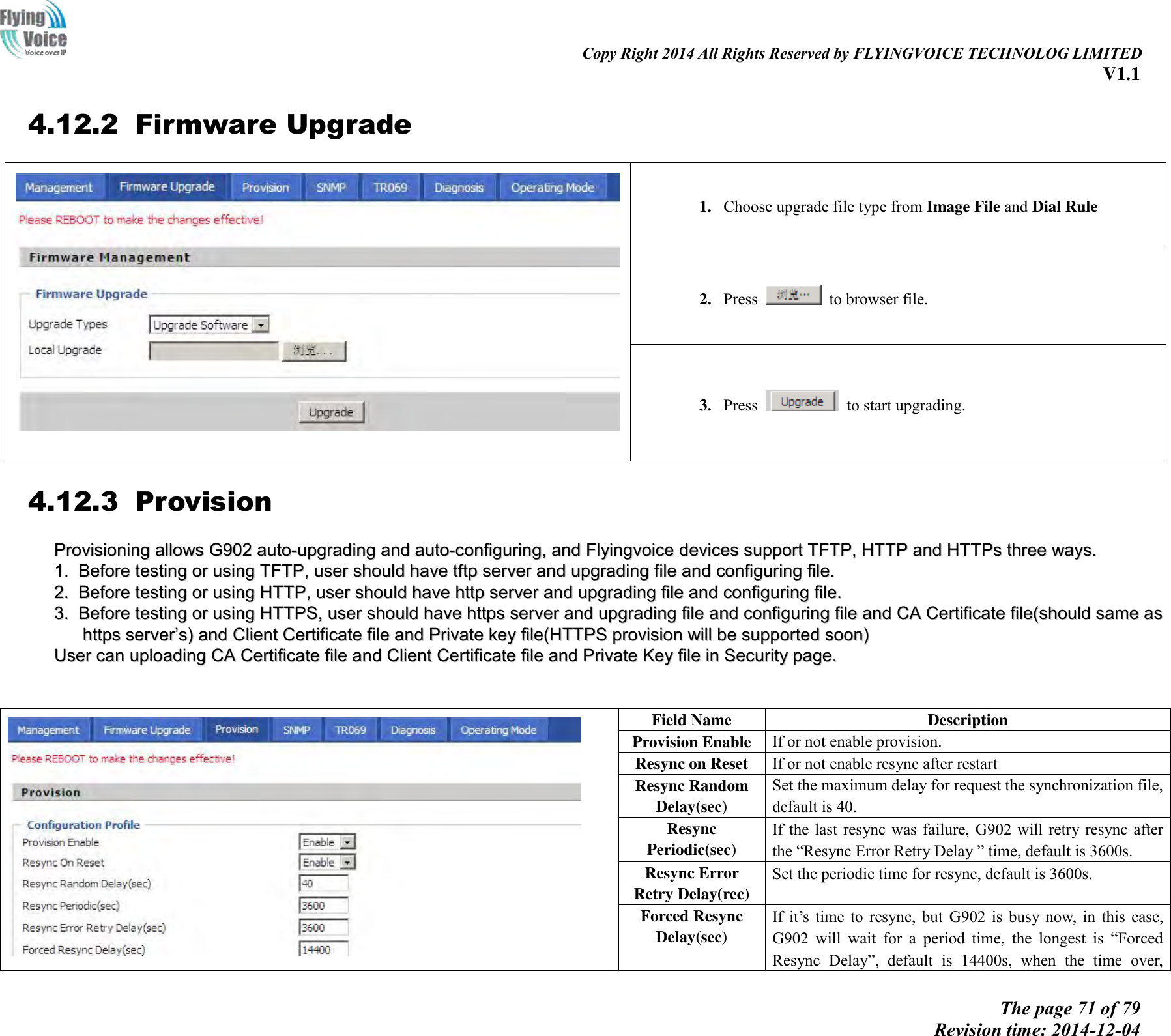                                                                                                                               Copy Right 2014 All Rights Reserved by FLYINGVOICE TECHNOLOG LIMITED V1.1 The page 71 of 79 Revision time: 2014-12-04    4.12.2 Firmware Upgrade  1. Choose upgrade file type from Image File and Dial Rule 2. Press    to browser file.   3. Press    to start upgrading. 4.12.3 Provision PPrroovviissiioonniinngg  aalllloowwss  GG990022  aauuttoo--uuppggrraaddiinngg  aanndd  aauuttoo--ccoonnffiigguurriinngg,,  aanndd  FFllyyiinnggvvooiiccee  ddeevviicceess  ssuuppppoorrtt  TTFFTTPP,,  HHTTTTPP  aanndd  HHTTTTPPss  tthhrreeee  wwaayyss..    11..  BBeeffoorree  tteessttiinngg  oorr  uussiinngg  TTFFTTPP,,  uusseerr  sshhoouulldd  hhaavvee  ttffttpp  sseerrvveerr  aanndd  uuppggrraaddiinngg  ffiillee  aanndd  ccoonnffiigguurriinngg  ffiillee..  22..  BBeeffoorree  tteessttiinngg  oorr  uussiinngg  HHTTTTPP,,  uusseerr  sshhoouulldd  hhaavvee  hhttttpp  sseerrvveerr  aanndd  uuppggrraaddiinngg  ffiillee  aanndd  ccoonnffiigguurriinngg  ffiillee..  33..  BBeeffoorree  tteessttiinngg  oorr  uussiinngg  HHTTTTPPSS,,  uusseerr  sshhoouulldd  hhaavvee  hhttttppss  sseerrvveerr  aanndd  uuppggrraaddiinngg  ffiillee  aanndd  ccoonnffiigguurriinngg  ffiillee  aanndd  CCAA  CCeerrttiiffiiccaattee  ffiillee((sshhoouulldd  ssaammee  aass  hhttttppss  sseerrvveerr’’ss))  aanndd  CClliieenntt  CCeerrttiiffiiccaattee  ffiillee  aanndd  PPrriivvaattee  kkeeyy  ffiillee((HHTTTTPPSS  pprroovviissiioonn  wwiillll  bbee  ssuuppppoorrtteedd  ssoooonn))  UUsseerr  ccaann  uuppllooaaddiinngg  CCAA  CCeerrttiiffiiccaattee  ffiillee  aanndd  CClliieenntt  CCeerrttiiffiiccaattee  ffiillee  aanndd  PPrriivvaattee  KKeeyy  ffiillee  iinn  SSeeccuurriittyy  ppaaggee..     Field Name Description Provision Enable If or not enable provision. Resync on Reset If or not enable resync after restart Resync Random Delay(sec) Set the maximum delay for request the synchronization file, default is 40. Resync Periodic(sec) If the  last  resync  was failure,  G902  will  retry resync after the “Resync Error Retry Delay ” time, default is 3600s. Resync Error Retry Delay(rec) Set the periodic time for resync, default is 3600s. Forced Resync Delay(sec) If it’s  time  to  resync,  but  G902  is  busy  now,  in  this  case, G902  will  wait  for  a  period  time,  the  longest  is  “Forced Resync  Delay”,  default  is  14400s,  when  the  time  over, 