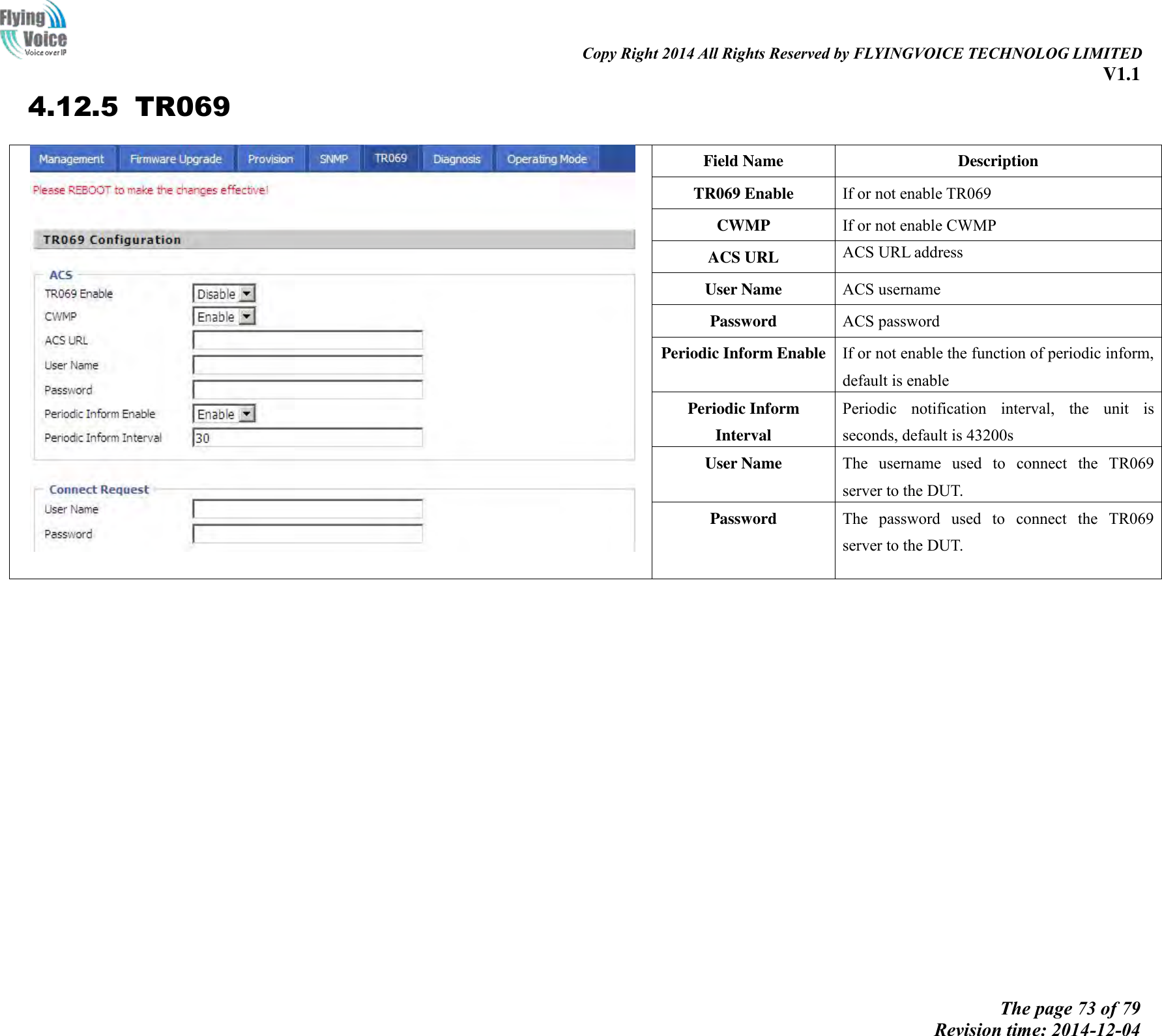                                                                                                                               Copy Right 2014 All Rights Reserved by FLYINGVOICE TECHNOLOG LIMITED V1.1 The page 73 of 79 Revision time: 2014-12-04    4.12.5 TR069  Field Name Description TR069 Enable If or not enable TR069 CWMP If or not enable CWMP ACS URL ACS URL address User Name ACS username Password ACS password Periodic Inform Enable If or not enable the function of periodic inform, default is enable Periodic Inform Interval Periodic  notification  interval,  the  unit  is seconds, default is 43200s User Name The  username  used  to  connect  the  TR069 server to the DUT. Password The  password  used  to  connect  the  TR069 server to the DUT.   