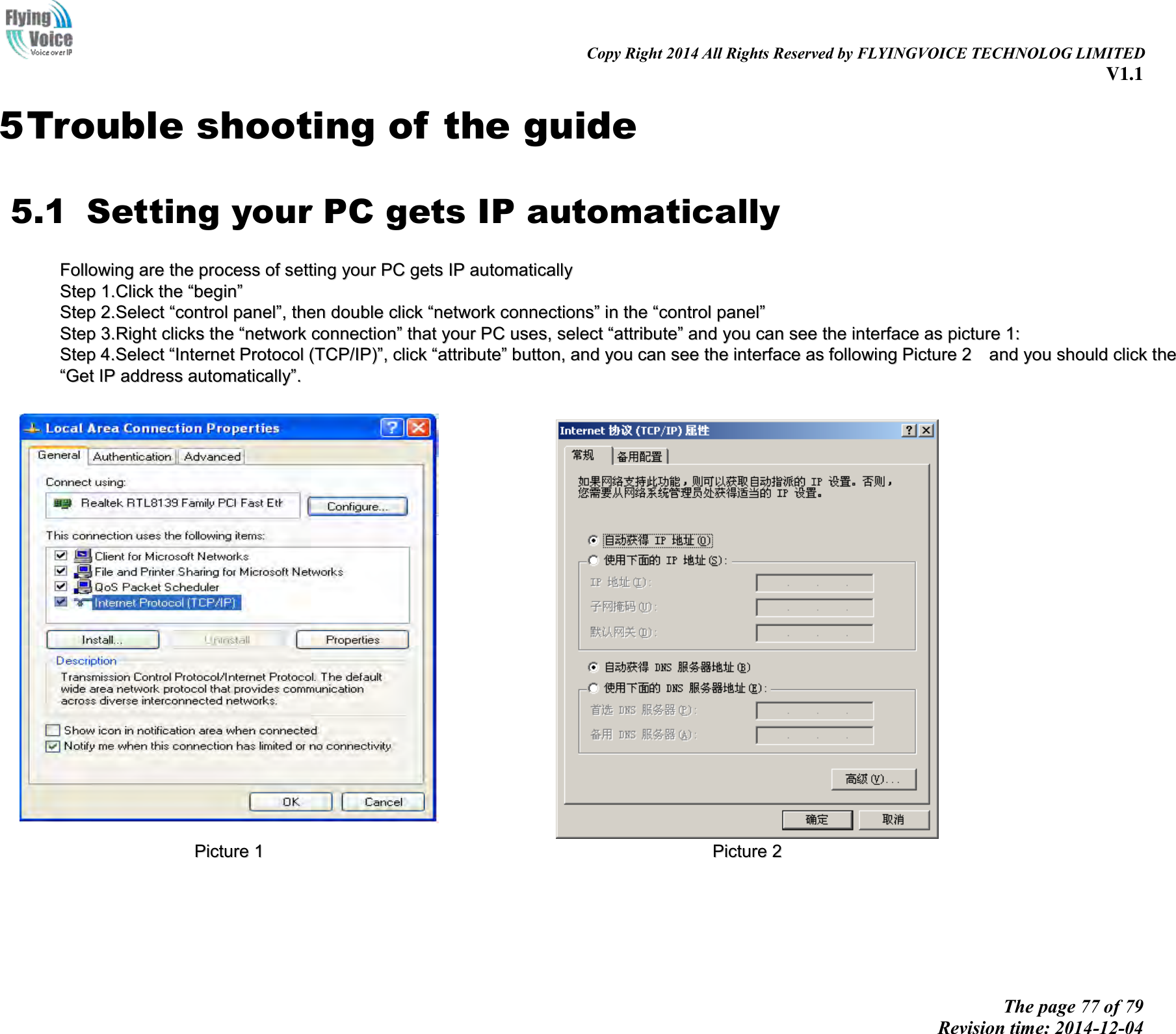                                                                                                                               Copy Right 2014 All Rights Reserved by FLYINGVOICE TECHNOLOG LIMITED V1.1 The page 77 of 79 Revision time: 2014-12-04    5 Trouble shooting of the guide 5.1   Setting your PC gets IP automatically FFoolllloowwiinngg  aarree  tthhee  pprroocceessss  ooff  sseettttiinngg  yyoouurr  PPCC  ggeettss  IIPP  aauuttoommaattiiccaallllyy  SStteepp  11..CClliicckk  tthhee  ““bbeeggiinn””  SStteepp  22..SSeelleecctt  ““ccoonnttrrooll  ppaanneell””,,  tthheenn  ddoouubbllee  cclliicckk  ““nneettwwoorrkk  ccoonnnneeccttiioonnss””  iinn  tthhee  ““ccoonnttrrooll  ppaanneell””  SStteepp  33..RRiigghhtt  cclliicckkss  tthhee  ““nneettwwoorrkk  ccoonnnneeccttiioonn””  tthhaatt  yyoouurr  PPCC  uusseess,,  sseelleecctt  ““aattttrriibbuuttee””  aanndd  yyoouu  ccaann  sseeee  tthhee  iinntteerrffaaccee  aass  ppiiccttuurree  11::  SStteepp  44..SSeelleecctt  ““IInntteerrnneett  PPrroottooccooll  ((TTCCPP//IIPP))””,,  cclliicckk  ““aattttrriibbuuttee””  bbuuttttoonn,,  aanndd  yyoouu  ccaann  sseeee  tthhee  iinntteerrffaaccee  aass  ffoolllloowwiinngg  PPiiccttuurree  22    aanndd  yyoouu  sshhoouulldd  cclliicckk  tthhee  ““GGeett  IIPP  aaddddrreessss  aauuttoommaattiiccaallllyy””..      PPiiccttuurree  11    PPiiccttuurree  22  