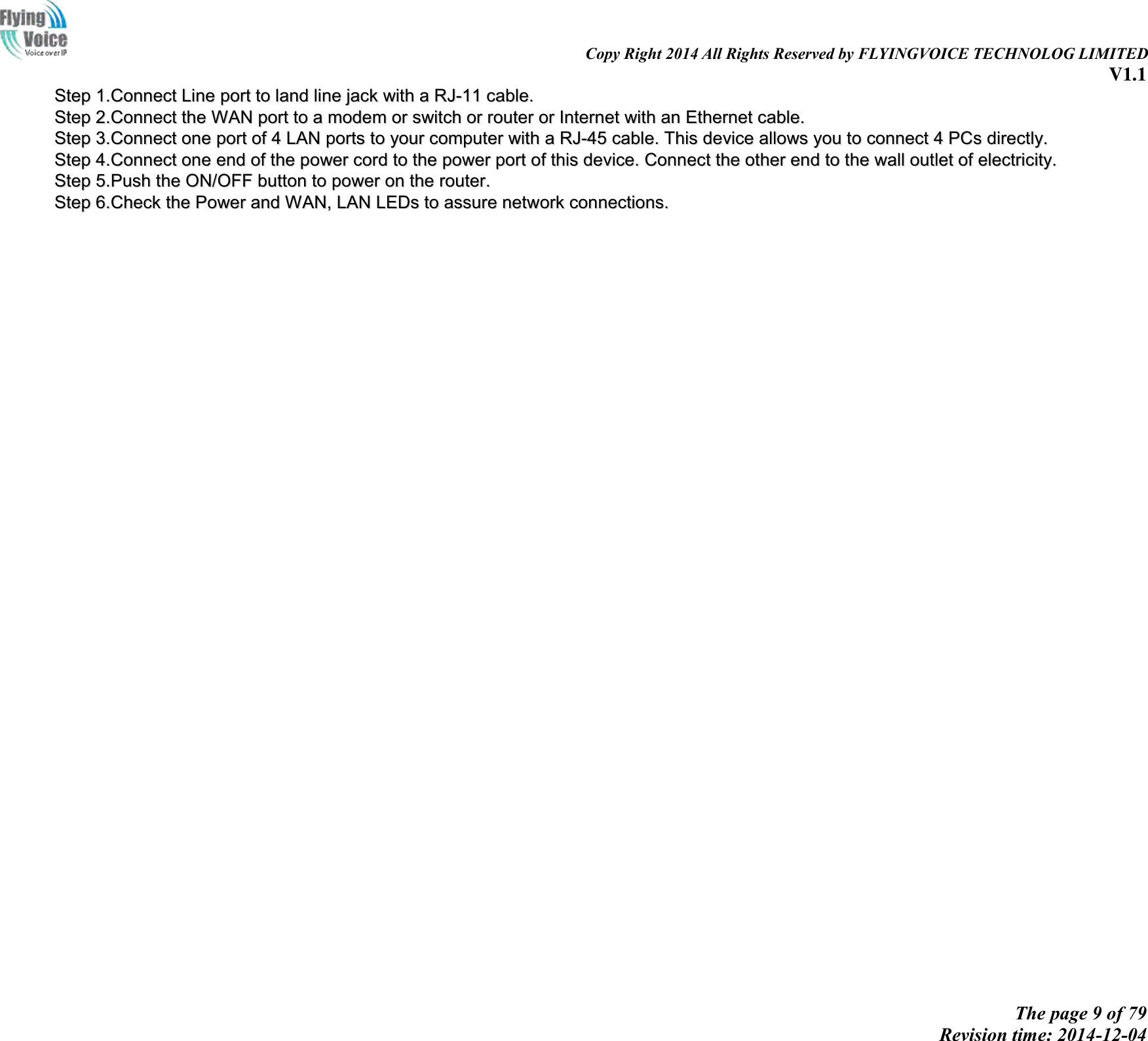                                                                                                                               Copy Right 2014 All Rights Reserved by FLYINGVOICE TECHNOLOG LIMITED V1.1 The page 9 of 79 Revision time: 2014-12-04    SStteepp  11..CCoonnnneecctt  LLiinnee  ppoorrtt  ttoo  llaanndd  lliinnee  jjaacckk  wwiitthh  aa  RRJJ--1111  ccaabbllee..  SStteepp  22..CCoonnnneecctt  tthhee  WWAANN  ppoorrtt  ttoo  aa  mmooddeemm  oorr  sswwiittcchh  oorr  rroouutteerr  oorr  IInntteerrnneett  wwiitthh  aann  EEtthheerrnneett  ccaabbllee..  SStteepp  33..CCoonnnneecctt  oonnee  ppoorrtt  ooff  44  LLAANN  ppoorrttss  ttoo  yyoouurr  ccoommppuutteerr  wwiitthh  aa  RRJJ--4455  ccaabbllee..  TThhiiss  ddeevviiccee  aalllloowwss  yyoouu  ttoo  ccoonnnneecctt  44  PPCCss  ddiirreeccttllyy..  SStteepp  44..CCoonnnneecctt  oonnee  eenndd  ooff  tthhee  ppoowweerr  ccoorrdd  ttoo  tthhee  ppoowweerr  ppoorrtt  ooff  tthhiiss  ddeevviiccee..  CCoonnnneecctt  tthhee  ootthheerr  eenndd  ttoo  tthhee  wwaallll  oouuttlleett  ooff  eelleeccttrriicciittyy..  SStteepp  55..PPuusshh  tthhee  OONN//OOFFFF  bbuuttttoonn  ttoo  ppoowweerr  oonn  tthhee  rroouutteerr..  SStteepp  66..CChheecckk  tthhee  PPoowweerr  aanndd  WWAANN,,  LLAANN  LLEEDDss  ttoo  aassssuurree  nneettwwoorrkk  ccoonnnneeccttiioonnss..  