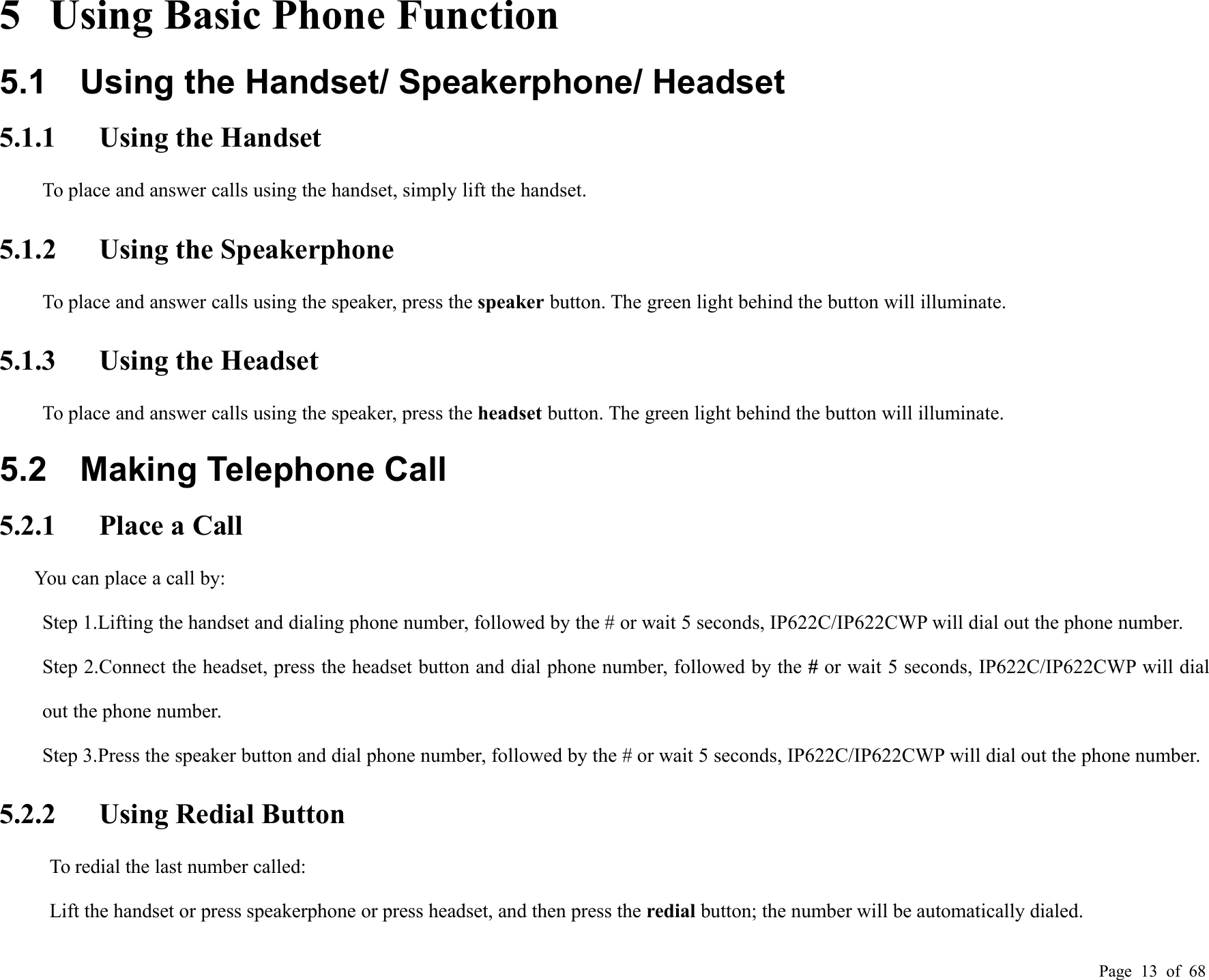 Page 13 of 685 Using Basic Phone Function5.1 Using the Handset/ Speakerphone/ Headset5.1.1 Using the HandsetTo place and answer calls using the handset, simply lift the handset.5.1.2 Using the SpeakerphoneTo place and answer calls using the speaker, press the speaker button. The green light behind the button will illuminate.5.1.3 Using the HeadsetTo place and answer calls using the speaker, press the headset button. The green light behind the button will illuminate.5.2 Making Telephone Call5.2.1 Place a CallYou can place a call by:Step 1.Lifting the handset and dialing phone number, followed by the # or wait 5 seconds, IP622C/IP622CWP will dial out the phone number.Step 2.Connect the headset, press the headset button and dial phone number, followed by the #or wait 5 seconds, IP622C/IP622CWP will dialout the phone number.Step 3.Press the speaker button and dial phone number, followed by the # or wait 5 seconds, IP622C/IP622CWP will dial out the phone number.5.2.2 Using Redial ButtonTo redial the last number called:Lift the handset or press speakerphone or press headset, and then press the redial button; the number will be automatically dialed.