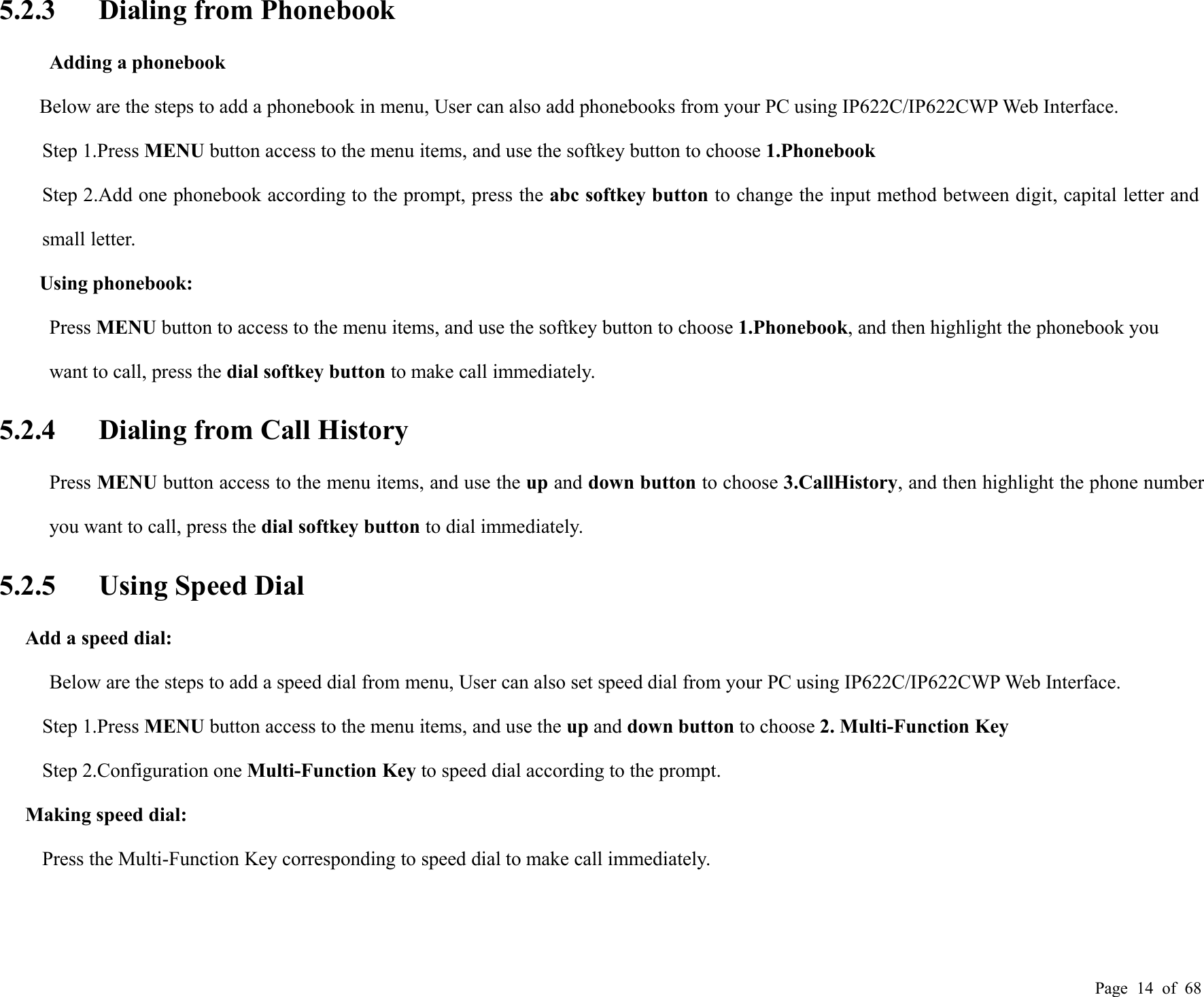 Page 14 of 685.2.3 Dialing from PhonebookAdding a phonebookBelow are the steps to add a phonebook in menu, User can also add phonebooks from your PC using IP622C/IP622CWP Web Interface.Step 1.Press MENU button access to the menu items, and use the softkey button to choose 1.PhonebookStep 2.Add one phonebook according to the prompt, press the abc softkey button to change the input method between digit, capital letter andsmall letter.Using phonebook:Press MENU button to access to the menu items, and use the softkey button to choose 1.Phonebook, and then highlight the phonebook youwant to call, press the dial softkey button to make call immediately.5.2.4 Dialing from Call HistoryPress MENU button access to the menu items, and use the up and down button to choose 3.CallHistory, and then highlight the phone numberyou want to call, press the dial softkey button to dial immediately.5.2.5 Using Speed DialAdd a speed dial:Below are the steps to add a speed dial from menu, User can also set speed dial from your PC using IP622C/IP622CWP Web Interface.Step 1.Press MENU button access to the menu items, and use the up and down button to choose 2. Multi-Function KeyStep 2.Configuration one Multi-Function Key to speed dial according to the prompt.Making speed dial:Press the Multi-Function Key corresponding to speed dial to make call immediately.