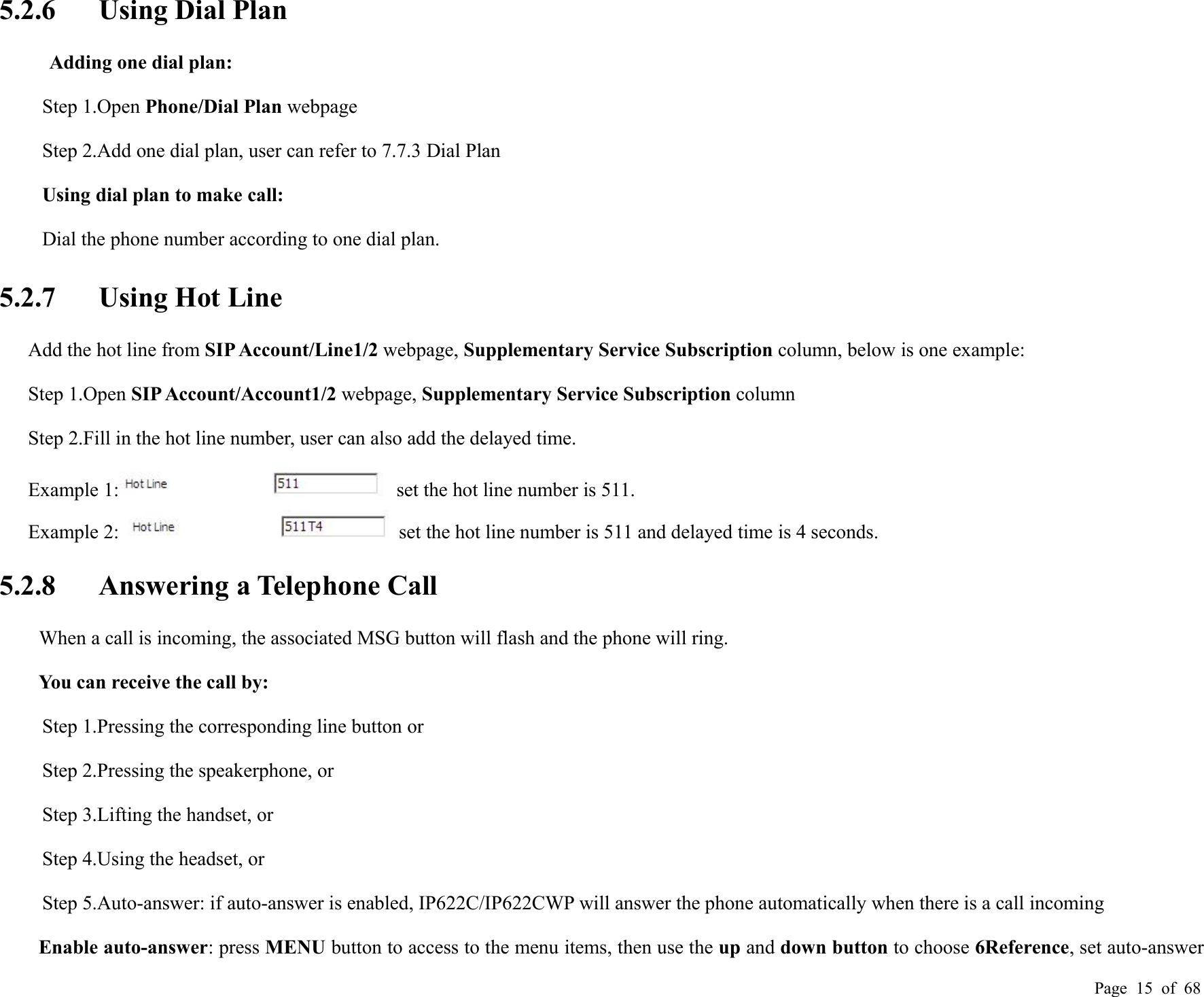 Page 15 of 685.2.6 Using Dial PlanAdding one dial plan:Step 1.Open Phone/Dial Plan webpageStep 2.Add one dial plan, user can refer to 7.7.3 Dial PlanUsing dial plan to make call:Dial the phone number according to one dial plan.5.2.7 Using Hot LineAdd the hot line from SIP Account/Line1/2 webpage, Supplementary Service Subscription column, below is one example:Step 1.Open SIP Account/Account1/2 webpage, Supplementary Service Subscription columnStep 2.Fill in the hot line number, user can also add the delayed time.Example 1: set the hot line number is 511.Example 2: set the hot line number is 511 and delayed time is 4 seconds.5.2.8 Answering a Telephone CallWhen a call is incoming, the associated MSG button will flash and the phone will ring.You can receive the call by:Step 1.Pressing the corresponding line button orStep 2.Pressing the speakerphone, orStep 3.Lifting the handset, orStep 4.Using the headset, orStep 5.Auto-answer: if auto-answer is enabled, IP622C/IP622CWP will answer the phone automatically when there is a call incomingEnable auto-answer: press MENU button to access to the menu items, then use the up and down button to choose 6Reference, set auto-answer