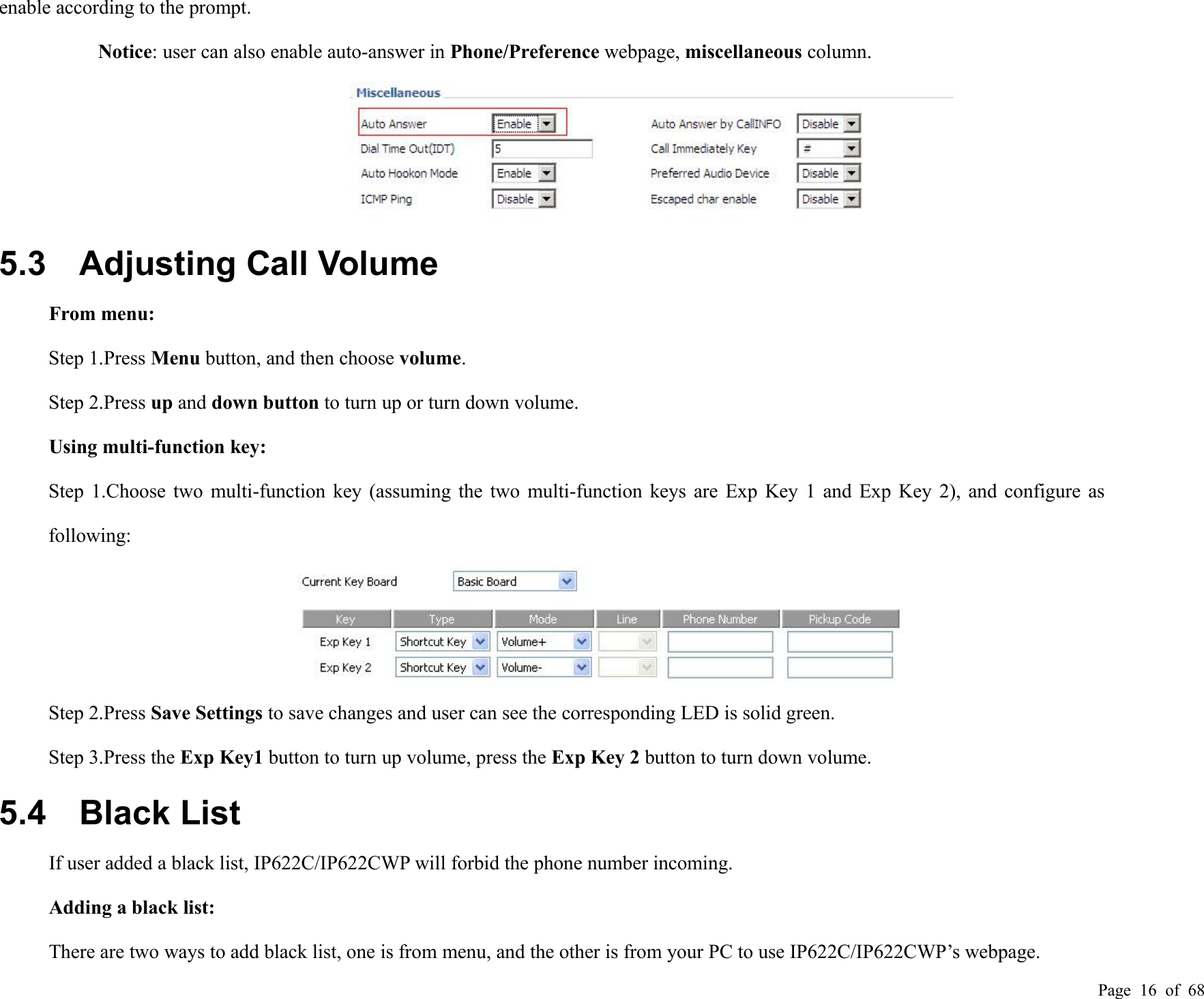 Page 16 of 68enable according to the prompt.Notice: user can also enable auto-answer in Phone/Preference webpage, miscellaneous column.5.3 Adjusting Call VolumeFrom menu:Step 1.Press Menu button, and then choose volume.Step 2.Press up and down button to turn up or turn down volume.Using multi-function key:Step 1.Choose two multi-function key (assuming the two multi-function keys are Exp Key 1 and Exp Key 2), and configure asfollowing:Step 2.Press Save Settings to save changes and user can see the corresponding LED is solid green.Step 3.Press the Exp Key1 button to turn up volume, press the Exp Key 2 button to turn down volume.5.4 Black ListIf user added a black list, IP622C/IP622CWP will forbid the phone number incoming.Adding a black list:There are two ways to add black list, one is from menu, and the other is from your PC to use IP622C/IP622CWP’s webpage.