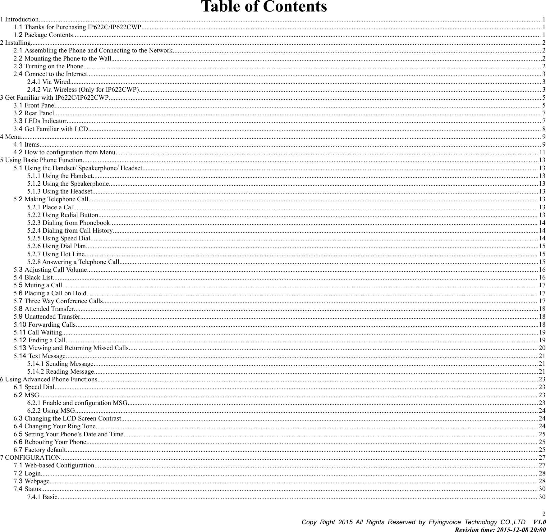 Copy Right 2015 All Rights Reserved by Flyingvoice Technology CO.,LTD V1.0Revision time: 2015-12-08 20:002Table of Contents1 Introduction...........................................................................................................................................................................................................................................................................................................11.1 Thanks for Purchasing IP622C/IP622CWP..............................................................................................................................................................................................................................................11.2 Package Contents...................................................................................................................................................................................................................................................................................... 12 Installing............................................................................................................................................................................................................................................................................................................... 22.1 Assembling the Phone and Connecting to the Network........................................................................................................................................................................................................................... 22.2 Mounting the Phone to the Wall................................................................................................................................................................................................................................................................22.3 Turning on the Phone................................................................................................................................................................................................................................................................................ 22.4 Connect to the Internet..............................................................................................................................................................................................................................................................................32.4.1 Via Wired........................................................................................................................................................................................................................................................................................ 32.4.2 Via Wireless (Only for IP622CWP)............................................................................................................................................................................................................................................... 33 Get Familiar with IP622C/IP622CWP................................................................................................................................................................................................................................................................. 53.1 Front Panel................................................................................................................................................................................................................................................................................................ 53.2 Rear Panel................................................................................................................................................................................................................................................................................................. 73.3 LEDs Indicator.......................................................................................................................................................................................................................................................................................... 73.4 Get Familiar with LCD............................................................................................................................................................................................................................................................................. 84 Menu..................................................................................................................................................................................................................................................................................................................... 94.1 Items.......................................................................................................................................................................................................................................................................................................... 94.2 How to configuration from Menu........................................................................................................................................................................................................................................................... 115 Using Basic Phone Function...............................................................................................................................................................................................................................................................................135.1 Using the Handset/ Speakerphone/ Headset........................................................................................................................................................................................................................................... 135.1.1 Using the Handset.........................................................................................................................................................................................................................................................................135.1.2 Using the Speakerphone...............................................................................................................................................................................................................................................................135.1.3 Using the Headset.........................................................................................................................................................................................................................................................................135.2 Making Telephone Call........................................................................................................................................................................................................................................................................... 135.2.1 Place a Call................................................................................................................................................................................................................................................................................... 135.2.2 Using Redial Button..................................................................................................................................................................................................................................................................... 135.2.3 Dialing from Phonebook.............................................................................................................................................................................................................................................................. 145.2.4 Dialing from Call History.............................................................................................................................................................................................................................................................145.2.5 Using Speed Dial..........................................................................................................................................................................................................................................................................145.2.6 Using Dial Plan.............................................................................................................................................................................................................................................................................155.2.7 Using Hot Line............................................................................................................................................................................................................................................................................. 155.2.8 Answering a Telephone Call.........................................................................................................................................................................................................................................................155.3 Adjusting Call Volume............................................................................................................................................................................................................................................................................165.4 Black List................................................................................................................................................................................................................................................................................................ 165.5 Muting a Call...........................................................................................................................................................................................................................................................................................175.6 Placing a Call on Hold............................................................................................................................................................................................................................................................................ 175.7 Three Way Conference Calls.................................................................................................................................................................................................................................................................. 175.8 Attended Transfer....................................................................................................................................................................................................................................................................................185.9 Unattended Transfer................................................................................................................................................................................................................................................................................ 185.10 Forwarding Calls...................................................................................................................................................................................................................................................................................185.11 Call Waiting...........................................................................................................................................................................................................................................................................................195.12 Ending a Call.........................................................................................................................................................................................................................................................................................195.13 Viewing and Returning Missed Calls................................................................................................................................................................................................................................................... 205.14 Text Message.........................................................................................................................................................................................................................................................................................215.14.1 Sending Message........................................................................................................................................................................................................................................................................ 215.14.2 Reading Message........................................................................................................................................................................................................................................................................216 Using Advanced Phone Functions......................................................................................................................................................................................................................................................................236.1 Speed Dial............................................................................................................................................................................................................................................................................................... 236.2 MSG........................................................................................................................................................................................................................................................................................................ 236.2.1 Enable and configuration MSG....................................................................................................................................................................................................................................................236.2.2 Using MSG................................................................................................................................................................................................................................................................................... 246.3 Changing the LCD Screen Contrast........................................................................................................................................................................................................................................................246.4 Changing Your Ring Tone.......................................................................................................................................................................................................................................................................246.5 Setting Your Phone’s Date and Time...................................................................................................................................................................................................................................................... 256.6 Rebooting Your Phone............................................................................................................................................................................................................................................................................ 256.7 Factory default.........................................................................................................................................................................................................................................................................................257 CONFIGURATION........................................................................................................................................................................................................................................................................................... 277.1 Web-based Configuration........................................................................................................................................................................................................................................................................277.2 Login....................................................................................................................................................................................................................................................................................................... 287.3 Webpage.................................................................................................................................................................................................................................................................................................. 287.4 Status....................................................................................................................................................................................................................................................................................................... 307.4.1 Basic............................................................................................................................................................................................................................................................................................. 30