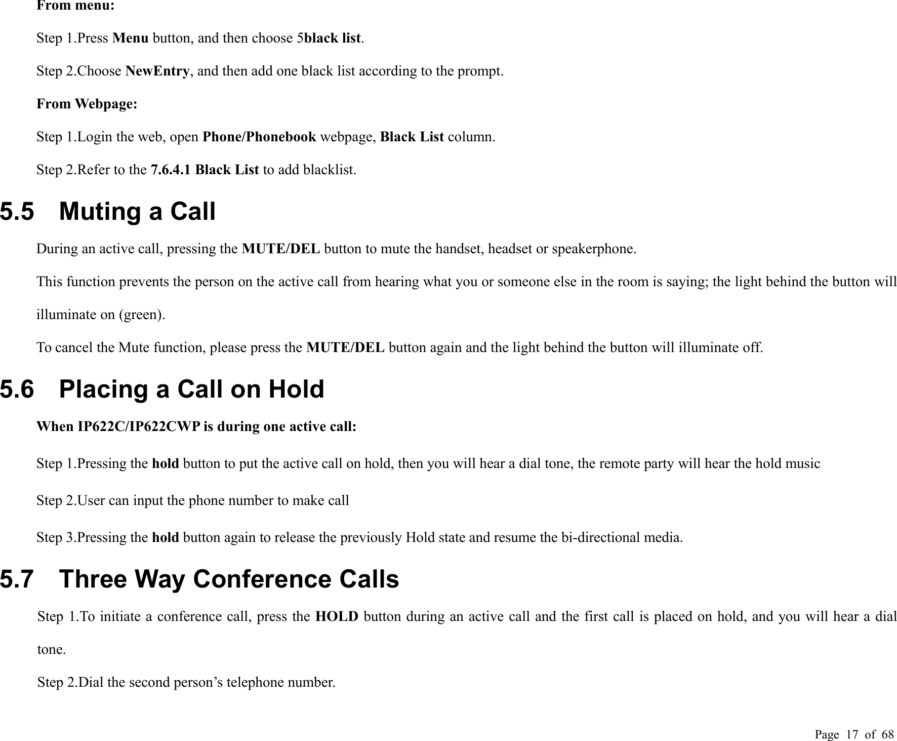 Page 17 of 68From menu:Step 1.Press Menu button, and then choose 5black list.Step 2.Choose NewEntry, and then add one black list according to the prompt.From Webpage:Step 1.Login the web, open Phone/Phonebook webpage, Black List column.Step 2.Refer to the 7.6.4.1 Black List to add blacklist.5.5 Muting a CallDuring an active call, pressing the MUTE/DEL button to mute the handset, headset or speakerphone.This function prevents the person on the active call from hearing what you or someone else in the room is saying; the light behind the button willilluminate on (green).To cancel the Mute function, please press the MUTE/DEL button again and the light behind the button will illuminate off.5.6 Placing a Call on HoldWhen IP622C/IP622CWP is during one active call:Step 1.Pressing the hold button to put the active call on hold, then you will hear a dial tone, the remote party will hear the hold musicStep 2.User can input the phone number to make callStep 3.Pressing the hold button again to release the previously Hold state and resume the bi-directional media.5.7 Three Way Conference CallsStep 1.To initiate a conference call, press the HOLD button during an active call and the first call is placed on hold, and you will hear a dialtone.Step 2.Dial the second person’s telephone number.