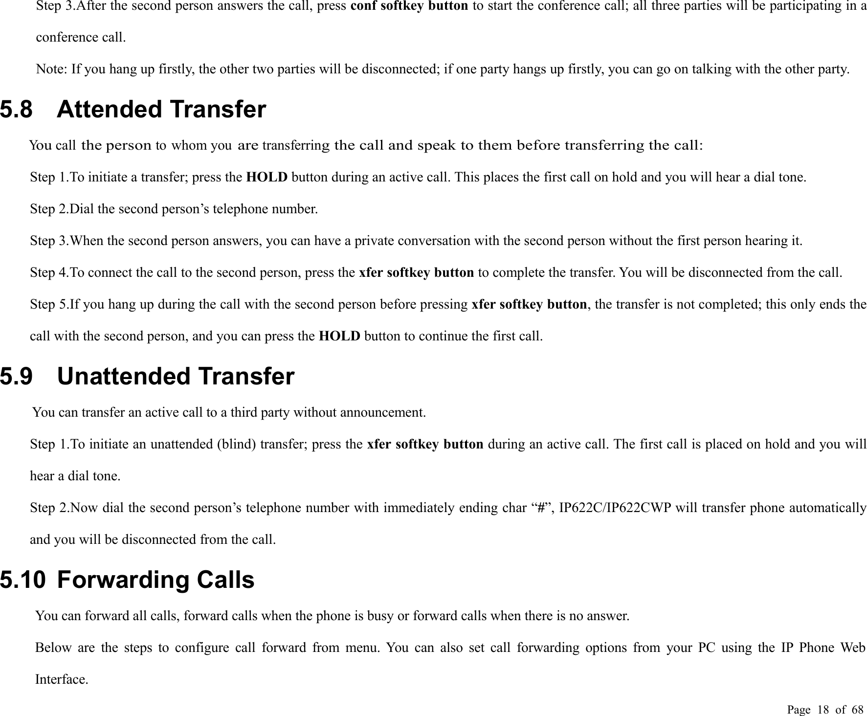 Page 18 of 68Step 3.After the second person answers the call, press conf softkey button to start the conference call; all three parties will be participating in aconference call.Note: If you hang up firstly, the other two parties will be disconnected; if one party hangs up firstly, you can go on talking with the other party.5.8 Attended TransferYoucallthe personto whom youaretransferring the call and speak to them before transferring the call:Step 1.To initiate a transfer; press the HOLD button during an active call. This places the first call on hold and you will hear a dial tone.Step 2.Dial the second person’s telephone number.Step 3.When the second person answers, you can have a private conversation with the second person without the first person hearing it.Step 4.To connect the call to the second person, press the xfer softkey button to complete the transfer. You will be disconnected from the call.Step 5.If you hang up during the call with the second person before pressing xfer softkey button, the transfer is not completed; this only ends thecall with the second person, and you can press the HOLD button to continue the first call.5.9 Unattended TransferYou can transfer an active call to a third party without announcement.Step 1.To initiate an unattended (blind) transfer; press the xfer softkey button during an active call. The first call is placed on hold and you willhear a dial tone.Step 2.Now dial the second person’s telephone number with immediately ending char “#”, IP622C/IP622CWP will transfer phone automaticallyand you will be disconnected from the call.5.10 Forwarding CallsYou can forward all calls, forward calls when the phone is busy or forward calls when there is no answer.Below are the steps to configure call forward from menu. You can also set call forwarding options from your PC using the IP Phone WebInterface.