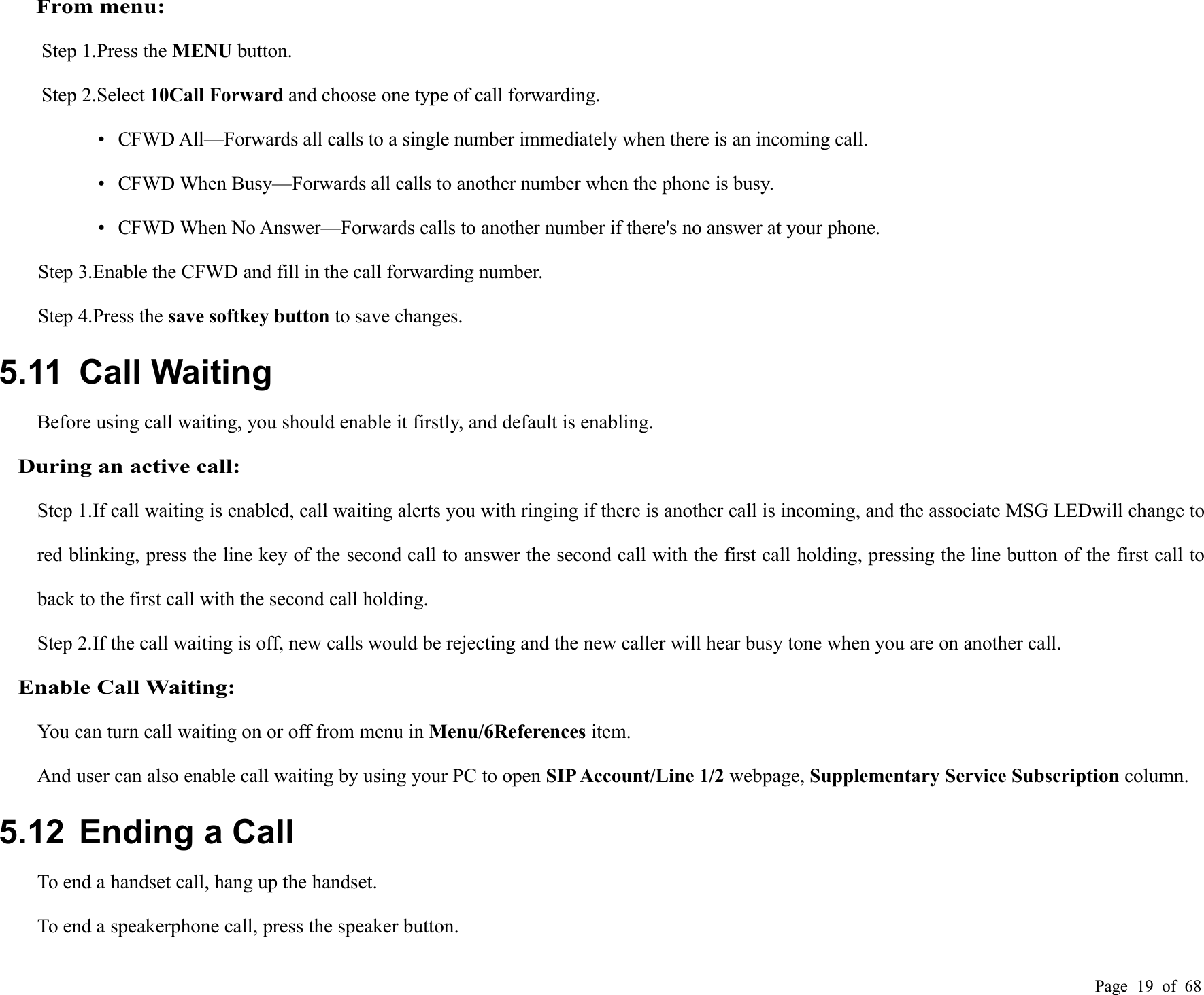 Page 19 of 68From menu:Step 1.Press the MENU button.Step 2.Select 10Call Forward and choose one type of call forwarding.• CFWD All—Forwards all calls to a single number immediately when there is an incoming call.• CFWD When Busy—Forwards all calls to another number when the phone is busy.• CFWD When No Answer—Forwards calls to another number if there&apos;s no answer at your phone.Step 3.Enable the CFWD and fill in the call forwarding number.Step 4.Press the save softkey button to save changes.5.11 Call WaitingBefore using call waiting, you should enable it firstly, and default is enabling.During an active call:Step 1.If call waiting is enabled, call waiting alerts you with ringing if there is another call is incoming, and the associate MSG LEDwill change tored blinking, press the line key of the second call to answer the second call with the first call holding, pressing the line button of the first call toback to the first call with the second call holding.Step 2.If the call waiting is off, new calls would be rejecting and the new caller will hear busy tone when you are on another call.Enable Call Waiting:You can turn call waiting on or off from menu in Menu/6References item.And user can also enable call waiting by using your PC to open SIP Account/Line 1/2 webpage, Supplementary Service Subscription column.5.12 Ending a CallTo end a handset call, hang up the handset.To end a speakerphone call, press the speaker button.