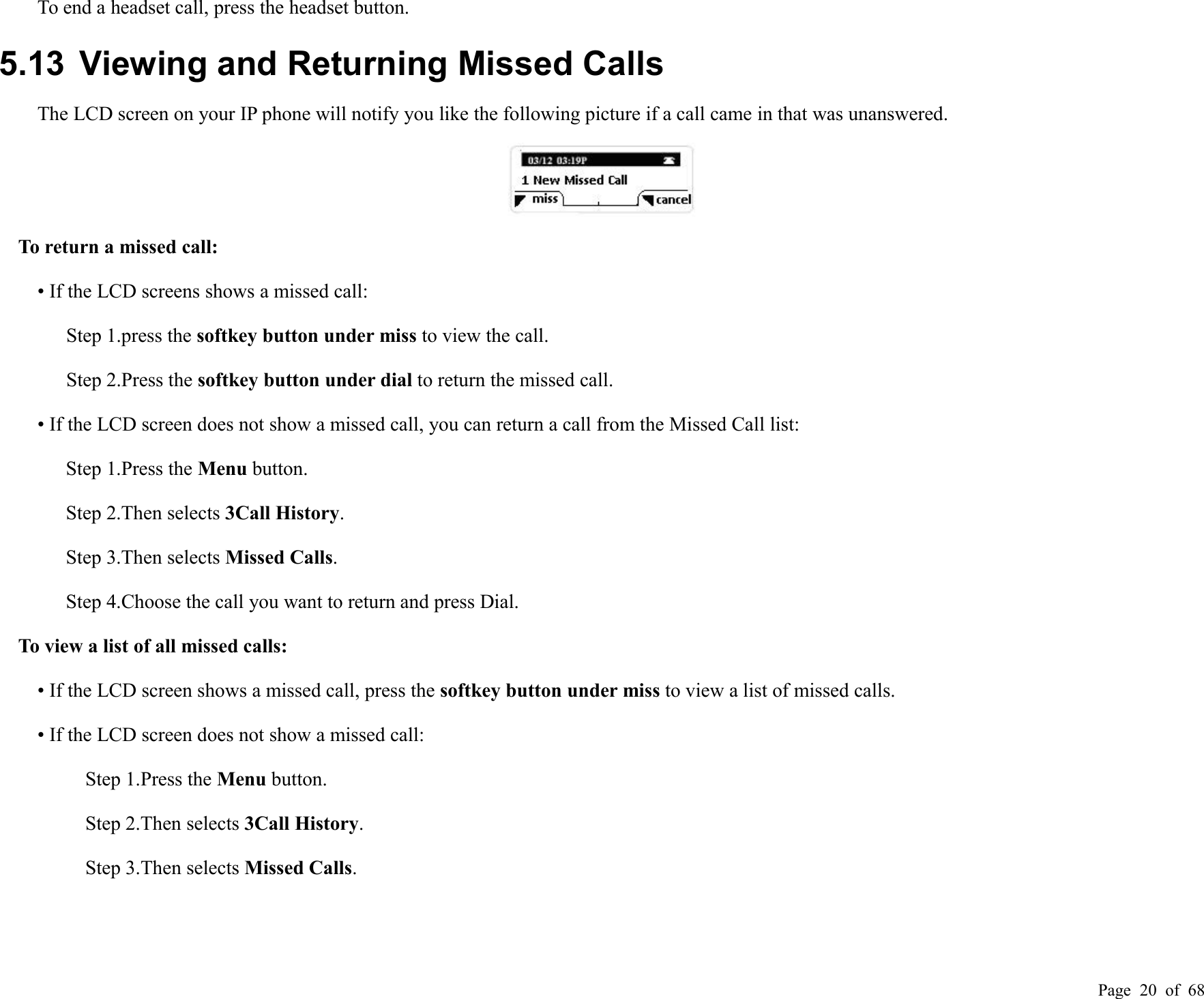 Page 20 of 68To end a headset call, press the headset button.5.13 Viewing and Returning Missed CallsThe LCD screen on your IP phone will notify you like the following picture if a call came in that was unanswered.To return a missed call:• If the LCD screens shows a missed call:Step 1.press the softkey button under miss to view the call.Step 2.Press the softkey button under dial to return the missed call.• If the LCD screen does not show a missed call, you can return a call from the Missed Call list:Step 1.Press the Menu button.Step 2.Then selects 3Call History.Step 3.Then selects Missed Calls.Step 4.Choose the call you want to return and press Dial.To view a list of all missed calls:• If the LCD screen shows a missed call, press the softkey button under miss to view a list of missed calls.• If the LCD screen does not show a missed call:Step 1.Press the Menu button.Step 2.Then selects 3Call History.Step 3.Then selects Missed Calls.