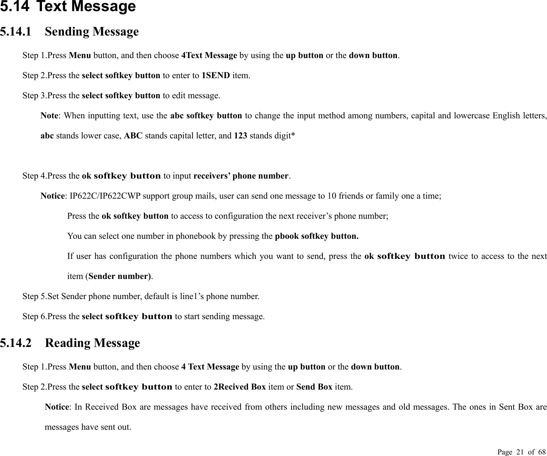 Page 21 of 685.14 Text Message5.14.1 Sending MessageStep 1.Press Menu button, and then choose 4Text Message by using the up button or the down button.Step 2.Press the select softkey button to enter to 1SEND item.Step 3.Press the select softkey button to edit message.Note: When inputting text, use the abc softkey button to change the input method among numbers, capital and lowercase English letters,abc stands lower case, ABC stands capital letter, and 123 stands digit*Step 4.Press the oksoftkey buttonto input receivers’ phone number.Notice: IP622C/IP622CWP support group mails, user can send one message to 10 friends or family one a time;Press the ok softkey button to access to configuration the next receiver’s phone number;You can select one number in phonebook by pressing the pbook softkey button.If user has configuration the phone numbers which you want to send, press the oksoftkey buttontwice to access to the nextitem (Sender number).Step 5.Set Sender phone number, default is line1’s phone number.Step 6.Press the selectsoftkey buttonto start sending message.5.14.2 Reading MessageStep 1.Press Menu button, and then choose 4 Text Message by using the up button or the down button.Step 2.Press the selectsoftkey buttonto enter to 2Recived Box item or Send Box item.Notice: In Received Box are messages have received from others including new messages and old messages. The ones in Sent Box aremessages have sent out.