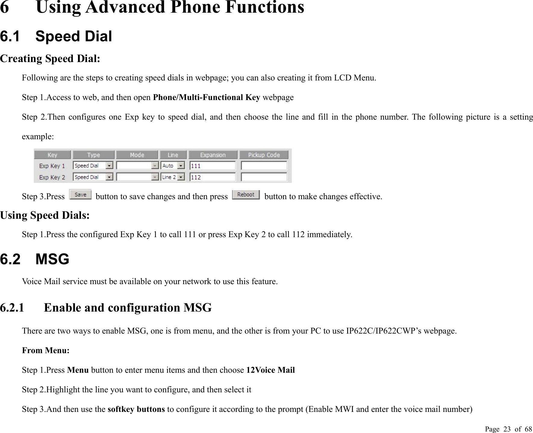 Page 23 of 686 Using Advanced Phone Functions6.1 Speed DialCreating Speed Dial:Following are the steps to creating speed dials in webpage; you can also creating it from LCD Menu.Step 1.Access to web, and then open Phone/Multi-Functional Key webpageStep 2.Then configures one Exp key to speed dial, and then choose the line and fill in the phone number. The following picture is a settingexample:Step 3.Press button to save changes and then press button to make changes effective.Using Speed Dials:Step 1.Press the configured Exp Key 1 to call 111 or press Exp Key 2 to call 112 immediately.6.2 MSGVoice Mail service must be available on your network to use this feature.6.2.1 Enable and configuration MSGThere are two ways to enable MSG, one is from menu, and the other is from your PC to use IP622C/IP622CWP’s webpage.From Menu:Step 1.Press Menu button to enter menu items and then choose 12Voice MailStep 2.Highlight the line you want to configure, and then select itStep 3.And then use the softkey buttons to configure it according to the prompt (Enable MWI and enter the voice mail number)