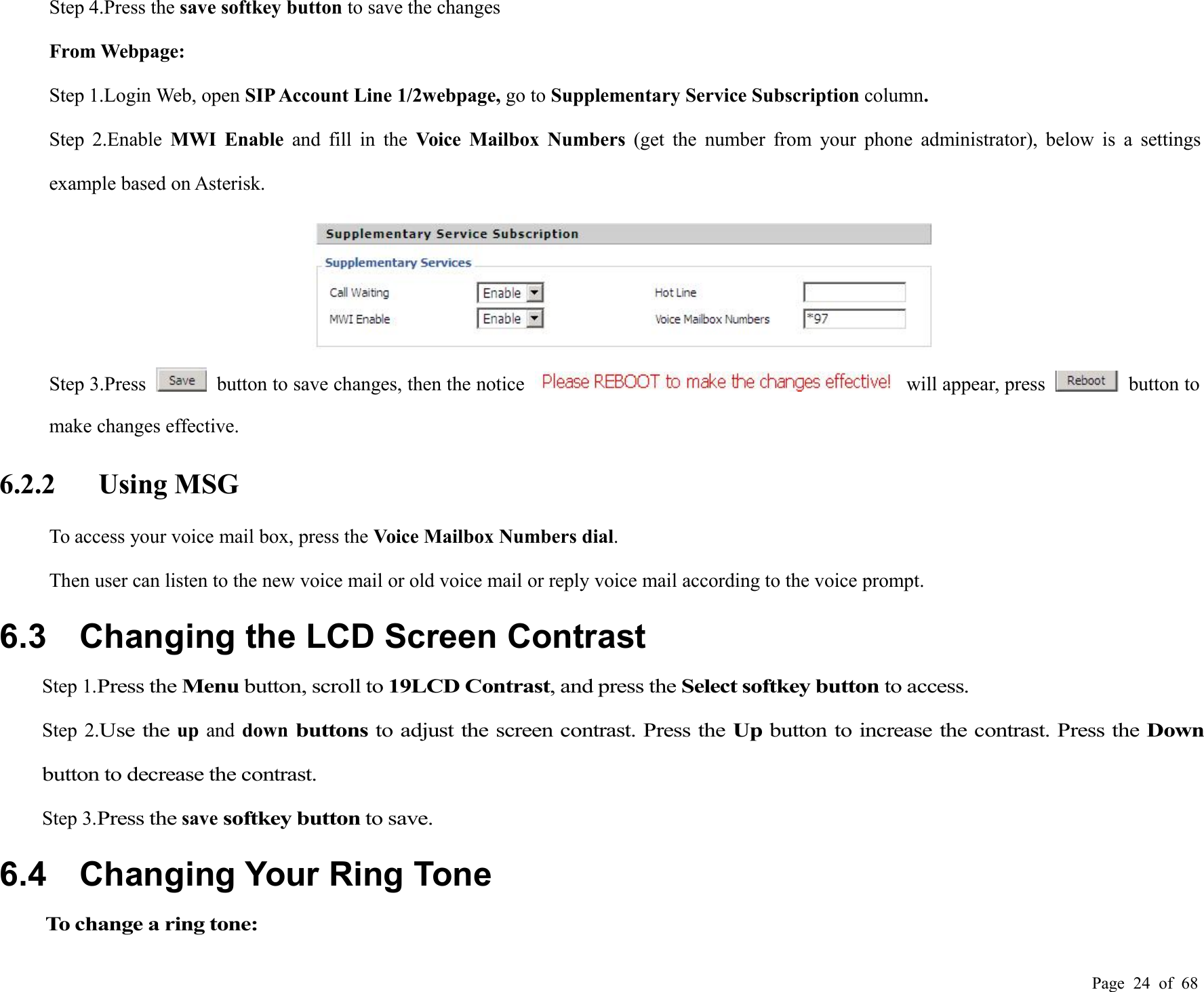 Page 24 of 68Step 4.Press the save softkey button to save the changesFrom Webpage:Step 1.Login Web, open SIP Account Line 1/2webpage, go to Supplementary Service Subscription column.Step 2.Enable MWI Enable and fill in the Voice Mailbox Numbers (get the number from your phone administrator), below is a settingsexample based on Asterisk.Step 3.Press button to save changes, then the notice will appear, press button tomake changes effective.6.2.2 Using MSGTo access your voice mail box, press the Voice Mailbox Numbers dial.Then user can listen to the new voice mail or old voice mail or reply voice mail according to the voice prompt.6.3 Changing the LCD Screen ContrastStep 1.Press theMenubutton, scroll to19LCD Contrast, and press theSelect softkey buttonto access.Step 2.Use theup and downbuttonsto adjust the screen contrast. Press theUpbutton to increase the contrast. Press theDownbutton to decrease the contrast.Step 3.Press thesavesoftkey buttonto save.6.4 Changing Your Ring ToneTo change a ring tone: